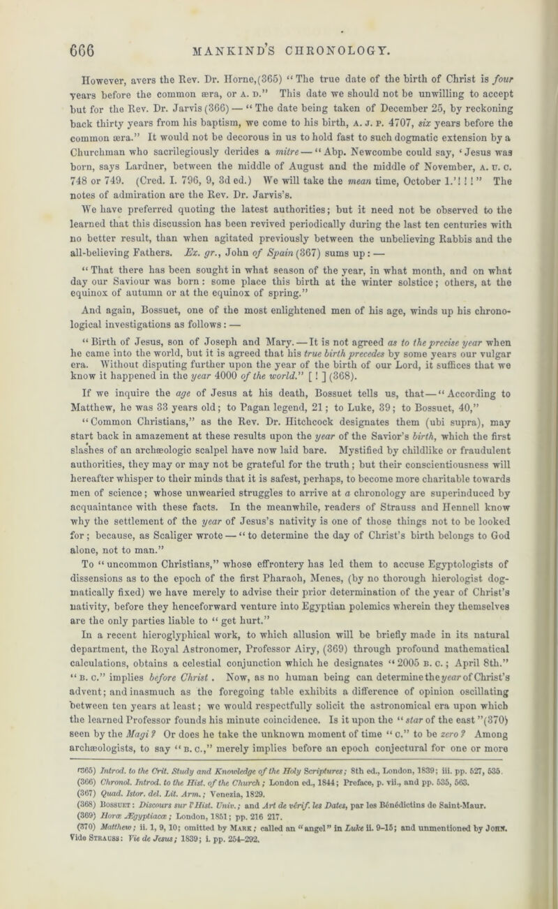 However, avers the Rev. Dr. Horne,(365) “The true date of the birth of Christ is four years before the common cera, or a. d.” This date we should not be unwilling to accept but for the Rev. Dr. Jarvis (366) — “ The date being taken of December 25, by reckoning back thirty years from his baptism, we come to his birth, a. j. p. 4707, six years before the common sera.” It would not be decorous in us to hold fast to such dogmatic extension by a Churchman who sacrilegiously derides a viitre — “ Abp. Newcombe could say, ‘Jesus was born, says Lardner, between the middle of August and the middle of November, a. u. c. 748 or 749. (Cred. I. 796, 9, 3d ed.) We will take the mean time, October 1.’! !! ” The notes of admiration are the Rev. Dr. Jarvis’s. We have preferred quoting the latest authorities; but it need not be observed to the learned that this discussion has been revived periodically during the last ten centuries with no better result, than when agitated previously between the unbelieving Rabbis and the all-believing Fathers. Ex. gr., John of Spain (367) sums up: — “ That there has been sought in what season of the year, in what month, and on what day our Saviour was born: some place this birth at the winter solstice; others, at the equinox of autumn or at the equinox of spring.” And again, Bossuet, one of the most enlightened men of his age, winds up his chrono- logical investigations as follows : — “ Birth of Jesus, son of Joseph and Mary. — It is not agreed as to the precise year when he came into the world, but it is agreed that his true birth precedes by some years our vulgar era. Without disputing further upon the year of the birth of our Lord, it suffices that we know it happened in the year 4000 of the world.” [! ] (368). If we inquire the age of Jesus at his death, Bossuet tells us, that—“According to Matthew, he was 33 years old; to Pagan legend, 21; to Luke, 39; to Bossuet, 40,” “Common Christians,” as the Rev. Dr. Hitchcock designates them (ubi supra), may start back in amazement at these results upon the year of the Savior’s birth, which the first slashes of an archteologic scalpel have now laid bare. Mystified by childlike or fraudulent authorities, they may or may not be grateful for the truth; but their conscientiousness will hereafter whisper to their minds that it is safest, perhaps, to become more charitable towards men of science; whose unwearied struggles to arrive at a chronology are superinduced by acquaintance with these facts. In the meanwhile, readers of Strauss and Ilennell know why the settlement of the year of Jesus’s nativity is one of those things not to be looked for; because, as Scaliger wrote — “to determine the day of Christ’s birth belongs to God alone, not to man.” To “uncommon Christians,” whose effrontery has led them to accuse Egyptologists of dissensions as to the epoch of the first Pharaoh, Menes, (by no thorough hierologist dog- matically fixed) we have merely to advise their prior determination of the year of Christ’s nativity, before they henceforward venture into Egyptian polemics wherein they themselves are the only parties liable to “ get hurt.” In a recent hieroglyphical work, to which allusion will be briefly made in its natural department, the Royal Astronomer, Professor Airy, (369) through profound mathematical calculations, obtains a celestial conjunction which he designates “ 2005 b. c. ; April 8th.” “b. c.” implies before Christ. Now, as no human being can determine the year of Christ’s advent; and inasmuch as the foregoing table exhibits a difference of opinion oscillating between ten years at least; we would respectfully solicit the astronomical era upon which the learned Professor founds his minute coincidence. Is it upon the “ star of the east ”(370) seen by the Magi ? Or docs he take the unknown moment of time “ c.” to be zero ? Among archaeologists, to say “b. c.,” merely implies before an epoch conjectural for one or more m 65) Introd. to the Crit. Study and Knowledge of the Holy Scriptures; 8th ed., London, 1839; iii. pp. 527, 635. (366) Chronot. Introd. to the Hist, of the Church; London ed., 1844; Preface, p. vii., and pp. 535, 563. (367) Quad. Istor. del. Lit. Arm.; Venezia, 1829. (368) Bossuet : Discours sur I'Hist. Univ.; and Art de virif. les Dates, par les B6n6dictins de Saint-Maur. (369) Horai JEgyptiacte; London, 1851; pp. 216 217. (370) Matthew; ii. 1, 9,10; omitted by Mark ; called an “angel” in Luke ii. 9-15; and unmontioned by John. Vide Strauss: Vie de Jesus; 1839; i. pp. 254-292.