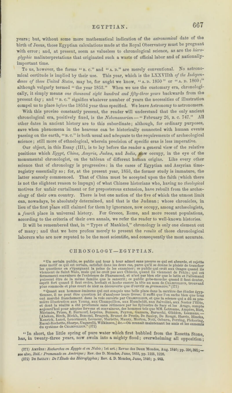 years; but, without some more mathematical indication of the astronomical date of the birth of Jesus, those Egyptian calculations made at the Royal Observatory must be pregnant with error; and, at present, seem as valueless to chronological science, as are the hiero- glyphic malinterpretations that originated such a waste of official labor and of nationally- important time. To us, however, the forms “ b. c.” and “ a. d.” are merely conventional. No astrono- mical certitude is implied by their use. This year, which is the LXXVIIth of the Indepen- dence of these United States, may be, for aught we know, “a.d. 1850” or “a. d. I860;” although vulgarly termed “ the year 1853.” IVhen we use the customary era, chronologi- cally, it simply means one thousand eight hundred and fifty-three years backwards from the present day; and “ b. c.” signifies whatever number of years the necessities of illustration compel us to place before the 1853d year thus specified. We leave Astronomy to astronomers. With this proviso constantly present, the reader will understand that the only ancient chronological era, positively fixed, is the Nabonassarian—“February 26, b. c. 747.” All other dates in ancient history are to this subordinate; although, for ordinary purposes, eave when phenomena in the heavens can be historically connected with human events passing on the earth, “ b. c.” is both usual and adequate to the requirements of archaeological science; still more of ethnological, wherein precision of specific eras is less imperative. Our object, in this Essay (III), is to lay before the reader a general view of the relative positions which Egypt, China, Assyria, Judaea, and India, now occupy, in the eye of the monumental chronologist, on the tableau of different human origins. Like every other science that of chronology is progressive: in the cases of Egyptian and Assyrian time- registry essentially so; for, at the present year, 1853, the former study is immature, the latter scarcely commenced. That of China must be accepted upon the faith (which there is not the slightest reason to impugn) of what Chinese historians who, having no theological motives for unfair curtailment or for preposterous extension, have rebuilt from the archae- ology of their own country. There is but one nation of the five of which the utmost limit can, nowadays, be absolutely determined, and that is the Judaean; whose chronicles, in lieu of the first place still claimed for them by ignorance, now occupy, among archaeologists, a fourth place in universal history. For Greece, Rome, and more recent populations, according to the criteria of their own annals, we refer the reader to well-known histories. It will be remembered that, in “ Types of Mankind,” chronology is only one element out of many; and that we here profess merely to present the results of those chronological laborers who are now reputed to be the most scientific, and consequently the most accurate. CHRONOLOGY — EGYPTIAN. “ Un certain public, ce public qui tour il tour admet sans preuve ce qui est absurde, et rejetto sans motif ce qui est certain, satisfait dans les deux cas, parce qu’il se donne le plaisir de trancher les questions en s’epargnant la peine de les examiner; ce public qui croit aux Osages quand ils viennent de Saint Malo, mais qui no croit pas aux Chinois, quand ils vicnnent de Pekin: qui est fermement convaincu de l’existence de Pkaramond, et n’est pas bien sflr que le latin et l’allemand puissent etre de la ineme famiUe que le Sanscrit; ce public gobe-mouche quand il faut douter esprit fort quand il faut croire, hochait et hoche encore la tete au nom de Champoiaiox, trouvant plus commode et plus court de nier sa decouverte que d'ouvrir sa fframmaire.”(3~l) “ Quant aux hommcs Ominens qui ont conquis une belle place dans la carriere des ftudes Ggyp- ticnnes, il ne peut etre question ici d’analyser leurs livres: il suffit que Pon sache bien que tous ont marcke franchement dans la voie ouverte par Champollion, et que la science qui a dQ sa pre- miere illustration aux Young, aux Champollion, aux Humboldt, aux Salvolini, aux Xestor PHOte et dont la r(-alit6 a 6t6 proclam 6e sans rfetinence par les Sylvestre de Sacv et les Arago, compte aujourd’hui pour adcptes fervens et convaincus, des hommes tels que MM. Letronne, Ampere, Biot M6rimee, Prisse, K. Burnonf, Lepsius, Bunsen, Pcyron, Gazzera, Baruechi. Gliddon, Leema’ns — [Abeken, Birch, Biickh, Bonomi, Brugsch, Brunet de Presle, De Saulcy, De Rouge, Harris, Hincks, Kenriek, Land, Lenormant, Lesueur, Mariette, Maury, Morton, Nott, Osburn, Perriug, Pickering Raoul-Rochette, Sharpe, Ungarelli, Wilkinson,] Ac.—On connait maintenant les amis et les onnemis du systeme do Champollion.” (372) “ In short, the little spring of pure water which first bubbled from the Rosetta Stone has, in twenty-three years, now swoln into a mighty flood; overwhelming all opposition; (371) AmpHre: Recherches en £gypte et en Nubie; 1st art.; Revue des Deux Mondes, Aug. 1846; pp. 390,391 • —• see also, Ibid.: Promenade en Amtrique; Rev. des D. Mondes, June, 1853, pp. 1225,1226. (872) De Saclct: De I'Ctude des Hiiroglyphes; Rev. d. D. Mondes, June, 1S46; p. 983.