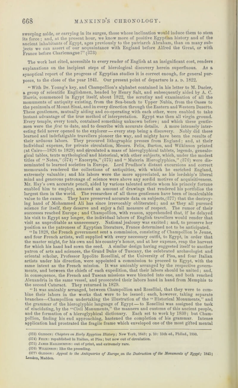 sweeping aside, or carrying in its surges, those whose inclination would induce them to stem its force ; and, at the present hour, we know more of positive Egyptian history and of the ancient inhabitants of Egypt, ages previously to the patriarch Abraham, than on many sub- jects we can assert of our acquaintance with England before Alfred the Great, or with France before Charlemagne!” (373) The work last cited, accessible to every reader of English at an insignificant cost, renders explanations on the incipient steps of hierological discovery herein superfluous. As a synoptical report of the progress of Egyptian studies it is correct enough, for general pur- poses, to the close of the year 1841. Our present point of departure is a. d. 1822. “With Dr. Young’s key, and Champollion’s alphabet contained in his letter to M. Dacier, a group of scientific Englishmen, headed by Henry Salt, and subsequently aided by A. C. Harris, commenced in Egypt itself, about 1822, the scrutiny and examination of all the monuments of antiquity existing, from the Sea-beach to Upper Nubia, from the Oases to the peninsula of Mount Sinai, and in every direction through the Eastern and Western Deserts. These gentlemen, mutually aiding and co-operating with each other, were enabled to take instant advantage of the true method of interpretation. Egypt was then all virgin ground. Every temple, every tomb, contained something unknown before; and which these gentle- men were the first to date, and to describe with accurate details. A more intensely inter- esting field never opened to the explorer — every step being a discovery. Nobly did these learned and indefatigable travellers pioneer the way, and mighty have been the results of their arduous labors. They procured lithographic presses from England; and, at their individual expense, for private circulation, Messrs. Felix, Burton, and Wilkinson printed (at Cairo—1826 to 1829) and circulated a mass of hieroglj'phical tablets, legends, genealo- gical tables, texts mythological and historical, with other subjects, which, under the modest titles of “ Notes,” (374) “ Excerpta,” (375) and “ Materia Hieroglyphics,” (376) were dis- seminated to learned societies in Europe. Lord Prudhoe’s distant excursions and correct memoranda rendered the collections of antiquities, with which he enriched England, extremely valuable; and his labors were the more appreciated, as his lordship’s liberal mind and generous patronage of science were above any sordid motives of acquisitiveness. Mr. Hay’s own accurate pencil, aided by various talented artists whom his princely fortune enabled him to employ, amassed an amount of drawings that rendered his portfolios the largest then in the world. The researches of all these gentlemen have been of incalculable value to the cause. They have preserved accurate data on subjects,(377) that the destroy- ing hand of Mohammed Ali has since irrevocably obliterated; and as they all pursued science for itself, they deserve and enjoy a full measure of respect. The rumor of their successes reached Europe; and Champollion, with reason, apprehended that, if he delayed his visit to Egypt any longer, the individual labors of English travellers would render that visit as unprofitable as unnecessary. National jealousy was excited ; and, to preserve her position as the patroness of Egyptian literature, France determined not to be anticipated. “In 1828, the French government sent a commission, consisting of Champollion le Jeune, and four French artists, well supplied with every necessary outfit, to Egypt, in order that the master might, for his own and his country’s honor, and at her expense, reap the harvest for which his hand had sown the seed. A similar design having suggested itself to another patron of arts and sciences, the Grand Duke of Tuscany, the celebrated archaeologist and oriental scholar, Professor Ippolito Rosellini, of the University of Pisa, and four Italian artists under his direction, were appointed a commission to proceed to Egypt, with the same intent as the French mission. It was amicably arranged by the respective govern- ments, and between the chiefs of each expedition, that their labors should be united; and, in consequence, the French and Tuscan missions were blended into one, and both reached Alexandria in the same vessel, and prosecuted their labors hand in hand from Memphis to the second Cataract. They returned in 1829. “ It was amicably arranged, between Champollion and Rosellini, that they were to com- bine their labors in the works that were to be issued; each, however, taking separate branches—Champollion undertaking the illustration of the “ Historical Monuments,” and the grammar of the hieroglyphic language of Egypt — to Rosellini was assigned the task of elucidating, by the “Civil Monuments,” the manners and customs of this ancient people, and the formation of a hieroglypliical dictionary. Each set to work by 1830; but Cham- pollion, finding his end approaching, hastened the completion of bis grammar. Intense application had prostrated the fragile frame which enveloped one of the most gifted mental (373) Gi.iddon: Chapters on Early Egyptian History; New York, 1843; p. 10: 15th ed., Philad., 1850. (374) Felix: republished in Italian, at Pisa; hut now out of circulation. (375) James Halliburton : out of print, and extremely rare. (376) Wilkinson: like tho preceding. (3771 GuimoN: Appeal to the Antiquaries of European the Destruction of the Monuments of Egypt; 1841; London, Madden.