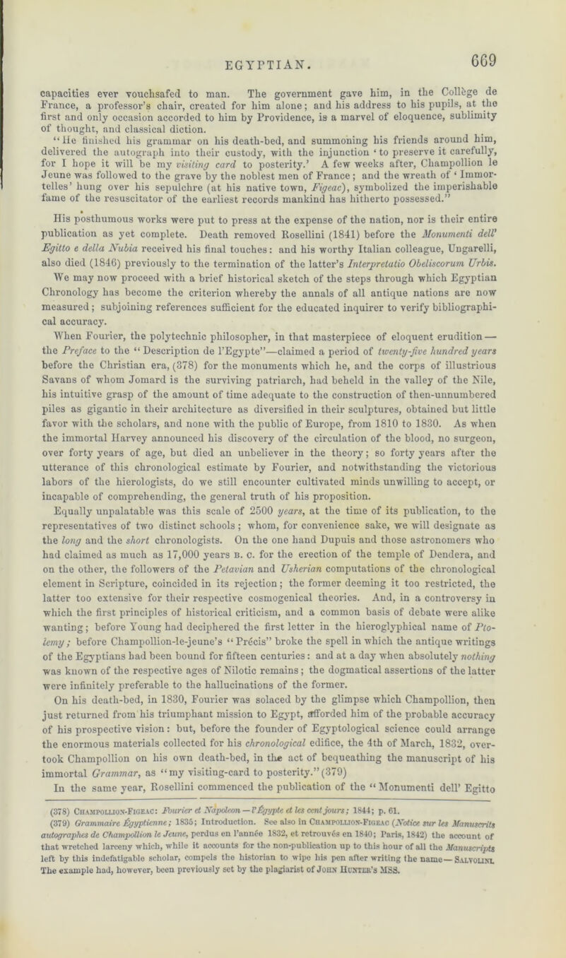 6G9 capacities ever vouchsafed to man. The government gave him, in the College de France, a professor’s chair, created for him alone; and his address to his pupils, at the first and only occasion accorded to him by Providence, is a marvel of eloquence, sublimity of thought, and classical diction. “lie finished his grammar on his death-bed, and summoning his friends around him, delivered the autograph into their custody, with the injunction ‘ to preserve it carefully, for I hope it will be my visiting card to posterity.’ A few weeks after, Champollion le Jeune was followed to the grave by the noblest men of France ; and the wreath of ‘ Immor- telles’ hung over his sepulchre (at his native towrn, Figeac), symbolized the imperishable fame of the resuscitator of the earliest records mankind has hitherto possessed.” • His posthumous works were put to press at the expense of the nation, nor is their entire publication as yet complete. Heath removed Rosellini (1841) before the Monumenti dell' Egitto e della Nubia received his final touches: and his worthy Italian colleague, Ungarelli, also died (1846) previously to the termination of the latter’s Interpretatio Obeliscorum Urbis. We may now proceed with a brief historical sketch of the steps through which Egyptian Chronology has become the criterion whereby the annals of all antique nations are now measured; subjoining references sufficient for the educated inquirer to verify bibliographi- cal accuracy. When Fourier, the polytechnic philosopher, in that masterpiece of eloquent erudition — the Preface to the “ Description de l’Egypte”—claimed a period of twenty-five hundred years before the Christian era, (378) for the monuments which he, and the corps of illustrious Savans of whom Jomard is the surviving patriarch, had beheld in the valley of the Nile, his intuitive grasp of the amount of time adequate to the construction of then-unnumbered piles as gigantic in their architecture as diversified in their sculptures, obtained but little favor with the scholars, and none with the public of Europe, from 1810 to 1830. As when the immortal Harvey announced his discovery of the circulation of the blood, no surgeon, over forty years of age, but died an unbeliever in the theory; so forty years after the utterance of this chronological estimate by Fourier, and notwithstanding the victorious labors of the hierologists, do we still encounter cultivated minds unwilling to accept, or incapable of comprehending, the general truth of his proposition. Equally unpalatable was this scale of 2500 years, at the time of its publication, to the representatives of two distinct schools ; whom, for convenience sake, we will designate as the long and the short chronologists. On the one hand Dupuis and those astronomers who had claimed as much as 17,000 years n. c. for the erection of the temple of Dendera, and on the other, the followers of the Petavian and Usherian computations of the chronological element in Scripture, coincided in its rejection; the former deeming it too restricted, the latter too extensive for their respective cosmogenical theories. And, in a controversy in which the first principles of historical criticism, and a common basis of debate were alike wanting; before Young had deciphered the first letter in the hieroglypbical name of Pto- lemy ; before Champollion-le-jeune’s “Precis” broke the spell in which the antique writings of the Egyptians had been bound for fifteen centuries: and at a day when absolutely nothing was known of the respective ages of Nilotic remains; the dogmatical assertions of the latter were infinitely preferable to the hallucinations of the former. On his death-bed, in 1830, Fourier was solaced by the glimpse which Champollion, then just returned from his triumphant mission to Egypt, afforded him of the probable accuracy of his prospective vision: but, before the founder of Egyptological science could arrange the enormous materials collected for his chronological edifice, the 4th of March, 1832, over- took Champollion on his own death-bed, in tine act of bequeathing the manuscript of his immortal Grammar, as “my visiting-card to posterity.”(379) In the same year, Rosellini commenced the publication of the “ Monumenti dell’ Egitto (378) Champoluon-Figeac: Fourier et Napoleon —I'figypte et les cent jours; 1844; p. 61. (379) Grammaire tigyptienne; 1835; Introduction. See also in Champou.ion-Fige.ac (Notice sur les Manuscrits autographes de Champollim le Jeune, perdus en 1’annfie 1832, et retrouvGs en 1840; Paris, 1842) the account of that wretched larceny which, while it accounts for the non-publication up to this hour of all the Manuscripts left by this indefatigable scholar, compels the historian to wipe his pen alter writing the name—Salvouni. The example had, however, been previously set by the plagiarist of John Hoxter’s MSS.