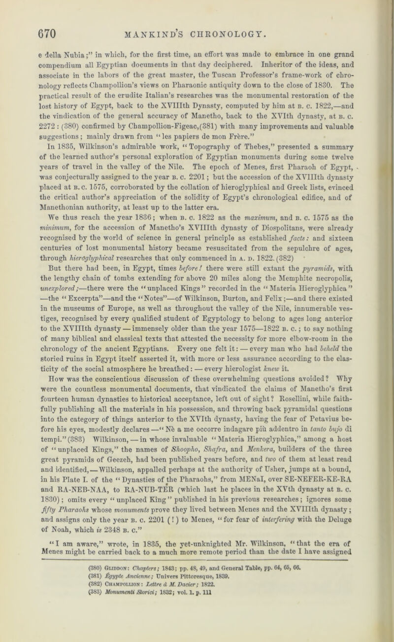 e della Nubiain which, for the first time, an effort was made to embrace in one grand compendium all Egyptian documents in that day deciphered. Inheritor of the ideas, and associate in the labors of the great master, the Tuscan Professor’s frame-work of chro- nology reflects Champollion’s views on Pharaonic antiquity down to the close of 1830. The practical result of the erudite Italian’s researches was the monumental restoration of the lost history of Egypt, back to the XVIIIth Dynasty, computed by him at B. c. 1822,—and the vindication of the general accuracy of Manetho, back to the XVIth dynasty, at b. c. 2272 : (380) confirmed by Champollion-Figeac,(381) with many improvements and valuable suggestions; mainly drawn from “ les papiers de mon Frbre.” In 1835, Wilkinson’s admirable work, “ Topography of Thebes,” presented a summary of the learned author’s personal exploration of Egyptian monuments during some twelve years of travel in the valley of the Nile. The epoch of Menes, first Pharaoh of Egypt, * was conjecturally assigned to the year b. c. 2201; but the accession of the XVIIIth dynasty placed at b. c. 1575, corroborated by the collation of hieroglyphical and Greek lists, evinced the critical author’s appreciation of the solidity of Egypt’s chronological edifice, and of Manethonian authority, at least up to the latter era. We thus reach the year 1836; when b. c. 1822 as the maximum, and b. c. 1575 as the minimum, for the accession of Manetho’s XVIIIth dynasty of Diospolitans, were already recognised by the world of science in general principle as established facts: and sixteen centuries of lost monumental history became resuscitated from the sepulchre of ages, through hieroglyphical researches that only commenced in a. d. 1822.(382) But there had been, in Egypt, times before! there were still extant the pyramids, with the lengthy chain of tombs extending for above 20 miles along the Memphite necropolis, unexplored;—there were the “unplaced Kings” recorded in the “Materia Ilieroglyphica” —the “ Excerpta”—and the “Notes”—of Wilkinson, Burton, and Felix ;—and there existed in the museums of Europe, as well as throughout the valley of the Nile, innumerable ves- tiges, recognised by every qualified student of Egyptology to belong to ages long anterior to the XVIIIth dynasty — immensely older than the year 1575—1822 b. c. ; to say nothing of many biblical and classical texts that attested the necessity for more elbow-room in the chronology of the ancient Egyptians. Every one felt it: — every man who had beheld the storied ruins in Egypt itself asserted it, with more or less assurance according to the elas- ticity of the social atmosphere he breathed: — every liierologist knew it. How was the conscientious discussion of these overwhelming questions avoided ? Why were the countless monumental documents, that vindicated the claims of Manetho’s first fourteen human dynasties to historical acceptance, left out of sight ? Rosellini, while faith- fully publishing all the materials in his possession, and throwing back pyramidal questions into the category of things anterior to the XVIth dynasty, having the fear of Petavius be- fore his eyes, modestly declares—“ Nb a me occorre indagare pih addentro in tanto bujo di tempi.” (383) Wilkinson, — in whose invaluable “ Materia Ilieroglyphica,” among a host of “ unplaced Kings,” the names of Shoopho, Shafra, and Mcnlccra, builders of the three great pyramids of Geezeh, had been published years before, and two of them at least read and identified,—Wilkinson, appalled perhaps at the authority of Usher, jumps at a bound, in his Plate I. of the “ Dynasties of the rharaohs,” from MENal, over SE-NEFER-KE-RA and RA-NEB-NAA, to RA-NUB-TER (which last he places in the XVth dynasty at b. c. 1830); omits every “ unplaced King” published in his previous researches; ignores some fifty Pharaohs whose monuments prove they lived between Menes and the XVIIIth dynasty; and assigns only the year b. c. 2201 (!) to Menes, “ for fear of interfering with the Deluge of Noah, which is 2348 b. c.” “I am aware,” wrote, in 1835, the yet-unknighted Mr. Wilkinson, “that the era of Menes might be carried back to a much more remote period than the date I have assigned (380) Gmddon: Chapters; 1843; pp. 48, 49, and General Table, pp. 64, 65, 66. (381) Pgyptc Ancienne; TJnivers Pittoresque, 1839. (382) Champoiaion: Letlre d M. Dacier; 1822. (383) ilonumenti Storici; 1832; toI. 1. p. Ill