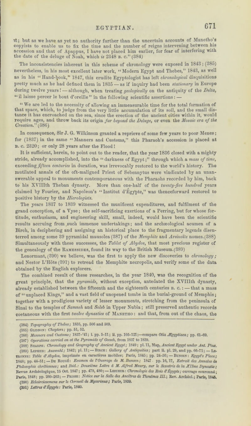 C71 it; but as we have as yet no authority further than the uncertain accounts of Manetho’s copyists to enable us to fix the time and the number of reigns intervening between his accession and that of Apappus, I have not placed him earlier, for fear of interfering with the date of the deluge of Noah, which is 2348 b. c.” (384) The inconsistencies inherent in this scheme of chronology were exposed in 1843; (385) nevertheless, in his most excellent later work, “ Modern Egypt and Thebes,” 1843, as well as in his “ Hand-tyook,” 1847, this erudite Egyptologist has left chronological disquisitions pretty much as he had defined them in 1835 — as if inquiry had been stationary in Europe during twelve years! — although, when treating geologically on the antiquity of the Delta, “ il laisse percer le bout d’oreille ” in the following scientific assertions: — “ We are led to the necessity of allowing an immeasurable time for the total formation of that space, which, to judge from the very little accumulation of its soil, and the small dis- tance it has encroached on the sea, since the erection of the ancient cities within it, would require ages, and throw back its origin far beyond the Deluge, or even the Mosaic era of the Creation.” (386) In consequence, Sir J. G. Wilkinson granted a reprieve of some few years to poor Menes; for (1837) in the same “ Manners and Customs,” this Pharaoh’s accession is placed at B. c. 2320; or only 28 years after the Flood! It is sufficient, herein, to point out to the reader, that the year 1836 closed with a mighty stride, already accomplished, into the “dai’kness of Egypt;” through which a mass of time, exceeding fifteen centuries in duration, was irrevocably restored to the world’s history. The mutilated annals of the oft-maligned Priest of Sebennytus were vindicated by an unan- swerable appeal to monuments contemporaneous with the Pharaohs recorded by him, back to his XVIIIth Theban dynasty. More than one-half of the twenty-five hundred years claimed by Fourier, and Napoleon’s “ Institut d’Egypte,” was thenceforward restored to positive history by the Ilierologists. The years 1837 to 1839 witnessed the munificent expenditures, and fulfilment of the grand conception, of a Vyse; the self-sacrificing exertions of a Perring, but for whose for- titude, enthusiasm, and engineering skill, small, indeed, would have been the scientific results accruing from such immense undertakings; and the archaeological acumen of a Birch, in deciphering and assigning an historical place to the fragmentary legends disen- terred among some 39 pyramidal mausolea (387) of the Memphite and Arsinoite nomes.(388) Simultaneously with these successes, the Tablet of Abydos, that most precious register of the genealogy of the Ramessides, found its way to the British Museum.(389) Lenormant, (390) we believe, was the first to apply the new discoveries to chronology; and Nestor L’Hote (391) to retread the Memphite necropolis, and verify some of the data obtained by the English explorers. The combined result of these researches, in the year 1840, was the recognition of the great principle, that the pyramids, without exception, antedated the XVIIIth dynasty, already established between the fifteenth and the eighteenth centuries b. c.: — that a mass of “ unplaced Kings,” and a vast field of unopened tombs in the burial-ground of Memphis; together with a prodigious variety of lesser monuments, stretching from the peninsula of Sinai to the temples of Samneh and Soleb in Upper Nubia ; still preserved authentic records coetaneous with the first twelve dynasties of Manetho : and that, from out of the chaos, the (384) Topography of Thebes; 1835, pp. 506 and 509. (385) Guddon: Chapters; pp. 51, 52. (386) Manners and Customs; 1837-’41; i. pp. 5-11; ii. pp. 105-121;—compare Otia JEgyptiaca; pp. 61-69. (387) Operations carried on at the Pyramids of Geezeh, from 1837 to 1839. (388) Sharpe: Chronology and Geography of Ancient Egypt; 1S49; pi. 11, Map, Ancient Egypt under Ant. Pius. (389) Lepsius: Aimoald; 1842; pi. 11; —Birch: Gallery of Antiquities; part ii. pi. 29, and pp. 66-71; — Le- TROtfXE: Table cC Abydos, imprimee en caracteres mobiles; Paris, 1845; pp. 24-36; — Busses : EgypVs Place; 1848; pp. 44-51;—De Rouof: Examen de VOutrage de M. Bunsen; 1847 pp. 16,17, Extrait des Annales de Philosophie chrCtiennes; and Ibid.: Deuxicme Leilre d M. Alfred Maury, sur le Sesostris de la XJJme Dynastic; Revue Archeologique, 15 Oct. 1847; pp. 479, 480; — Lesceur: Chronologic des Rois d’Pgypte; ouvrage conronnfi; Paris, 1848; pp. 260-263; — Prisse: Notice sur la Salle des Ancctres de Thoutmes UJ.; Rev. ArchOol.; Paris, 1846. (390) Eclaircissemens sur le Cercueil de Mycerinus ; Paris, 1839. (391) Retires dPgyptc: Paris, 1840.