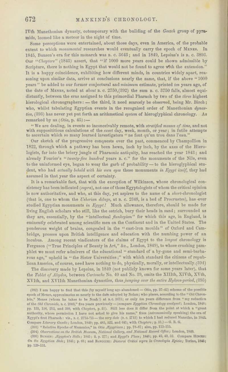IVth Manethonian dynasty, cotemporary with the building of the Geezeli group of pyra- mids, loomed like a meteor iu the night of time. Some perceptions were entertained, about those days, even in America, of the probable extent to which monumental reseai’ches would eventually carry the epoch of Menes. In 1845, Bunsen’s era for this monarch was b. c. 8643; and in 1849, Lepsius’s is b. c. 3898. Our “Chapters” (1843) assert, that “if 1000 more years could be shown admissible by Scripture, there is nothing in Egypt that would not be found to agree with the extension.” It is a happy coincidence, exhibiting how different minds, in countries widely apart, rea- soning upon similar data, arrive at conclusions nearly the same, that, if the above “1000 years ” be added to our former conjectural and minimum estimate/printed ten years ago, of the date of Menes, noted at about b. c. 2750,(392) the sum b. c. 3750 falls, almost equi- distantly, between the eras assigned to this primordial Pharaoh by two of the three highest hierological chronographers: — the third, it need scarcely be observed, being Mr. Birch ; who, whilst tabulating Egyptian events in the recognised order of Manethonian dynas- ties, (393) has never yet put forth an arithmetical system of hieroglyphical chronology. As remarked by us (Otia, p. 45):— “ AVe are dealing, in events so inconceivably remote, with stratified masses of time, and not with supposititious calculations of the exact day, week, month, or year; in futile attempts to ascertain which so many learned investigators “ ne font qu’un trou dans l’eau.” Our sketch of the progressive conquests over the past, commenced by Champollion in 1822, through which a pathway has been hewn, inch by inch, by the axes of the Iliero- logists, far into the briery jungle of Pharaonic antiquity, has reached the year 1843; and already Fourier’s “ twenty-five hundred years b. c.” for the monuments of the Nile, even to the uninformed eye, began to wear the garb of probability — to the hieroglyphical stu- dent, who had actually beheld with his own eyes these monuments in Egypt itself, they had assumed in that year the aspect of certainty. It is a remarkable fact, that with the exception of Wilkinson, whose chronological con- sistency lias been indicated [supra), not one of those Egyptologists of whom the critical opinion is now authoritative, and who, at this day, yet aspires to the name of a s/wrf-chronologist (that is, one to whom the Usherian deluge, at b. c. 2348, is a bed of Procrustes), has -ever studied Egyptian monuments in Egypt! Much allowance, therefore, should be made for living English scholars who still, like the ostrich, bury their heads in sand; surrounded as they are, essentially, by the “intellectual fiunkeyism” for which this age, in England, is eminently celebrated among scientific men on the Continent and in the United States. The ponderous weight of brains, congealed in the “ cast-iron moulds ” of Oxford and Cam- bridge, presses upon British intelligence and education with the numbing power of an incubus. Among recent vindicators of the claims of Egypt to the longest chronology is Ferguson (“ True Principles of Beauty in Art,” &c., London, 1849), to whose crushing pam- phlet we must refer admirers of the educational “ standard of a by-gone and semi-barba- rous age,” upheld in “the Sister Universities;” with which standard the citizens of repub- lican America, of course, need have nothing to do, physically, morally, or intellectually.(394) The discovery made by Lepsius, in 1840 (not publicly known for some years later), that the Tablet of Abydos, between Cartouche No. 40 and No. 39, omits the Xlllth, XIA tli, XA th, XVI th, and XVIIth Manethonian dynasties, thus jumping over the entire Ilyksos-period, (395) (392) I am happy to find that this (by myself long ago abandoned — Otia, pp. 37-42) scheme of the possible epoch of Menes, approximates so nearly to the date adopted by Nolan; who places, according to the “ Old Chron- icle,” Menes (whom he takes to be Noah!) at b. c. 2673; or only ten years difference from “ my reduction of the Old Chronicle, b. c. 2033,” five years previously — (compare Egyptian Chronology analysed; London, 184S; pp. 133, 156, 212, and 399, with Chapters, p. 51). Still less does it differ from the point at which a “great authority, whoso permission I have not asked to give his name,” fixes (astronomically speaking) the era of Egypt’s first Pharaoh : viz., b. c. 2714—’15 — the very date (b. c. 2715) to which I had reduced Manetho, in 1S43. Compare Literary Gazette; London, 1849; pp. 485, 522, and 641; with Chapters; p. 51.) — G. R. G. (393) “Relative Epochs of Mummies,” in Otia JEgyptiaca; pp. 78-87; also, pp. 113-115. (394) Observations on the British Museum-, National Gallery, and National Record Office; London, 1849. (395) Bunsen: Aigypten's Stclle; 1S45 ; ii. p. 277; and Egypt's l'lace; 1848; pp. 42, 49, 52. Compare IIi.ncks: On the Egyptian Stele; 1841; p. 68; and B.uiuccm: Discorsi Critici sopra la Cronologia Egizia; Torino, 1846; pp. 129-131.