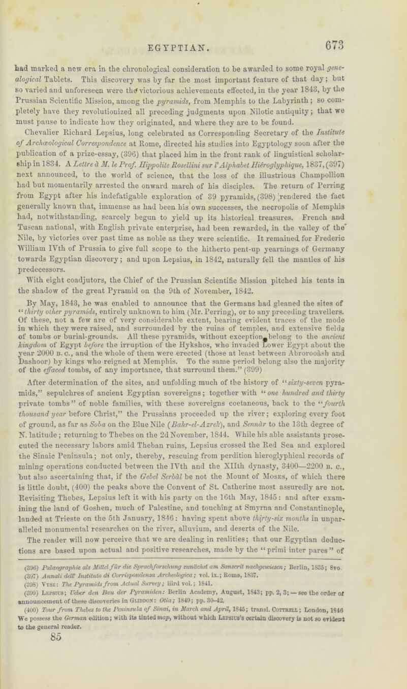 had marked a new era in the chronological consideration to be awarded to some royal gene- alogical Tablets. This discovery was by far the most important feature of that day; but so varied and unforeseen were thd victorious achievements effected, in the year 1843, by the Prussian Scientific Mission, among the pyramids, from Memphis to the Labyrinth ; so com- pletely have they revolutionized all preceding judgments upon Nilotic antiquity; that we must pause to indicate how they originated, and where they are to be found. Chevalier Richard Lepsius, long celebrated as Corresponding Secretary of the Institute of Archeological Correspondence at Rome, directed his studies into Egyptology soon after the publication of a prize-essay, (396) that placed him in the front rank of linguistical scholar- ship in 1834. A Lettre cl M. le Prof. Ilippolite Rosellini sur VAlphabet llieroglyphique, 1837, (397) next announced, to the world of science, that the loss of the illustrious Champollion had but momentarily arrested the onward march of his disciples. The return of Perring from Egypt after his indefatigable exploration of 39 pyramids, (398) rendered the fact generally known that, immense as had been his own successes, the necropolis of Memphis had, notwithstanding, scarcely begun to yield up its historical treasures. French and Tuscan national, with English private enterprise, had been rewarded, in the valley of the’ Nile, by victories over past time as noble as they were scientific. It remained, for Frederic William IVth of Prussia to give full scope to the hitherto pent-up yearnings of Germany towards Egyptian discovery; and upon Lepsius, in 1842, naturally fell the mantles of his predecessors. With eight coadjutors, the Chief of the Prussian Scientific Mission pitched his tents in the shadow of the great Pyramid on the 9th of November, 1842. By May, 1843, he was enabled to announce that the Germans had gleaned the sites of “ thirty other pyramids, entirely unknown to him (Mr. Perring), or to any preceding travellers. Of these, not a few are of very considerable extent, bearing evident traces of the mode in which they were raised, and surrounded by the ruins of temples, and extensive fields of tombs or burial-grounds. All these pyramids, without exception—belong to the ancient kingdom of Egypt before the irruption of the Hykshos, who invaded Lower Egypt about the year 2000 n. c., and the whole of them were erected (those at least between Abrorooash and Dashoor) by kings who reigned at Memphis. To the same period belong also the majority of the effaced tombs, of any importance, that surround them.” (399) After determination of the sites, and unfolding much of the history of “ sixty-seven pyra- mids,” sepulchres of ancient Egyptian sovereigns; together with “ one hundred and thirty private tombs ” of noble families, with these sovereigns coetaneous, back to the “fourth thousand year before Christ,” the Prussians proceeded up the river; exploring every foot of ground, as far as Soba on the Blue Nile (Bahr-el-Azrelc), and Senndr to the 13th degree of N. latitude; returning to Thebes on the 2d November, 1844. While his able assistants prose- cuted the necessary labors amid Theban ruins, Lepsius crossed the Red Sea and explored the Sinaic Peninsula; not only, thereby, rescuing from perdition liieroglyphical records of mining operations conducted between the IVth and the Xllth dynasty, 3400—2200 B. c., but also ascertaining that, if the Gebel Serbill be not the Mount of Moses, of which there is little doubt, (400) the peaks above the Convent of St. Catherine most assuredly are not. Revisiting Thebes, Lepsius left it with his party on the 16th May, 1845: and after exam- ining the land of Goshen, much of Palestine, and touching at Smyrna and Constantinople, landed at Trieste on the 5th January, 1846: having spent above thirty-six months in unpar- alleled monumental researches on the river, alluvium, and deserts of the Nile. The reader will now perceive that we are dealing in realities; that our Egyptian deduc- tions are based upon actual and positive researches, made by the “primi inter pares” of (396) Palccographie als MiBelfur die Sprachforschung zunclchst am Sanscrit nachgewicscn; Berlin, 1835 ; 8vo. (397) Annuli dell’ Institute di Corrispondema Archeologica; vol. ix.; Homo, 1837. (398) Vyse: The Pyramids from Actual Survey; iiirdvol.; 1841. (399) Lepsics; Ueber den Ban der Pyramiden: Berlin Academy, August, 1843; pp. 2, 3; — see the order of announcement of these discoveries in Guddox: Otia; 1849; pp. 30—12. (400) Tour from Thebes to the Peninsula of Sinai, in March and April, 1845; transl. Cottrell ; London, 1846 We possess the German edition; with its tinted map, without which Lepsics’s certain discovery is not so evident to the general reader. 85