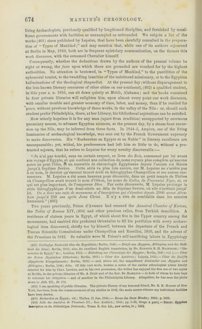 livino; Archeologists, previously qualified by lengthened discipline, and furnished by muni- ficent governments with facilities as unexampled as unbounded. We subjoin a list of the works (401) since published by Lepsius, that have been carefully consulted in the prepara- tion of “Types of Mankind;” and may mention that, while one of its authors sojourned at Berlin in May, 1849, both are in frequent epistolary communication, on the themes this work discusses, with the esteemed Chevalier himself. Consequently, whether the deductions drawn by the authors of the present volume be right or wrong, the facts upon which these are grounded are vouched for by the highest authorities. No attention is bestowed, in “ Types of Mankind,” to the puerilities of the ephemeral tourist, to the twaddling inanities of the unlettered missionary, or to the Egyptian hallucinations of the theological rhapsodist. At the present day (without disparagement to the less-known literary resources of other cities on our continent), (402) a qualified student, in this year a. d. 1853, can sit down quietly at Mobile, Alabama; and the books contained in four private libraries will enlighten him, upon almost every point our work discusses, with smaller trouble and greater economy of time, labor, and money, than if he resided for 'years, without previous knowledge of these works, in the valley of the Nile : or, should such student prefer Philadelphia, there, at her Library, his bibliothecal aspirations can be satisfied. How utterly hopeless it is for any man (apart from erudition) unsupported by enormous pecuniary means, to advance Egyptian sciences, at the present day, by a steam-boat excur- sion up the Nile, may be inferred from three facts. In 1844-5, Ampere, one of the living luminaries of archaeological knowledge, was sent out by the French Government expressly to make discoveries. His “ Recherclies en Egypte et en Nubie ” in literary excellence are unsurpassable; yet, withal, his predecessors had left him so little to do, without a pro- tracted sojourn, that he refers to Lepsius for every novelty discoverable:— “ Je n’ai pas touclni, sans un certain respect, ce livre des Rois, commencd par lui avant son voyage d’Egypte, et qui contient une collection de^noms royaux plus complete qu'aucune autre ne peut l’etre, un ensemble de clironologie Egyptienne depuis l’ancien roi M6nes jusqu’a Septime Severe. Cette s6rie va plus loin encore, car M. Lepsius ne s’arrete pas & ce nom, le dernier qu’eussent trouv<$ 6crit en hi^roglyphes Champollion et ses autres suc- cesseurs. M. Lepsius a 6t6 assez heureux pour dticouvrir, dans un petit temple de Thfcbes oil Champollion avait trouve le nom d’Othon, les noms de Galba, de Pescennius Miger, et, ce qui est plus important, de l’empereur Dice. Par cette d^couverte, M. Lepsius prolonge la st'rie hieroglyphique d’un demi-sihcle au ddla de Septime Sevbre, oh elle s’arretait juequ’ ici. On a done une suite de monumens et d’inscriptions qui s'ltendent depuis 2500 avant Abra- ham jusqu'd, 250 ans aprls Jesus Christ. II n’y a rien de semblable dans les annales humaines.” (403) Two years previously, Prisse d’Avesnes had rescued the Ancestral Chamber of Karnac, the Tablet of Ramses XIV, (404) and other precious relics, from Turkish demolition. A residence of sixteen years in Egypt, of which about five in the Upper country among the monuments, had enabled this proficient Orientalist to fill his portfolios with every archeo- logical item discovered, chiefly too by himself, between the departure of the French and Tuscan Scientific Commissions under Champollion and Rosellini, 1830, and the advent of the Prussians in 1842. So valuable were M. Prisse’s self-sacrificing labors in Egyptology (401) VorULuJige Nachricht itber die Expedition; Berlin, 1S49; — Briefc am JEgypten, AEthiopien, und der Halb- insel des Sinai; Berlin, 1852; also, its excellent English translation, by Mr. Kenneth B. II. Mackensie: “Dis- coveries in Egypt,” Ac.; London, 1S52; — Einleitung zur Chronologic dcr Algypter; Berlin, 184S ; vol. i.; — Ucber dcr Erstcn Aigytischcn Gottcrkreis; Berlin, 1851;— Ucber den Apiskreis ; Leipzig, 1853; — Uebcr die Zwvlfte AEgyptische K'unigsdynastie; Berlin, 1853; —and, above all, the magnificent Denh-miiler aus Aigypten und Aithiopri.cn; Berlin, 1S49; folio. Of this vast work, besides a series of the earlier ethnological plates kindly selected for him by Chev. Lepsius, and in his own possession, the writer has enjoyed the free use of two copies at Mobile, in the private libraries of Mr. A. Stein and of the Rev. Dr. Hamilton — to both of whom he here begs to reiterate his obligation — and of another iu the Philadelphia Library. Altogether, he has seen the plates down to Abth. III., El. 172. (402) I am speaking of public libraries. The private library of my honored friend, Mr. R. K. IIaic.iit of New York, has been, from the commencement of my studies in 1S42, the rnaiu source whence my individual facilities have been drawn. (403) Recherchcs en Egypte; viL; Thebes, 21 Jan. 1845; — Revue des Deux Mondes; 1842; p. 1035. (404) Salle des Ancestres de Thoutmcs III.; Rev. Archfol.; 1845; pp. 1-23, tirage it part; — Birch: Egyptian Inscription in the Eibliotheqtu Rationale; Trans. R. Soc. Lit., new series, iv.; 1862.