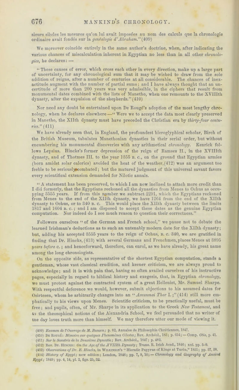 sieurs sifccles les mesures qu’on lui avait imposdes au nom des calculs que la chronologie ordinaire avait fondes sur la genealogie d’Abraham.” (409) We moreover coincide entirely in the same author’s doctrine, when, after indicating the various chances of miscalculation inherent in Egyptian no less than in all other chronolo- gies, he declares:— “ These causes of error, which cross each other in every direction, make up a large part of uncertainty, for any chronological sum that it may be wished to draw from the sole addition of reigns, after a number of centuries at all considerable. The chances of inex- actitude augment with the number of partial sums; and I have always thought that an un- certitude of more than 200 years was very admissible, in the ciphers that result from monumental dates combined with the lists of Manetho, when one remounts to the XVIIIth dynasty, after the expulsion of the shepherds.” (410) Nor need any doubt be entertained upon De Rough’s adoption of the most lengthy chro- nology, when he declares elsewhere—“ Were we to accept the data most clearly preserved in Manetho, the Xllth dynasty must have preceded the Christian era by thirty-four centu- ries.” (411) We have already seen that, in England, the profoundest hieroglyphical scholar, Birch of the British Museum, tabulates Manethonian dynasties in their serial order, but without encumbering his monumental discoveries with any arithmetical chronology. Kenrick fol- lows Lepsius. Hincks’s former depression of the reign of Ramses II., in the XVIIIth dynasty, and of Tliotmes III. to the year 1355 b. c., on the ground that Egyptian armies (born amidst solar calorics) avoided the heat of the weather,(412) was an argument too feeble to be seriouslj#combated; but the matured judgment of this universal savant favors every scientifical extension demanded for Nilotic annals. “ A statement has been preserved, to which I am now inclined to attach more credit than I did formerly, that the Egyptians reckoned all the dynasties from Menes to Ochus as occu- pying 3555 years. If from this npmber we subtract 2291, which the Egyptians reckoned from Menes to the end of the Xllth dynasty, we have 1264 from the end of the Xllth dynasty to Ochus, or to 340 b. c. This would place the Xllth dynasty between the limits 1817 and 1604 b. c. ; and I am disposed to accept these dates as the genuine Egyptian computation. Nor indeed do I see much reason to question their correctness.” Followers ourselves “ of the German and French school,” we pause not to debate the learned Irishman’s deductions as to such an untenably modern date for the Xllth dynasty; but, adding his accepted 3555 years to the reign of Ochus, b. c. 340, we are gratified in finding that Dr. Hincks, (413) with several Germans and Frenchmen, places Menes at 3895 years before c.; and henceforward, therefore, can enrol, as we have already, his great name among the long chronoiogists. On the opposite side, as representative of the shortest Egyptian computation, stands a gentleman, whose vast classical erudition, and keener criticism, we are always proud to acknowledge; and it is with pain that, having so often availed ourselves of his instructive pages, especially in regard to biblical history and exegesis, that, in Egyptian chronology, we must protest against the contracted system of a great Hellenist, Mr. Samuel Sharpe. With respectful deference we would, however, submit objections to his assumed dates for Osirtesen, whom he arbitrarily changes into an “ Amunmai Thor I.;” (414) still more em- phatically to his views upon Menes. Scientific criticism, to be practically useful, must be free; and pupils, often, of Mr. Sharpe in its application to the Greek New Testament, and to the theosophical notions of the Alexandria School, we feel persuaded that no writer of tne day loves truth more than himself. We may therefore utter our mode of viewing it. (409) Examen de VOutrage de M. Bunsen; p. 82, Annates de Philosophic Chrctiennos, 1847. (410) De RouqC: : Menwire sur quclques Phcnomincs Ctlestes; Rev. ArcMol., 183; p. C54; — Comp. Otia, p. 41. (411) Sur le Sesostris de la Douzicmc Dynastie; Rev. ArchOol., 1847; p. 482. (412) Rev. Dr. Hincks: On the Age of the XVIIIth Dynasty; Trans. R. Irish Acad., 1846; xxi. pp. 5-9. (413) Observations of Dr. E. Hincls, in Wilkinson’s “ Hieratic Papyrus of Kings at Turin,” 1851; pp. 57, 58. (414) History of Egypt; new edition; London, 1846; pp. 7, 9,10; — Chronology and Geography of Ancient