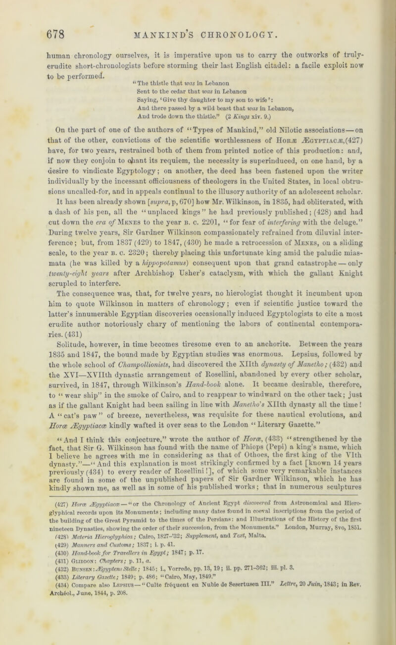 human chronology ourselves, it is imperative upon us to carry the outworks of truly- erudite sliort-chronologists before storming their last English citadel: a facile exploit now to be performed. “ The thistle that was in Lebanon Sent to the cedar that was in Lebanon Saying, ‘Give thy daughter to my son to wife ’: And there passed by a wild beast that was in Lebanon, And trode down the thistle.” (2 Kings xiv. 9.) On the part of one of the authors of “Types of Mankind,” old Nilotic associations—on that of the other, convictions of the scientific worthlessness of IIouiE A2gyptiacj5,(427) have, for two years, restrained both of them from printed notice of this production: and, if now they conjoin to ojiant its requiem, the necessity is superinduced, on one hand, by a desire to vindicate Egyptology; on another, the deed has been fastened upon the writer individually by the incessant officiousness of theologers in the United States, in local obtru- sions uncalled-for, and in appeals continual to the illusory authority of an adolescent scholar. It has been already shown [supra,670] how Mr. Wilkinson, in 1885, had obliterated, with a dash of his pen, all the “unplaced kings” he had previously published; (428) and had cut down the era of Menes to the year n. c. 2201, “ for fear of interfering with the deluge.” During twelve years, Sir Gardner Wilkinson compassionately refrained from diluvial inter- ference ; but, from 1837 (429) to 1847, (430) he made a retrocession of Menes, on a sliding scale, to the year b. c. 2320; thereby placing this unfortunate king amid the paludic mias- mata (he was killed by a hippopotamus) consequent upon that grand catastrophe — only twenty-eight years after Archbishop Usher’s cataclysm, with which the gallant Knight scrupled to interfere. The consequence was, that, for twelve years, no hierologist thought it incumbent upon him to quote Wilkinson in matters of chronology; even if scientific justice toward the latter’s innumerable Egyptian discoveries occasionally induced Egyptologists to cite a most erudite author notoriously chary of mentioning the labors of continental contempora- ries. (431) Solitude, however, in time becomes tiresome even to an anchorite. Between the years 1835 and 1847, the bound made by Egyptian studies was enormous. Lepsius, followed by the whole school of Champollionists, had discovered the Xllth dynasty of Manetho; (432) and the XVI—XVIIth dynastic arrangement of Rosellini, abandoned by every other scholar, survived, in 1847, through Wilkinson’s Iland-book alone. It became desirable, therefore, to “ wear ship” in the smoke of Cairo, and to reappear to windward on the other tack; just as if the gallant Knight had been sailing in line with Manetho's Xllth dynasty all the time ! A “ cat’s paw ” of breeze, nevertheless, was requisite for these nautical evolutions, and Horae JEgyptiaccc kindly wafted it over seas to the London “ Literary Gazette.” “And I think this conjecture,” wrote the author of Horae, (433) “strengthened by the fact, that Sir G. Wilkinson has found with the name of Phiops (Pepi) a king’s name, which I believe he agrees with me in considering as that of Othoes, the first king of the Vlth dynasty.”—“ And this explanation is most strikingly confirmed by a fact [known 14 years previously (434) to every reader of Rosellini!], of which some very remarkable instances are found in some of the unpublished papers of Sir Gardner Wilkinson, which he has kindly shown me, as well as in some of his published works; that in numerous sculptures (427) Horce xEgyptiaece— “or the Chronology of Ancient Egypt discovered from Astronomical and Iliero- glyphical records upon its Monuments; including many dates found in coeval inscriptions from the period of the building of the Great Pyramid to the times of the Persians: and Illustrations of the History of the first nineteen Dynasties, showing the order of their succession, from the Monuments. * London, Murray, bvo, 1S51. 74281 Materia Hieroghjphica; Cairo, 1827-’32; Supplement, and Text, Malta. (429) Manners and Customs; 1837; i. p. 41. (430) Hand-book for Travellers in Egypt; 1847; p. 17. (431) Guddon: Chapters; p. 11, a. (432) Bunsen:JEgyptensSteHc; 1845; 1., Torrede, pp. 13, 19; ii. pp. 271-362; iii. pi. 3. (433) Literary Gazette; 1849; p. 486; “Cairo, May, 1849.” (434) Compare also Lepsius—“Culte fr6quent en Nubie de Sesertuscn III.” Lettre, 20 Juin, 1843; in Rev. ArchCol., June, 1844, p. 208.