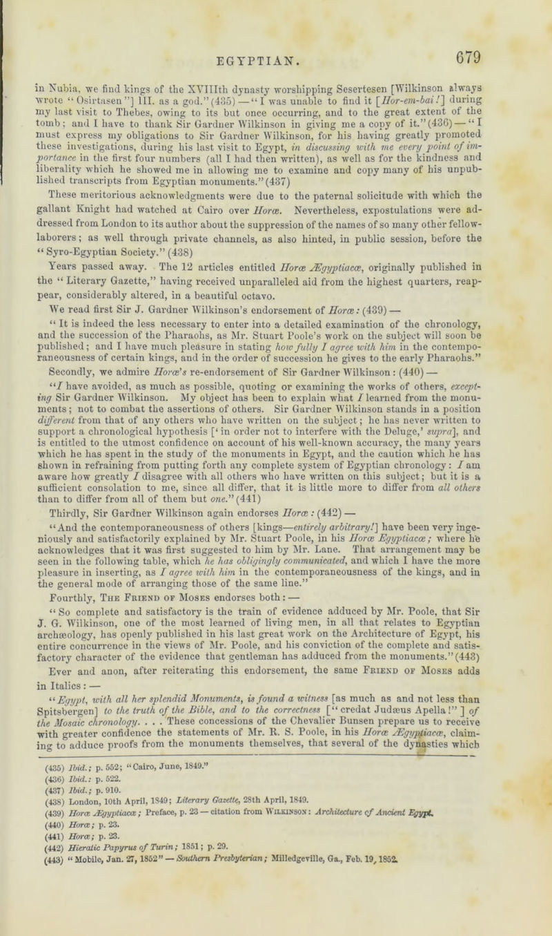 in Nubia, we find kings of the XYIIIth dynasty worshipping Sesertesen [Wilkinson always wrote “Osirtasen”] III. as a god.”(435)—“I was unable to find it [Ilor-em-bai/] during my last visit to Thebes, owing to its but once occurring, and to the great extent of the tomb; and I have to thank Sir Gardner Wilkinson in giving me a copy of it.”(43G)— “I must express my obligations to Sir Gardner Wilkinson, for his having greatly promoted these investigations, during his last visit to Egypt, in discussing u-ith me every point of im- portance in the first four numbers (all I had then written), as well as for the kindness and liberality which he showed me in allowing me to examine and copy many of his unpub- lished transcripts from Egyptian monuments.” (437) These meritorious acknowledgments were due to the paternal solicitude with which the gallant Knight had watched at Cairo over Horce. Nevertheless, expostulations were ad- dressed from London to its author about the suppression of the names of so many other fellow- laborers ; as well through private channels, as also hinted, in public session, before the “ Syro-Egyptian Society.” (438) Years passed away. The 12 articles entitled Ilorae JEgyptiacce, originally published in the “ Literary Gazette,” having received unparalleled aid from the highest quarters, reap- pear, considerably altered, in a beautiful octavo. Wre read first Sir J. Gardner Wilkinson’s endorsement of Horce: (439) — “ It is indeed the less necessary to enter into a detailed examination of the chronology, and the succession of the Pharaohs, as Mr. Stuart Poole’s work on the subject will soon be published; and I have much pleasure in stating how fully I agree with him in the contempo- raneousness of certain kings, and in the order of succession he gives to the early Pharaohs.” Secondly, we admire Horae's re-endorsement of Sir Gardner Wilkinson: (440) — “/have avoided, as much as possible, quoting or examining the works of others, except- ing Sir Gardner Wilkinson. My object has been to explain what / learned from the monu- ments; not to combat the assertions of others. Sir Gardner Wilkinson stands in a position different from that of any others who have written on the subject; he has never written to support a chronological hypothesis [* in order not to interfere with the Deluge,’ supra], and is entitled to the utmost confidence on account of his well-known accuracy, the many years which he has spent in the study of the monuments in Egypt, and the caution which he has shown in refraining from putting forth any complete system of Egyptian chronology: I am aware how greatly /disagree with all others who have written on this subject; but it is a sufficient consolation to me, since all differ, that it is little more to differ from all others than to differ from all of them but one. (441) Thirdly, Sir Gardner Wilkinson again endorses Horce : (442) — “And the contemporaneousness of others [kings—entirely arbitrary/] have been very inge- niously and satisfactorily explained by Mr. Stuart Poole, in his Ilorae Egyptiacce ; where h'e acknowledges that it was first suggested to him by Mr. Lane. That arrangement may be seen in the following table, which he has obligingly communicated, and which I have the more pleasure in inserting, as I agree with him in the contemporaneousness of the kings, and in the general mode of arranging those of the same line.” Fourthly, The Friend of Moses endorses both: — “ So complete and satisfactory is the train of evidence adduced by Mr. Poole, that Sir J. G. Wilkinson, one of the most learned of living men, in all that relates to Egyptian archaeology, has openly published in his last great work on the Architecture of Egypt, his entire concurrence in the views of Mr. Poole, and his conviction of the complete and satis- factory character of the evidence that gentleman has adduced from the monuments.” (443) Ever and anon, after reiterating this endorsement, the same Friend of Moses adds in Italics: — “ Egypt, with all her splendid Monuments, is found a witness [as much as and not less than Spitsbergen] to the truth of the Bible, and to the correctness [“credat Judmus Apella!”] of the Mosaic chronology. . . . These concessions of the Chevalier Bunsen prepare us to receive with greater confidence the statements of Mr. R. S. Poole, in his Horce JEgyptiacce, claim- ing to adduce proofs from the monuments themselves, that several of the dynasties which (435) Ibid.; p. 552; “Cairo, June, 1849.” (436) Ibid.: p. 522. (437) Ibid.; p. 910. (438) London, 10th April, 1849; Literary Gazette, 28th April, 1849. (439) Horce JEgyptiacce; Preface, p. 23 —citation from Wilkinson: Architecture cf Ancient Egypt. (440) Horce; p. 23. (441) Horce; p. 23. (442) Hieratic Papyrus of Turin; 1851; p. 29. (443) “ Mobile, Jan. 27, 1852” — Southern Presbyterian; Milledgeviile, Ga., Feb. 19,1852.
