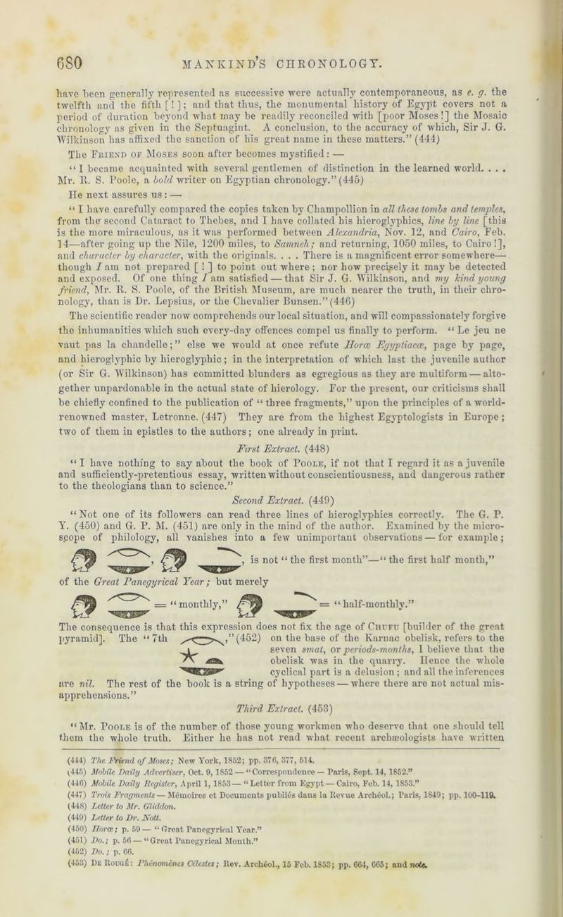 have been generally represented as successive were actually contemporaneous, as e. g. the twelfth and the fifth [! ]; and that thus, the monumental history of Egypt covers not a period of duration beyond what may be readily reconciled with [poor Moses!] the Mosaic chronology as given in the Septuagint. A conclusion, to the accuracy of which, Sir J. G. Wilkinson has affixed the sanction of his great name in these matters.” (444) The Friend of Moses soon after becomes mystified: — “I became acquainted with several gentlemen of distinction in the learned world. . . . Mi’. It. S. Poole, a bold writer on Egyptian chronology.” (445) He next assures us : — “ I have carefully compared the copies taken by Champollion in all these tombs and temples, from the second Cataract to Thebes, and I have collated his hieroglyphics, line by line [this is the more miraculous, as it was performed between Alexandria, Nov. 12, and Cairo, Feb. 14—after going up the Nile, 1200 miles, to Samnch; and returning, 1050 miles, to Cairo!], and character by character, with the originals. . . . There is a magnificent error somewhere— though / am not prepared [ ! ] to point out where ; nor how precisely it may be detected and exposed. Of one thing /am satisfied — that Sir J. G. Wilkinson, and my kind young friend, Mr. R. S. Poole, of the British Museum, are much nearer the truth, in their chro- nology, than is Dr. Lepsius, or the Chevalier Bunsen.” (446) The scientific reader now comprehends our local situation, and will compassionately forgive the inhumanities which such every-day offences compel us finally to perform. “ Le jeu ne vaut pas la chandelle; ” else we would at once refute Ilorce Egyptiacce, page by page, and hieroglyphic by hieroglyphic; in the interpretation of which last the juvenile author (or Sir G. W'ilkinson) has committed blunders as egregious as they are multiform — alto- gether unpardonable in the actual state of hierology. For the present, our criticisms shall be chiefly confined to the publication of “ three fragments,” upon the principles of a world- renowned master, Letronne. (447) They are from the highest Egyptologists in Europe ; two of them in epistles to the authors; one already in print. First Extract. (448) “ I have nothing to say about the book of Poole, if not that I regard it as a juvenile and sufficiently-pretentious essay, written without conscientiousness, aud dangerous rather to the theologians than to science.” Second Extract. (449) “ Not one of its followers can read three lines of hieroglyphics correctly. The G. P. Y. (450) and G. P. M. (451) are only in the mind of the author. Examined by the micro- scope of philology, all vanishes into a few unimportant observations—for example; is not “ the first month”—“ the first half month,” of the Great Panegyrical Year; but merely = “ monthly,” ' = “ half-monthly.’ The consequence is that this expression does not fix the age of Chitfu [builder of the great pyramid]. The “7th (452) on the base of the Karnac obelisk, refers to the seven smat, or periods-months, I believe that the obelisk was in the quarry. Ilence the whole cyclical part is a delusion ; and all the inferences are nil. The rest of the book is a string of hypotheses — where there are not actual mis- apprehensions.” Third Extract. (453) “Mr. Toolf. is of the number of those young workmen who deserve that one should tell them the whole truth. Either he has not read what recent archaeologists have written t (444) The Friend of Moses; New York, 1852; pp. 376, 377, 514. (445) Mobile Daily Advertiser, Oct. 9,1852 — “Correspondence — Paris, Sept. 14,1852.” (440) Mobile Daily Iiegistcr, April 1, 1853— “Letter from Egypt— Cairo, Feb. 14, 1853.” (447) Trois Fragments— MCmoires et Documents publics daus la Revue Archeol.; Paris, 1849; pp. 100-119. (448) Letter to Mr. Gliddon. (449) Letter to Dr. Mott. (450) Flora; p. 59— “Great Panegyrical Year.” (451) Do.; p. 56 — “Great Panegyrical Month.” (452) Do.; p. 66.