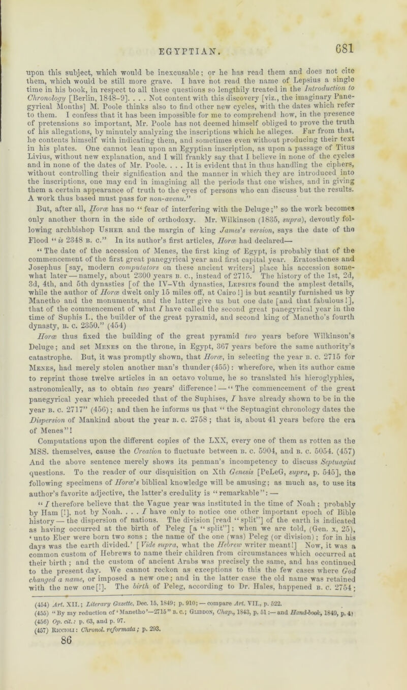 GS1 upon this subject, 'which would be inexcusable; or he has read them and does not cite them, which would be still more grave. I have not read the name of Lepsius a single time in his book, in respect to all these questions so lengthily treated in the Introduction to Chronology [Berlin, 1848-9]. . . . Not content with this discovery [viz., the imaginary Pane- gyrical Months] M. Poole thinks also to find other new cycles, with the dates which refer to them. I confess that it has been impossible for me to comprehend how, in the presence of pretensions so important, Mr. Poole has not deemed himself obliged to prove the truth of liis allegations, by minutely analyzing the inscriptions which he alleges. Far from that, he contents himself with indicating them, and sometimes even without producing their text in his plates. One cannot lean upon an Egyptian inscription, as upon a passage of Titus Livius, without new explanation, and I will frankly say that I believe in none of the cycles and in none of the dates of Mr. Poole. ... It is evident that in thus handling the ciphers, without controlling their signification and the manner in which they are introduced into the inscriptions, one may end in imagining all the periods that one wishes, and in giving them a certain appearance of truth to the eyes of persons who can discuss but the results. A work thus based must pass for non-avenu.” But, after all, Ilorcc has no “ fear of interfering with the Delugeso the work becomes only another thorn in the side of orthodoxy. Mr. Wilkinson (1835, supra), devoutly fol- lowing archbishop Usher and the margin of king James's version, says the date of tho Flood “ is 2348 b. c.” In its author’s first articles, Ilorcc had declared— “ The date of the accession of Menes, the first king of Egypt, is probably that of the commencement of the first great panegyrical year and first capital year. Eratosthenes and Josephus [say, modern computators on these ancient writers] place his accession some- what later — namely, about 2300 years b. c., instead of 2715. The history of the 1st, 2d, 3d, 4th, and 5th dynasties [of the IV-Vth dynasties, Lf.psius found the amplest details, while the author of Ilorce. dwelt only 15 miles off, at Cairo!] is but scantily furnished us by Manetho and the monuments, and the latter give us but one date [and that fabulous!], that of the commencement of what / have called the second great panegyrical year in the time of Suphis I.. the builder of the great pyramid, and second king of Manetho’s fourth dynasty, b. c. 2350.” (454) Ilorcc thus fixed the building of the great pyramid two years before AVilkinson’s Deluge; and set Menes on the throne, in Egypt, 367 years before the same authority’s catastrophe. But, it was promptly shown, that Horce, in selecting the year b. c. 2715 for Menes, had merely stolen another man’s thunder (455): wherefore, when its author came to reprint those twelve articles in an octavo volume, he so translated his hieroglyphics, astronomically, as to obtain two years’ difference!—“The commencement of the great panegyrical year which preceded that of the Suphises, I have already shown to be in the year b. c. 2717” (456); and then he informs us {hat “ the Septuagint chronology dates the Dispersion of Mankind about the year b. c. 2758 ; that is, about 41 years before the era of Menes”! Computations upon the different copies of the LXX, every one of them as rotten as the MSS. themselves, cause the Creation to fluctuate between b. c. 5904, and b. c. 5054. (457) And the above sentence merely shows its penman’s incompetency to discuss Septuagint questions. To the reader of our disquisition on Xth Genesis [PeLeG, supra, p. 545], the following specimens of Ilorcc's biblical knowledge will be amusing; as much as, to use its author’s favorite adjective, the latter’s credulity is “remarkable”: — “/therefore believe that the Vague year was instituted in the time of Noah ; probably bv Ham [!]. not by Noah. . . . / have only to notice one other important epoch of Bible history—the dispersion of nations. The division [read “split”] of the earth is indicated as having occurred at the birth of Peleg [a “ split”]; when we are told, (Gen. x, 25), * unto Eber were born two sons ; the name of the one (was) Peleg (or division); for in his days was the earth divided.’ [Vide supra, what the Hebrew writer meant!] Now, it was a common custom of Hebrews to name their children from circumstances which occurred at their birth ; and the custom of ancient Arabs was precisely the same, and has continued to the present day. AA’e cannot reckon as exceptions to this the few cases where God changed a name, or imposed a new one; and in the latter case the old name was retained with the new one[!]. The birth of Peleg, according to Dr. Hales, happened b. c. 2754; (454) Art. XII.; Literary Gazette, Dec. 15, 1849; p. 910; — compare Art. VII., p. 522. (455) “ By my reduction of ‘ Manetho ’—2715 ” B. c.; Guddon, Chap., 1S43, p. 51and Hand-book, 1849, p. 4) (456) Op. cit.: p. 63, and p. 97. (457) Riccioli : Chronol. reformata; p. 293. 86