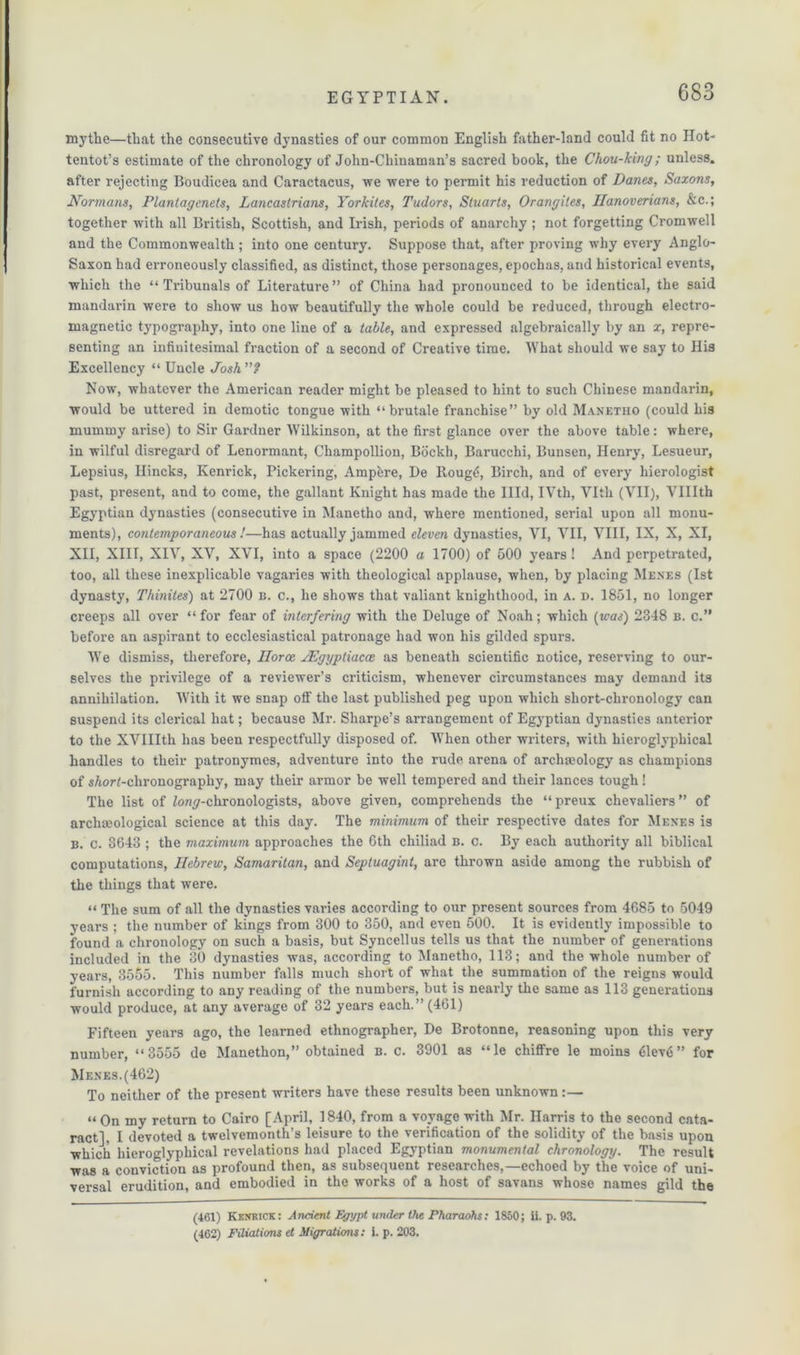 mythe—that the consecutive dynasties of our common English father-land could fit no Hot- tentot’s estimate of the chronology of John-Chinaman’s sacred book, the Chou-king ; unless, after rejecting Boudicea and Caractacus, we were to permit his reduction of Danes, Saxons, Normans, Plantagcnets, Lancastrians, Yorkites, Tudors, Stuarts, Orangiles, Hanoverians, &c.; together with all British, Scottish, and Irish, periods of anarchy ; not forgetting Cromwell and the Commonwealth ; into one century. Suppose that, after proving why every Anglo- Saxon had erroneously classified, as distinct, those personages, epochas, and historical events, which the “ Tribunals of Literature ” of China had pronounced to be identical, the said mandarin were to show us how beautifully the whole could be reduced, through electro- magnetic typography, into one line of a table, and expressed algebraically by an x, repre- senting an infinitesimal fraction of a second of Creative time. What should we say to His Excellency “ Uncle Josh? Now, whatever the American reader might be pleased to hint to such Chinese mandarin, would be uttered in demotic tongue with “ brutale franchise” by old Manetho (could his mummy arise) to Sir Gardner Wilkinson, at the first glance over the above table: where, in wilful disregard of Lenormant, Champollion, Bockh, Barucchi, Bunsen, Henry, Lesueur, Lepsius, Ilincks, Kenrick, Pickering, Amp&re, De Rougti, Birch, and of every hierologist past, present, and to come, the gallant Knight has made the Illd, IVth, Vlth (VII), VUIth Egyptian dynasties (consecutive in Manetho and, where mentioned, serial upon all monu- ments), contemporaneous !—has actually jammed eleven dynasties, VI, VII, VIII, IX, X, XI, XII, XIII, XIV, XV, XVI, into a space (2200 a 1700) of 500 years! And perpetrated, too, all these inexplicable vagaries with theological applause, when, by placing Menes (1st dynasty, Thinites) at 2700 n. c., he shows that valiant knighthood, in a. d. 1851, no longer creeps all over “for fear of interfering with the Deluge of Noah; which [was) 2348 b. c.” before an aspirant to ecclesiastical patronage had won his gilded spurs. We dismiss, therefore, Ilorce JEgypliacce as beneath scientific notice, reserving to our- selves the privilege of a reviewer’s criticism, whenever circumstances may demand its annihilation. With it we snap off the last published peg upon which short-chronology can suspend its clerical hat; because Mr. Sharpe’s arrangement of Egyptian dynasties anterior to the XVIIIth has been respectfully disposed of. When other writers, with hieroglyphical handles to their patronymes, adventure into the rude arena of archaeology as champions of s/tor(-chronography, may their armor be well tempered and their lances tough! The list of Zom^-chronologists, above given, comprehends the “ preux chevaliers ” of archmological science at this day. The minimum of their respective dates for Menes is B. c. 3643 ; the maximum approaches the 6th chiliad b. c. By each authority all biblical computations, Hebrew, Samaritan, and Septuagmt, are thrown aside among the rubbish of the things that were. “ The sum of all the dynasties varies according to our present sources from 4685 to 5049 years ; the number of kings from 300 to 350, and even 500. It is evidently impossible to found a chronology on such a basis, but Syncellus tells us that the number of generations included in the 30 dynasties was, according to Manetho, 113; and the whole number of years, 3555. This number falls much short of what the summation of the reigns would furnish according to any reading of the numbers, but is nearly the same as 113 generations would produce, at any average of 32 years each.” (461) Fifteen years ago, the learned ethnographer, De Brotonne, reasoning upon this very number, “3555 de Manethon,” obtained b. c. 3901 as “le chiffre le moins <ilev6” for Menes.(462) To neither of the present writers have these results been unknown:— « On my return to Cairo [April, 1840, from a voyage with Mr. Harris to the second cata- ract], I devoted a twelvemonth’s leisure to the verification of the solidity of the basis upon which hieroglyphical revelations had placed Egyptian monumental chronology. The result was a conviction as profound then, as subsequent researches,—echoed by the voice of uni- versal erudition, and embodied in the works of a host of savans whose names gild the (461) Kenkick: Ancient Egypt under the Pharaohs: 1850; ii. p. 93. (462) Filiations et Migrations: i. p. 203.