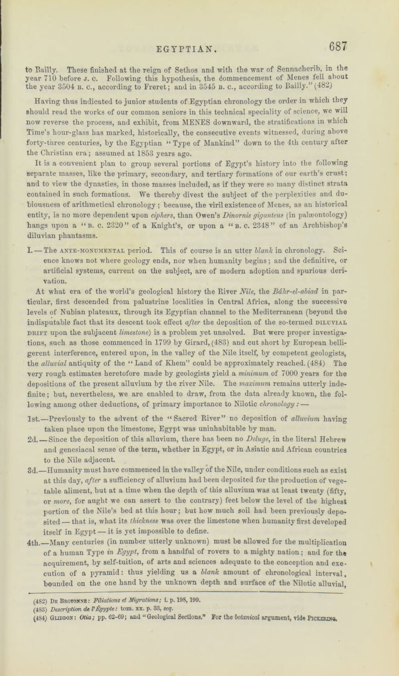 to Bailly. These finished at the reign of Sethos and 'with the war of Sennacherib, in the year 710 before j. c. Following this hypothesis, the Commencement of Menes fell about the year 3504 b. c., according to Freret; and in 3545 b. c., according to Bailly.” (482) Having thus indicated to junior students of Egyptian chronology the order in which they should read the works of our common seniors in this technical speciality of science, we will now reverse the process, and exhibit, from MENES downward, the stratifications in which Time’s hour-glass has marked, historically, the consecutive events witnessed, during above forty-three centuries, by the Egyptian “ Type of Mankind” down to the 4th century after the Christian era; assumed at 1853 years ago. It is a convenient plan to group several portions of Egypt’s history into the following separate masses, like the primary, secondary, and tertiary formations of our earth’s crust; and to view the dynasties, in those masses included, as if they were so many distinct strata contained in such formations. We thereby divest the subject of the perplexities and du- biousness of arithmetical chronology ; because, the viril existence of Menes, as an historical entity, is no more dependent upon ciphers, than Owen’s Dinornis giganteus (in palaeontology) hangs upon a “ b. c. 2320” of a Knight’s, or upon a “ b. c. 2348” of an Archbishop’s diluvian phantasms. I. — The ante-monumental period. This of course is an utter blank in chronology. Sci- ence knows not where geology ends, nor when humanity begins; and the definitive, or artificial systems, current on the subject, are of modern adoption and spurious deri- vation. At what era of the world’s geological history the River Nile, the Bdlir-el-abiad in par- ticular, first descended from palust.rine localities in Central Africa, along the successive levels of Nubian plateaux, through its Egyptian channel to the Mediterranean (beyond the indisputable fact that its descent took effect after the deposition of the so-termed diluvial dbift upon the subjacent limestone) is a problem yet unsolved. But were proper investiga- tions, such as those commenced in 1799 by Girard, (483) and cut short by European belli- gerent interference, entered upon, in the valley of the Nile itself, by competent geologists, the alluvial antiquity of the “ Land of Khem” could be approximately reached. (484) The very rough estimates heretofore made by geologists yield a minimum of 7000 years for the depositions of the present alluvium by the river Nile. The maximum remains utterly inde- finite ; but, nevertheless, we are enabled to draw, from the data already known, the fol- lowing among other deductions, of primary importance to Nilotic chronology: — 1st.—Previously to the advent of the “Sacred River” no deposition of alluvium having taken place upon the limestone, Egypt was uninhabitable by man. 2d. — Since the deposition of this alluvium, there has been no Deluge, in the literal Hebrew and genesiacal sense of the term, whether in Egypt, or in Asiatic and African countries to the Nile adjacent. 3d.—Humanity must have commenced in the valley of the Nile, under conditions such as exist at this day, after a sufficiency of alluvium had been deposited for the production of vege- table aliment, but at a time when the depth of this alluvium was at least twenty (fifty, or more, for aught we can assert to the contrary) feet below the level of the highest portion of the Nile’s bed at this hour; but how much soil had been previously depo- sited— that is, what its thickness was over the limestone when humanity first developed itself in Egypt — it is yet impossible to define. 4th. Many centuries (in number utterly unknown) must be allowed for the multiplication of a human Type in Egypt, from a handful of rovers to a mighty nation; and for the acquirement, by self-tuition, of arts and sciences adequate to the conception and exe- cution of a pyramid: thus yielding us a blank amount of chronological interval, bounded on the one hand by the unknown depth and surface of the Nilotic alluvial, (4S2) De Brotonxe: Filiations et Migrations; i. p. 198, 199. (483) Description dt VUgyptc. tom. xx. p. 33, scq. (4S4) Gliddox: Otia; pp. 62-69; and “Geological Sections.” For the botanical argument, vide Picxmxtt.