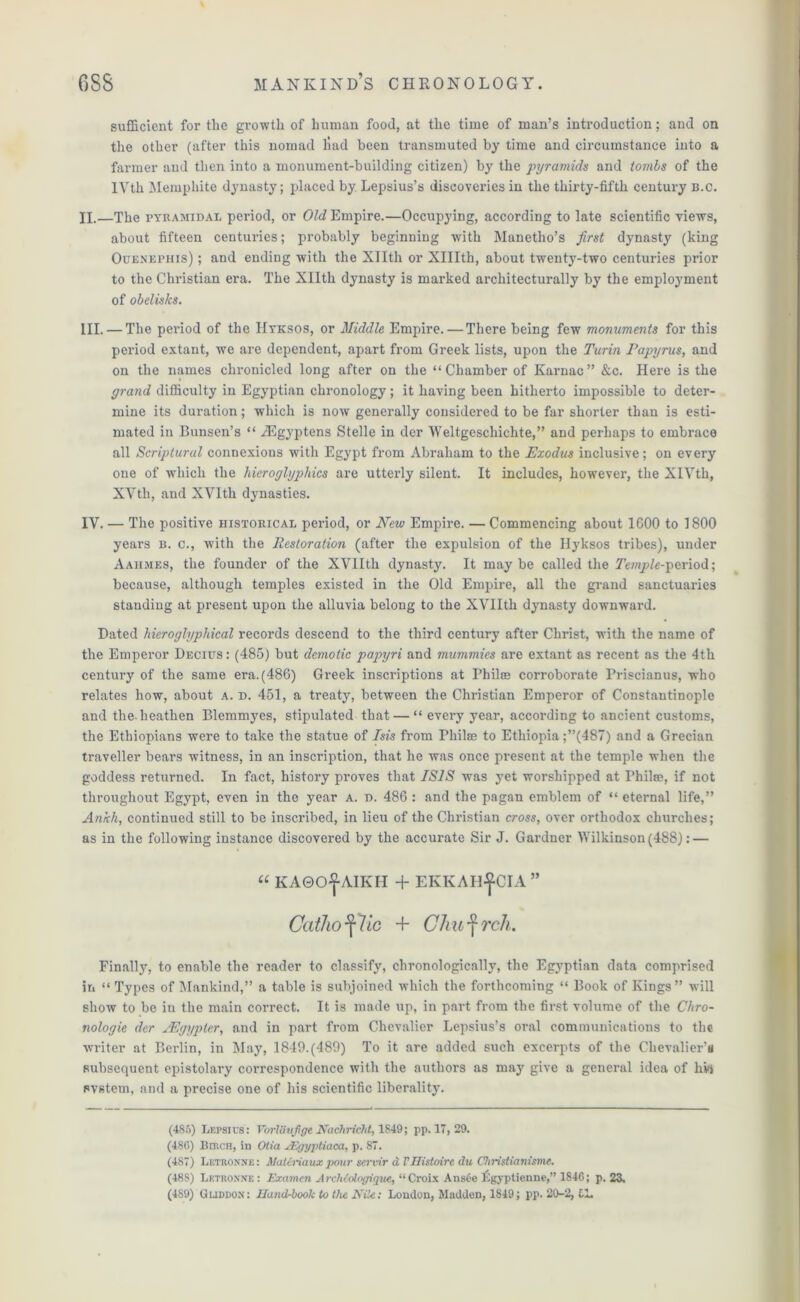 sufficient for the growth of human food, at the time of man’s introduction; and on the other (after this nomad liad been transmuted by time and circumstance into a farmer and then into a monument-building citizen) by the pyramids and tombs of the IVth Memphite dynasty; placed by Lepsius’s discoveries in the thirty-fifth century b.c. II. —The pyramidal period, or Old Empire.—Occupying, according to late scientific views, about fifteen centuries; probably beginning with Manetho’s first dynasty (king Ouenepiiis) ; and endiDg with the Xllth or XHIth, about twenty-two centuries prior to the Christian era. The Xllth dynasty is marked architecturally by the employment of obelisks. III. — The period of the Hyksos, or Middle Empire. — There being few monuments for this period extant, we are dependent, apart from Greek lists, upon the Turin Papyrus, and on the names chronicled long after on the “Chamber of Karnac” &c. Here is the grand difficulty in Egyptian chronology ; it having been hitherto impossible to deter- mine its duration; which is now generally considered to be far shorter than is esti- mated in Bunsen’s “ /Egyptens Stelle in der Weltgcschichte,” and perhaps to embrace all Scriptural connexions with Egypt from Abraham to the Exodus inclusive; on every one of which the hieroglyphics are utterly silent. It includes, however, the XIVth, XVth, and XVlth dynasties. IV. — The positive historical period, or New Empire. — Commencing about 1G00 to 1800 years b. c., with the Restoration (after the expulsion of the Hyksos tribes), under Aaiimes, the founder of the XVIIth dynasty. It maybe called the Temple-period; because, although temples existed in the Old Empire, all the grand sanctuaries standing at present upon the alluvia belong to the XVIIth dynasty downward. Dated liieroglyphical records descend to the third century after Christ, with the name of the Emperor Decius : (485) but demotic papyri and mummies are extant as recent as the 4th century of the same era. (486) Greek inscriptions at Philce corroborate Priscianus, who relates how, about a. d. 451, a treaty, between the Christian Emperor of Constantinople and the-heathen Blemmyes, stipulated that — “ every year, according to ancient customs, the Ethiopians were to take the statue of Isis from Phil® to Ethiopia ;”(487) and a Grecian traveller bears witness, in an inscription, that he was once present at the temple when the goddess returned. In fact, history proves that ISIS was yet worshipped at Philse, if not throughout Egypt, even in the year a. d. 486 : and the pagan emblem of “ eternal life,” Ankh, continued still to be inscribed, in lieu of the Christian cross, over orthodox churches; as in the following instance discovered by the accurate Sir J. Gardner Wilkinson(488): — “ KAQO^AIKII + EIvKAH^CIA ” Catho lie + Chief rch. Finally, to enable the reader to classify, chronologically, the Egyptian data comprised in “ Types of Mankind,” a table is subjoined which the forthcoming “ Book of Kings” will show to be in the main correct. It is made up, in part from the first volume of the Chro- nologic der JEgypter, and in part from Chevalier Lepsius’s oral communications to the writer at Berlin, in May, 1849.(480) To it are added such excerpts of the Chevalier’s subsequent epistolary correspondence with the authors as may give a general idea of hw system, and a precise one of his scientific liberality. (485) LePSIUS : VbrlStlfige Naehrieht. 1S49; pp. 17, 29. (480) Bmca, in Otia JEgygtiaca, p. 87. (487) I.etronne : Maleriaux pour sei'vir aVIIistoirc du Christianisme. (488) Letronne: Examcn ArchMogigue, “Croix AnsOe Lgypticnne,” 1846; p. 23. (489) Guddox: Hand-book to the Rile: London, Madden, 1849; pp. 20-2, CL