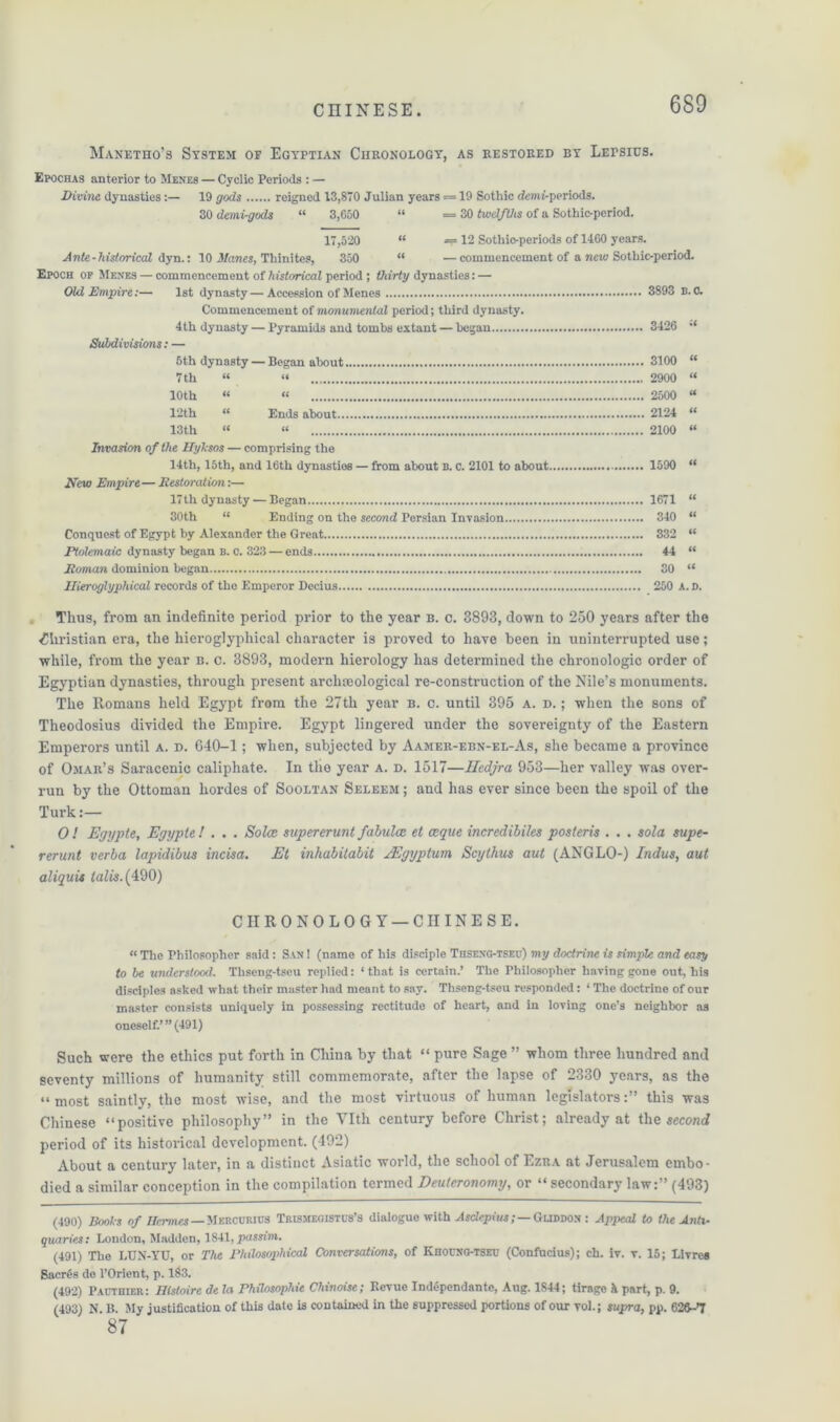 Manetho’s System of Egyptian Chronology, as restored by Lepsius. Epochas anterior to Menes — Cyclic Periods : — Divine, dynasties:— 19 gods reigned 13,870 Julian years = 19 Sothic demi-periods. 30 demi-gods “ 3,650 “ =30 twelfths of a Sothic-period. 17,520 “ — 12 Sothio-periods of 1460 years. Ante - historical dyn.: 10 Manes, Thinites, 350 “ —commencement of a new Sothic-period. Epoch of Men’ES — commencement of historical period ; thirty dynasties: — Ohl Empire:— 1st dynasty—Accession of Menes 3893 B. 0. Commencement of monumental period; third dynasty. 4th dynasty — Pyramids and tombs extant — began 3426 •* Subdivisions: — 5th dynasty — Began about 3100 “ 7 th « “ 2900 « 10th « “ 2500 “ 12th “ Ends about 2124 “ 13th “ « 2100 “ Invasion of the Hyksos — comprising the 14th, 15th, and 16th dynasties — from about b. c. 2101 to about 1590 “ New Empire— Eestoration:— 17th dynasty — Began 1671 “ 30th “ Ending on the second Persian Invasion 340 “ Conquest of Egypt by Alexander the Great 332 “ Ptolemaic dynasty began b. o. 323 — ends 44 “ Roman dominion began 30 “ nUroglyphical records of the Emperor Decius 250 A. D. Thus, from an indefinite period prior to the year b. c. 3893, down to 250 years after the Christian era, the hieroglyphical character is proved to have been in uninterrupted use; while, from the year b. c. 3893, modern hierology has determined the chronologic order of Egyptian dynasties, through present archaeological re-construction of the Nile’s monuments. The Romans held Egypt from the 27th year b. c. until 395 a. d. ; when the sons of Theodosius divided the Empire. Egypt lingered under the sovereignty of the Eastern Emperors until a. d. 640-1; when, subjected by Aamer-ebn-el-As, she became a province of Omar’s Saracenic caliphate. In the year a. d. 1517—Hcdjra 953—her valley was over- run by the Ottoman hordes of Sooltan Seleem ; and has ever since been the spoil of the Turk:— O ! Egypte, Egypt e / . . . So Ice supererunt fabulce el ceque incredibiles posieris . . . sola supe- rerunt verba lapidibus incisa. Et inhabitabit fEgyptum Scylhus out (ANGLO-) Indus, aut aliquis talis.(490) CHRONOLOGY — CHINESE. « The Philosopher said: San ! (name of his disciple Thseng-tseu) my doctrine is simple and easy to be understood. Tliseng-tseu replied: ‘that is certain.’ The Philosopher having gone out, his disciples asked what their master had meant to say. Thseng-tseu responded: ‘ The doctrine of our master consists uniquely in possessing rectitude of heart, and in loving one’s neighbor as oneself.’ ”(491) Such were the ethics put forth in China by that “ pure Sage ” whom three hundred and seventy millions of humanity still commemorate, after the lapse of 2330 years, as the “most saintly, the most wise, and the most virtuous of human legislators:” this was Chinese “positive philosophy” in the YIth century before Christ; already at the second period of its historical development. (492) About a century later, in a distinct Asiatic world, the school of Ezra at Jerusalem embo- died a similar conception in the compilation termed Deuteronomy, or “ secondary law:” (493) (490) Books of Hermes — Mercurihs Trismegistus’s dialogue with Asdepiiw;—Guddox : Appeal to the Anti- quaries: London, Madden, 1841, passim. (491) The LUN-YU, or The Philosophical Conversations, of Khouxo-tseu (Confucius); ch. iv. v. 15; Livrea Sacres de l’Orient, p. 183. (492) Pacthier: Dlstoire de la Philosophic Chinoise; Revue Tndopendante, Aug. 1844; tirage h part, p. 9. (493) N B My justification of this date is contained in the suppressed portions of our toL; supra, pp. 626-7 87