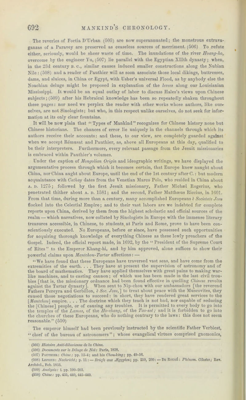 The reveries of Fortia D’Urban (505) are now superannuated; the monstrous extrava- ganzas of a Paravey are preserved as ceaseless sources of merriment. (506) To refute either, seriously, would be sheer waste of time. The inundations of the river Hoang-ho, ovei'come by the engineer Yu, (507) lie parallel with the Egyptian Xllth dynasty; when, in the 23d century n. c., similar causes induced smaller constructions along the Nubian Nile : (508) and a reader of Pautliier will as soon associate those local dikings, buttresses, dams, and sluices, in China or Egypt, with Usher’s universal Flood, as by anybody else the Noachian deluge might be proposed in explanation of the levees along our Louisianian Mississippi. It would be an equal outlay of labor to discuss Hales’s views upon Chinese subjects; (509) after his Hebraical knowledge has been so repeatedly shaken throughout these pages: nor need we perplex the reader with other works whose authors, like our- selves, are not Sinologists; but who, in this respect unlike ourselves, do not seek for infor- mation at its only clear fountains. It will be now plain that “ Types of Mankind” recognizes for Chinese history none but Chinese historians. The chances of error lie uniquely in the channels through which its authors receive their accounts: and these, to our view, are completely guarded against when we accept Remusat and Pauthier, as, above all Europeans at this day, qualified to be their interpreters. Furthermore, every relevant passage from the Jesuit missionaries is embraced within Pauthier’s volumes. Under the caption of Mongolian Origin and ideographic writings, we have displayed the argumentative process through which it becomes certain, that Europe knew naught about China, nor China aught about Europe, until the end of the 1st century after C.: but modern acquaintance with Cathay dates from the Venetian Marco Polo, who resided in China about a. d. 1275; followed by the first Jesuit missionary, Father Michael Rogerius, who penetrated thither about a. d. 1581; and the second, Father Matthasus Riccius, in 1601. From that time, during more than a century, many accomplished Europeans l Soeietate Jesu flocked into the Celestial Empire; and to their vast labors are we indebted for complete reports upon China, derived by them from the highest scholastic and official sources of the realm — which narratives, now collated by Sinologists in Europe with the immense literary treasures accessible, in Chinese, to students, at Paris and Rome, prove to have been con- scientiously executed. No Europeans, before or since, have possessed such opportunities for acquiring thorough knowledge of everything Chinese as these lowly preachers of the Gospel. Indeed, the official report made, in 1692, by the “ President of the Supreme Court of Rites ” to the Emperor Khang-lii, and by him approved, alone suffices to show their powerful claims upon Mantchou-Tartar affections: — “We have found that these Europeans have traversed vast seas, and have come from the extremities of the earth. . . . They have at present the supervision of astronomy and of the board of mathematics. They have applied themselves with great pains to making war- like machines, and to casting cannon; of which use has been made in the last civil trou- bles [that is, the missionary ordnance had been found effective in quelling Chinese revolts against the Tartar dynasty]. When sent to Nip-chou with our ambassadors [the reverend Fathers Pereyra and Gerbillon, l Soc. Jes!/,] to treat about peace with the Muscovites, they caused those negotiations to succeed: in short, they have rendered great services to the [Mantchou] empire. . . . The doctrine which they teach is not bad, nor capable of seducing the [Chinese] people, or of causing any troubles. It is permitted to every body to go into the temples of the Lamas, of the Ilo-chang, of the Tao-ssi; and it is forbidden to go into the churches of these Europeans, who do nothing contrary to the laws: this does not seem reasonable.” (510) The emperor himself had been previously instructed by the scientific Father Yerbiest, “chief of the bureau of astronomers”; whose evangelical virtues comprised gnomonics, (505) Ilistoire AnM-diluvienne de la Chine. (506) Documents sur le Deluge de Not: l’nris, 1838. (507) Pauthier: Chine; pp. 12-4; and his ChouMng; pp. 49-56. (508) Lepsius: Nachricht; p. 11: — Briefe aus uEgypten; pp. 259, 200: —De Rouof: Phinom. Celestes; Rev. Archfiol., Feb. 1853. (509) Analysis: i. pp. 199-203. (610) Chine: pp. 435, 440, 445-449.