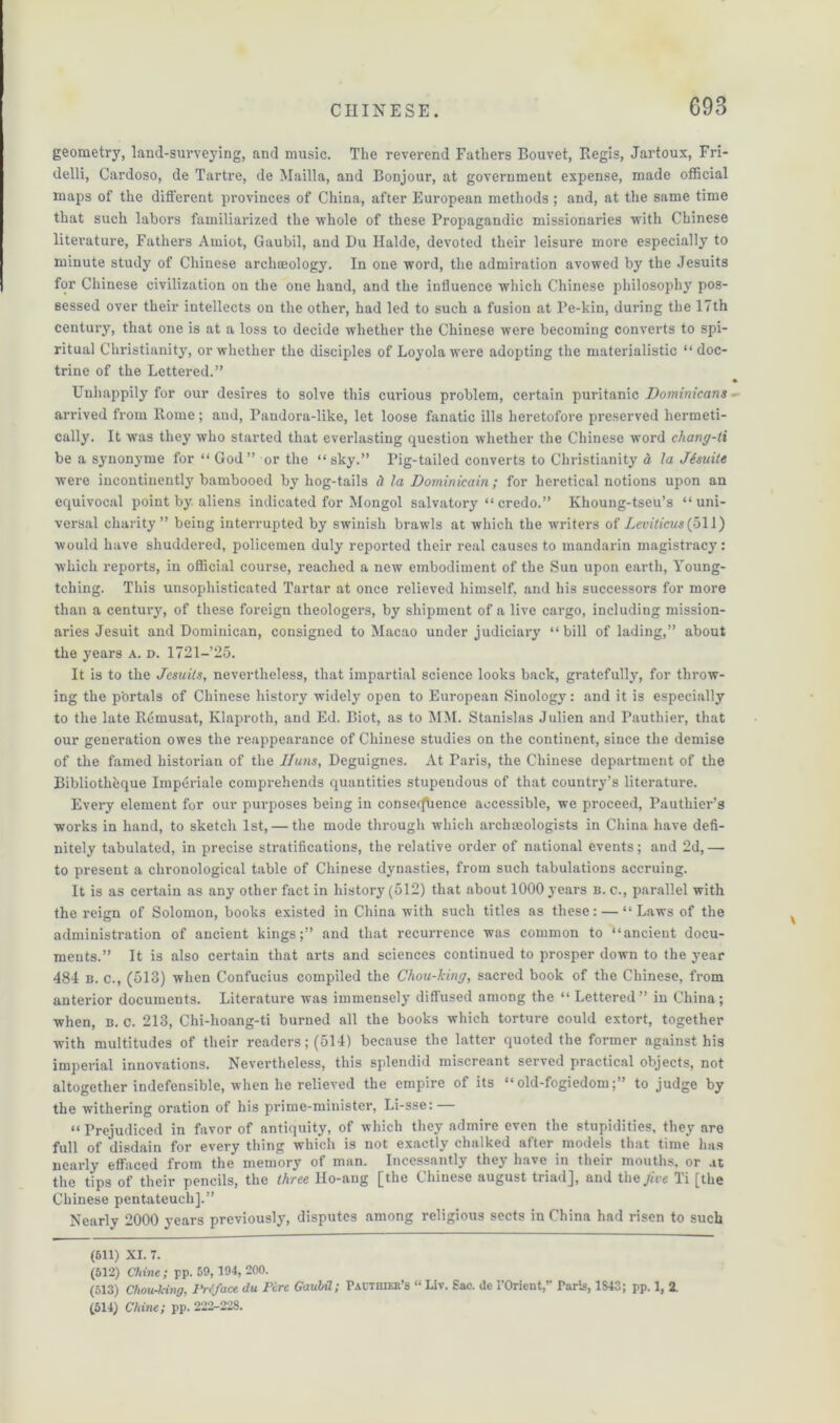 geometry, land-surveying, and music. The reverend Fathers Bouvet, Regis, Jartoux, Fri- delli, Cardoso, de Tartre, de Mailla, and Bonjour, at government expense, made official maps of the different provinces of China, after European methods ; and, at the same time that such labors familiarized the whole of these Propagandic missionaries with Chinese literature, Fathers Amiot, Gaubil, and Du Ilalde, devoted their leisure more especially to minute study of Chinese archaeology. In one word, the admiration avowed by the Jesuits for Chinese civilization on the one hand, and the influence which Chinese philosophy pos- sessed over their intellects on the other, had led to such a fusion at l’e-kin, during the 17th century, that one is at a loss to decide whether the Chinese were becoming converts to spi- ritual Christianity, or whether the disciples of Loyola were adopting the materialistic “ doc- trine of the Lettered.” Unhappily for our desires to solve this curious problem, certain puritanic Dominicans arrived from Rome; and, Pandora-like, let loose fanatic ills heretofore preserved hermeti- cally. It was they who started that everlasting question whether the Chinese word chang-ti be a syuonyme for “ God” or the “sky.” Pig-tailed converts to Christianity d la Jisuite were incontinently bambooed by hog-tails d la Dominicain ; for heretical notions upon an equivocal point by. aliens indicated for Mongol salvatory “credo.” Khoung-tseu’s “uni- versal charity” being interrupted by swinish brawls at which the writers of Leviticus {b\\) would have shuddered, policemen duly reported their real causes to mandarin magistracy: which reports, in official course, reached a new embodiment of the Sun upon earth, Young- tching. This unsophisticated Tartar at once relieved himself, and his successors for more than a century, of these foreign theologers, by shipment of a live cargo, including mission- aries Jesuit and Dominican, consigned to Macao under judiciary “bill of lading,” about the years a. d. 1721-25. It is to the Jesuits, nevertheless, that impartial science looks back, gratefully, for throw- ing the portals of Chinese history widely open to European Sinology: and it is especially to the late Remusat, Klaproth, and Ed. Biot, as to MM. Stanislas Julien and Pauthier, that our generation owes the reappearance of Chinese studies on the continent, since the demise of the famed historian of the Iluns, Deguignes. At Paris, the Chinese department of the Bibliothhque Imperiale comprehends quantities stupendous of that country’s literature. Every element for our purposes being in conserfhence accessible, we proceed, Pauthier’s works in hand, to sketch 1st, — the mode through which archaeologists in China have defi- nitely tabulated, in precise stratifications, the relative order of national events; and 2d,— to present a chronological table of Chinese dynasties, from such tabulations accruing. It is as certain as any other fact in history (512) that about 1000 years b. c., parallel with the reign of Solomon, books existed in China with such titles as these: — “Laws of the administration of ancient kings;” and that recurrence was common to “ancient docu- ments.” It is also certain that arts and sciences continued to prosper down to the year 484 b. c., (513) when Confucius compiled the Chou-king, sacred book of the Chinese, from anterior documents. Literature was immensely diffused among the “Lettered” in China; when, b. c. 213, Chi-lioang-ti burned all the books which torture could extort, together with multitudes of their readers; (514) because the latter quoted the former against his imperial innovations. Nevertheless, this splendid miscreant served practical objects, not altogether indefensible, when he relieved the empire of its “old-fogiedom;” to judge by the withering oration of his prime-minister, Li-sse: “ Prejudiced in favor of antiquity, of which they admire even the stupidities, they are full of disdain for every thing which is not exactly chalked after models that time has nearly effaced from the memory of man. Incessantly they have in their mouths, or .it the tips of their pencils, the three llo-aug [the Chinese august triad], and the, five Ti [the Chinese pentateuchj.” Nearly 2000 years previously, disputes among religious sects in China had risen to such (611) XI. 7. (612) Chine ; pp. 59, 194, 200. (513) Chou-king, Preface du Pire Gaubil; Pautbier’s “ Liv. Sac. de 1'Oricnt,’' Paris, 1843; pp. 1, 2. (514) Chine; pp. 222-228.