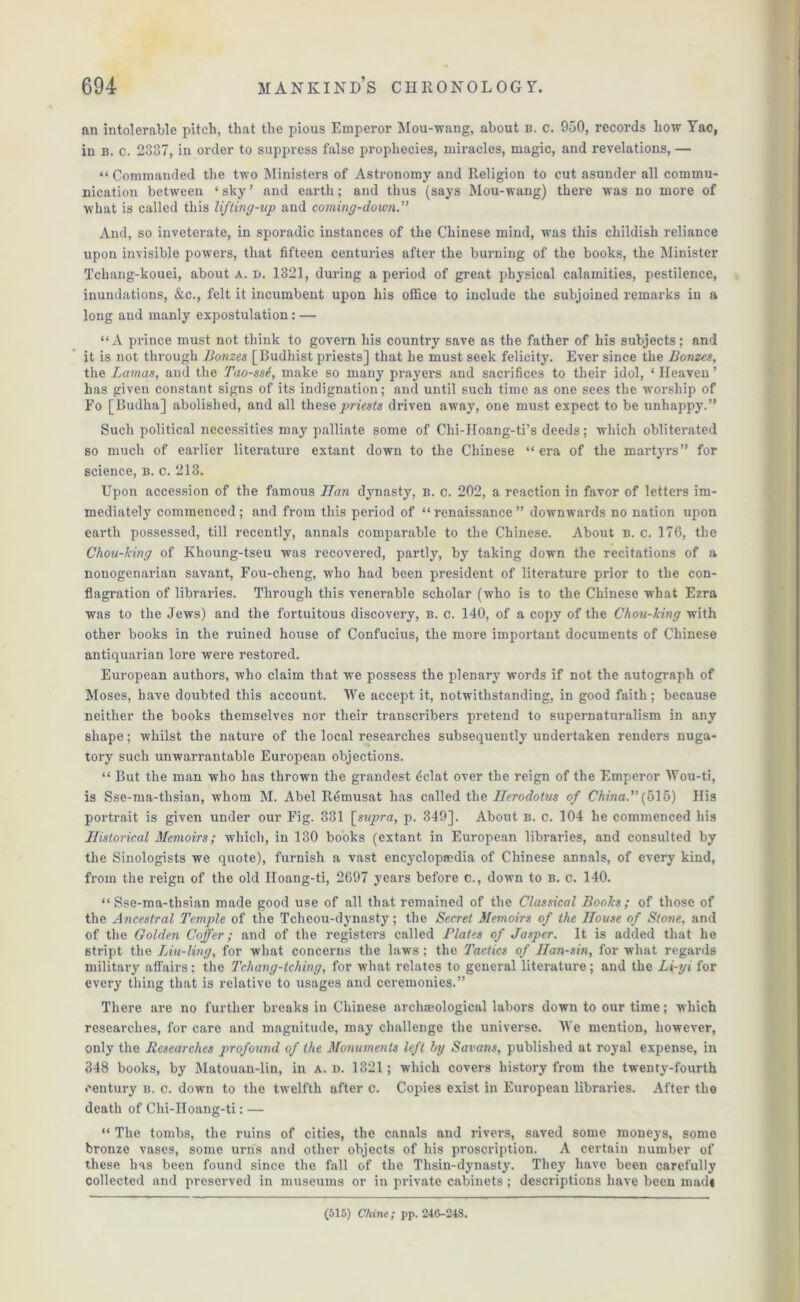 an intolerable pitch, that the pious Emperor Mou-wang, about b. c. 950, records how Yao, in B. c. 2337, in order to suppress false prophecies, miracles, magic, and revelations, — “ Commanded the two Ministers of Astronomy and Religion to cut asunder all commu- nication between ‘ sky ’ and earth; and thus (says Mou-wang) there was no more of what is called this lifting-up and coming-dowji.” And, so inveterate, in sporadic instances of the Chinese mind, was this childish reliance upon invisible powers, that fifteen centuries after the burning of the books, the Minister Tchang-kouei, about a. d. 1321, during a period of great physical calamities, pestilence, inundations, &c., felt it incumbent upon his office to include the subjoined remarks in a long and manly expostulation: — “A prince must not think to govern his country save as the father of his subjects; and it is not through Bonzes [Budhist priests] that he must seek felicity. Ever since the Bonzes, the Lamas, and the Tao-ssS, make so many prayers and sacrifices to their idol, ‘ Heaven ’ has given constant signs of its indignation; and until such time as one sees the worship of Fo [Budha] abolished, and all these priests driven away, one must expect to be unhappy.” Such political necessities may palliate some of Chi-IIoang-ti’s deeds; which obliterated so much of earlier literature extant down to the Chinese “era of the martyrs” for science, B. c. 213. Upon accession of the famous 77an dynasty, b. c. 202, a reaction in favor of letters im- mediately commenced; and from this period of “renaissance” downwards no nation upon earth possessed, till recently, annals comparable to the Chinese. About b. c. 176, the Chou-king of Khoung-tseu was recovered, partly, by taking down the recitations of a nonogenarian savant, Fou-cheng, who had been president of literature prior to the con- flagration of libraries. Through this venerable scholar (who is to the Chinese what Ezra was to the Jews) and the fortuitous discovery, b. c. 140, of a copy of the Chou-king with other books in the ruined house of Confucius, the more important documents of Chinese antiquarian lore were restored. European authors, who claim that we possess the plenary words if not the autograph of Moses, have doubted this account. We accept it, notwithstanding, in good faith; because neither the books themselves nor their transcribers pretend to supernaturalism in any shape; whilst the nature of the local researches subsequently undertaken renders nuga- tory such unwarrantable European objections. “ But the man who has thrown the grandest 4clat over the reign of the Emperor Wou-ti, is Sse-ma-thsian, whom M. Abel Remusat has called the Uerodotus of China. {515) His portrait is given under our Fig. 331 [supra, p. 349]. About b. c. 104 he commenced his Historical Memoirs; which, in 130 books (extant in European libraries, and consulted by the Sinologists we quote), furnish a vast encyclopaedia of Chinese annals, of every kind, from the reign of the old Iloang-ti, 2697 years before c., down to b. c. 140. “Sse-ma-thsian made good use of all that remained of the Classical Books; of those of the Ancestral Temple of the Tcheou-dynasty; the Secret Memoirs of the House of Stone, and of the Golden Coffer; and of the registers called Plates of Jasper. It is added that he stript the Liu-ling, for what concerns the laws ; the Tactics of Han-sin, for what regards military affairs; the Tchang-tching, for what relates to general literature; and the L\-yi for every thing that is relative to usages and ceremonies.” There are no further breaks in Chinese archeological labors down to our time; which researches, for care and magnitude, may^ challenge the universe. We mention, however, only the Researches profound of the Monuments left by Savans, published at royal expense, in 348 books, by Matouan-lin, in a. d. 1321; which covers history from the twenty-fourth century b. c. down to the twelfth after c. Copies exist in European libraries. After the death of Chi-IIoang-ti: — “ The tombs, the ruins of cities, the canals and rivers, saved some moneys, some bronze vases, some urns and other objects of his proscription. A certain number of these has been found since the fall of the Thsin-dynasty. They have been carefully collected and preserved in museums or in private cabinets; descriptions have been madi