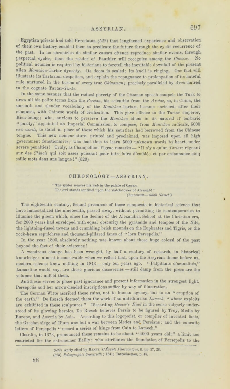 G97 Egyptian priests had told Herodotus, (522) that lengthened experience and observation of their own history enabled them to predicate the future through the cyclic recurrence of the past. In no chronicles do similar causes oftener reproduce similar events, through perpetual cycles, than the reader of Pauthier will recognize among the Chinese. No political acumen is required by historians to foretell the inevitable downfall of the present alien i(/ara<cAo«-Tartar dynasty. Its doom is sealed; its knell is ringing One fact will illustrate its Tartarian despotism, and explain the repugnance to prolongation of its hateful rule nurtured in the bosom of every true Chinaman; precisely paralleled by Arab hatred to the cognate Tartar- Turks. In the same manner that the radical poverty of the Ottoman speech compels the Turk to draw all his polite terms from the Persian, his scientific from the Arabic, so, in China, the uncouth and slender vocabulary of the jtfantcAou-Tartars became enriched, after their conquest, with Chinese words of civilization. This gave offence to the Tartar emperor, Kien-loung; who, anxious to preserve the Mantchou idiom in its natural if barbaric “purity,” appointed an Imperial Commission, to compose, from Mantchou radicals, 5000 new words, to stand in place of those which his courtiers had borrowed from the Chinese tongue. This new nomenclature, printed and proclaimed, was imposed upon all high government functionaries; who had thus to learn 5000 unknown words by heart, under severe penalties! Truly, as Champollion-Figeac remarks — “II n’y a qu’un Tartare rdgnant sur des Chinois qui soit assez puissant pour introduire d’emblde et par ordonnance cinq mille mots dans une langue! ” (523) CHRONOLOGY — ASSYRIA^. “The spicier weaves his web in the palace of Caesar; The owl stands sentinel upon the watch-tower of Afrasiab!” (Firdooske — Shah Nameh.) The eighteenth century, fecund precursor of those conquests in historical science that have immortalized the nineteenth, passed away, without permitting its contemporaries to illumine the gloom which, since the decline of the Alexandria School at the Christian era, for 2000 years had enveloped with equal obscurity the pyramids and temples of the Nile, the lightning-fused towers and crumbling brick mounds on the Euphrates and Tigris, or the rock-hewn sepulchres and thousand-pillared fanes of “ lorn Persepolis.” In the year 1800, absolutely nothing was known about these huge colossi of the past beyond the fact of their existence 1 A wondrous change has been wrought, by half a century of research, in historical knowledge: almost inconceivable when we reflect that, upon the Assyrian theme before us, modern science knew nothing in 1843 — only ten years ago. “ Palpitants d’actualittis,” Lamartine would say, are these glorious discoveries — still damp from the press are the volumes that unfold them. Antithesis serves to place past ignorance and present information in the strongest light. Persepolis and her arrow-headed inscriptions suffice by way of illustration. The German Witte ascribed these ruins, not to human agency, but to an “eruption of the earth.” De Roesch deemed them the work of an antediluvian Lantech, “ whose exploits are exhibited in these sculptures.” Discarding Homer’s Iliad in the sense vulgarly under- stood of its glowing heroics, De Roesch believes Persia to be figured by Troy, Media by Europe, and Assyria by Asia. According to this logopoeist, or compiler of invented facts, the Grecian siege of Ilium was but a war between Medes and Persians: and the cuneatic letters of Persepolis “record a series of kings from Cain to Lamcch.” Chardin, in 1G73, pronounced these remains to be about “4000 years old;” a limit too resvricted for the astronomer Bailly: who attributes the foundation of Persepolis to the 88 (522) Aptly cited by Henry, L'Sgypte Pharaonique, ii. pp 27, 28.