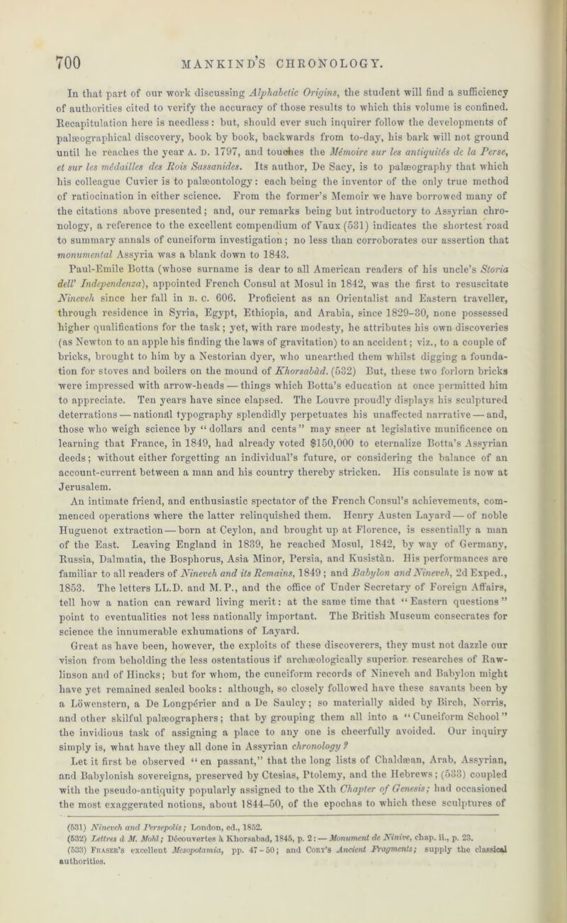 In that part of our work discussing Alphabetic Origins, the student will find a sufficiency of authorities cited to verify the accuracy of those results to which this volume is confined. Recapitulation here is needless: but, should ever such inquirer follow the developments of palseographical discovery, book by book, backwards from to-day, his bark will not ground until he reaches the year A. d. 1797, and touches the Mimoire sur les antiquitis dc la Perse, et sur les medailles des Rois Sassanides. Its author, De Sacy, is to palaeography that which his colleague Cuvier is to paleontology: each being the inventor of the only true method of ratiocination in either science. Fi'om the former’s Memoir we have borrowed many of the citations above presented; and, our remarks being but introductory to Assyrian chro- nology, a reference to the excellent compendium of Vaux(531) indicates the shortest road to summary annals of cuneiform investigation; no less than coi’roborates our assertion that monumental Assyria was a blank down to 1843. Paul-Emile Botta (whose surname is dear to all American readers of his uncle’s Storia dell' Indcpendenza), appointed French Consul at Mosul in 1842, was the first to resuscitate Nineveh since her fall in n. c. 606. Proficient as an Orientalist and Eastern traveller, through residence in Syria, Egypt, Ethiopia, and Arabia, since 1829-30, none possessed higher qualifications for the task; yet, with rare modesty, he attributes his own discoveries (as Newton to an apple his finding the laws of gravitation) to an accident; viz., to a couple of bricks, brought to him by a Nestorian dyer, who unearthed them whilst digging a founda- tion for stoves and boilers on the mound of Khorsabitd. (632) But, these two forlorn bricks were impressed with arrow-heads — things which Botta’s education at once permitted him to appreciate. Ten years have since elapsed. The Louvre proudly displays his sculptured deterrations — national typography splendidly perpetuates his unaffected narrative — and, those who weigh science by “dollars and cents” may sneer at legislative munificence on learning that France, in 1849, had already voted $150,000 to eternalize Botta’s Assyrian deeds; without either forgetting an individual’s future, or considering the balance of an account-current between a man and his country thereby stricken. Ilis consulate is now at Jerusalem. An intimate friend, and enthusiastic spectator of the French Consul’s achievements, com- menced operations where the latter relinquished them. Henry Austen Layard — of noble Huguenot extraction — born at Ceylon, and brought up at Florence, is essentially a man of the East. Leaving England in 1839, he reached Mosul, 1842, by way of Germany, Russia, Dalmatia, the Bosphorus, Asia Minor, Persia, and Kusistan. His performances are familiar to all readers of Nineveh and its Remains, 1849 ; and Babylon and Nineveh, 2d Exped., 1853. The letters LL.D. and M.P., and the office of Under Secretary of Foreign Affairs, tell how a nation can reward living merit: at the same time that “Eastern questions” point to eventualities not less nationally important. The British Museum consecrates for science the innumerable exhumations of Layard. Great as have been, however, the exploits of these discoverers, they must not dazzle our vision from beholding the less ostentatious if archaeologically superior researches of Raw- linson and of Hincks; but for whom, the cuneiform records of Nineveh and Babylon might have yet remained sealed books: although, so closely followed have these savants been by a Lowenstern, a De Longptfrier and a De Saulcy; so materially aided by Birch, Norris, and other skilful palaeographers; that by grouping them all into a “ Cuneiform School ” the invidious task of assigning a place to any one is cheerfully avoided. Our inquiry simply is, what have they all done in Assyrian chronology ? Let it first be observed “ en passant,” that the long lists of Chaldean, Arab, Assyrian, and Babylonish sovereigns, preserved by Ctesias, Ptolemy, and the Hebrews; (533) coupled with the pseudo-antiquity popularly assigned to the Xth Chapter of Genesis; had occasioned the most exaggerated notions, about 1844—50, of the epochas to which these sculptures of (531) Nineveh and Persepolis; London, ed., 1852. (532) Tytllres d M. Mold; Docouvertes a Khorsabad, 1845, p. 2: — Monument de Ainive, chap, ii., p. 23. (533) Fraser’s excellent Mesopotamia, pp. 47-50; and Cory’s Ancient Fragments; supply the classical authorities.