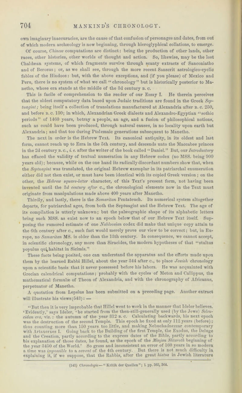 ovm imaginary inaccuracies, are the cause of that confusion of personages and dates, from out of which modern archaeology is now beginning, through hieroglyphical collations, to emerge. Of course, Chinese computations are distinct: being the production of other lands, other races, other histories, other worlds of thought and action. So, likewise, may be the lost Chaldean systems, of which fragments survive through scanty extracts of Sanconiatho and of Berosus ; or, as we shall see, through the more recent Sanscrit astrologico-cyclic fables of the Hindoos: but, with the above exceptions, and (if you please) of Mexico and Peru, there is no system of what we call “ chronology ” but is historically posterior to Ma- netlio, whose era stands at the middle of the 3d century b. c. This is facile of comprehension to the reader of our Essay I. He therein perceives that the oldest computatory data based upon Judaic traditions are found in the Greek Sep- tuagint; being itself a collection of translations manufactured at Alexandria after b. c. 250, and before B. c. 130; in which, Alexandrian Greek dialects and Alexandro-Egyptian “sothic periods ” of 1460 years, betray a people, an age, and a fusion of philosophical notions, such as could have been produced, through natural causes, in no locality upon earth but Alexandria; and that too during Ptolemaic generations subsequent to Manetho. The next in order is the Hebrew Text. Its canonical antiquity, in its oldest and last form, cannot reach up to Ezra in the 5th century, and descends unto the Maccabee princes in the 2d century b. c., i. e. after the writer of the book called “ Daniel.” But, our Introductory has effaced the validity of textual numeration in any Hebrew codex (no MSS. being 900 years old); because, while on the one hand its radically discordant numbers show that, when the Septuagint was translated, the original Hebrew exemplar in its patriarchal enumeration either did not then exist, or must have been identical with its copied Greek version ; on the other, the Hebrew square-letter character, of this Text’s present form, not having been invented until the 3d century after c., the chronological elements now in the Text must originate from manipulations made above 400 years after Manetho. Thirdly, and lastly, there is the Samaritan Pentateuch. Its numerical system altogether departs, for patriarchal ages, from both the Septuagint and the Hebrew Text. The age of its compilation is utterly unknown; but the palseograpliic shape of its alphabetic letters bring such MSS. as exist now to an epoch below that of our Hebrew Text itself. Sup- posing the rumored estimate of one Nabloosian codex did make that unique copy attain to the 6th century after c., such fact would merely prove our view to be correct; but, in Eu- rope, no Samaritan MS. is older than the 13th century. In consequence, we cannot accept, in scientific chronology, any more than Siracides, the modern hypotheses of that “stultus populus qu^ habitat in Sicimis.” These facts being posited, one can understand the apparatus and the efforts made upon them by the learned Rabbi Ilillel, about the year 344 after c., to place Jewish chronology upon a scientific basis that it never possessed before his labors. He was acquainted with Grecian calendrical computations; probably with the cycles of Meton and Callippus, the mathematical formulae of Theon of Alexandria, and with the clironography of Africanus, perpetuator of Manetho. A quotation from Lepsius has been submitted on a preceding page. Another extract will illustrate his views (543) : — “ p,ut then it is very improbable that Ilillel went to work in the manner that Tdcler believes. ‘Evidently,’ says Ideler, ‘he started from the then-still-generally used (by the Jews) Seleu- cidan era, viz. : the autumn of the year 312 n. c. Calculating backwards, his next epoch was the destruction of the second Temple. This epoch lie fixed at only 112 years (before); thus counting more than 150 years too little, and making Nebuchadnezzar contemporary with Artaxerxes I. Going back to the Building of the first Temple, the Exodus, the Deluge and the Creation, partly according to the express dates of the Bible, partly according to his explanation of those dates, he found, as the epoch of the Minjan Shtaroth beginning of the year 3450 of the ’World.’ So gross and inconsistent an error of 160 years in so modern a time was impossible to a savant of the 4th century. But there is not much difficulty in explaining it, if we suppose, that the Rabbis, after the great hiatus in Jewish literature (543) Chronologic—“ Krilik der Quellen ”; i. pp. 363, 364.