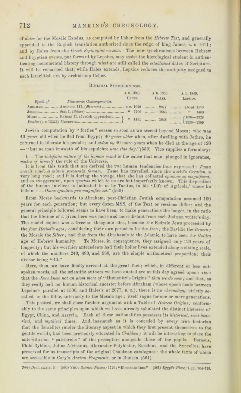 of dates for the Mosaic Exodus, as computed by Usher from the Ileltrew Text, and generally appended to the English translation authorized since the reign of king James, a. n. 1611; and by Hales from the Greek Septuagint version. The new synchronisms between Hebrew and Egyptian events, put forward by Lepsius, may assist the hierological student in authen- ticating monumental history through what are still called the established dates of Scripture. It will' be remarked that, while Hales extends, Lepsius reduces the antiquity assigned to each Israelitish era by archbishop Usher. Biblical Synchronisms. Epoch of Pharaonic Contemporaries. Abraham Amunoph III. (Memnon) Joseph Swri I. (Sethos) Moses Ramses II. (Jewish oppression, Exodus (b.c.13‘22?) Meneptha A. D. 1660. A.D. 1830. A. D. 1849. U8HER. Hales. Lepsius. . B. o. 1920 .. 2077 .... . “ 1706 „ 1863 .... « 1400 “ 1491 .. r 1394—1.898 1648 Jewish computation by “ forties” ceases so soon as we ascend beyond Moses; who was 40 years old when he fled from Egypt; 40 years older when, after dwelling with Jethro, he returned to liberate his people; and oldest by 40 more years when he died at the age of 120 — “ but no man knoweth of his sepulchre unto this day.”(559) Yico supplies a formulary: I. — The indefinite nature of the human mind is the cause that man, plunged in ignorance, makes of himself the rule of the Universe. It is from this truth that are derived the two human tendencies thus expressed : Fama crescit eundo et minuit pratsentia famam. Fame has travelled, since the world’s Creation, a very long road ; and it is during the voyage that she has collected opinions so magnificent, and so exaggerated, upon epochas which to us are but imperfectly known. This disposition of the human intellect is indicated to us by Tacitus, in his ‘Life of Agricola,’ where he tells us : — Omne ignotum pro magnifico est.” (560) From Moses backwards to Abraham, post-Christian Jewish computation assumed 100 years for each generation; but every dozen MSS. of the Text or versions differ; and the general principle followed seems to have been, to make generations the longer, in the ratio that the lifetime of a given hero was more and more distant from each Judcean writer’s day. The model copied was a Grecian theogonic idea, because the Esdraic Jews proceeded by the four Hesiodic ages ; considering their own period to be the Iron; the Davidic the Brazen ; the Mosaic the Silver ; and that from the Abrahamic to the Adamic, to have been the Golden age of Hebrew humanity. To Moses, in consequence, they assigned only 120 years of longevity ; but his worthier antecedents had their holier lives extended along a sliding scale, of which the numbers 240, 480, and 960, are the simple arithmetical proportion: their divisor being “40.” Here, then, we have finally arrived at the great fact; which, in different or less out- spoken words, all the scientific authors we have quoted are at this day agreed upon: viz.: that the Jews knew not an atom more of “ Humanity’s Origins ” than we do now; and that, as they really had no human historical ancestor before Abraham (whose epoch floats between Lepsius’s parallel at 1500, and Hales’s at 2077, b. c.), there is no chronology, strictly so- called, in the Bible, anteriorly to the Mosaic age ; itself vague for one or more generations. This posited, we shall close further argument with a Table of Hebrew Origins; conform- ably to the same principles upon which we have already tabulated the distinct histories of Egypt, China, and Assyria. Each of these nationalities possesses its historical, semi-histo- rical, and mythical times. And, inasmuch as it is conceded by every true historian that the Israelites (under the literary aspect in which they first present themselves to the gentile world), had been previously educated in Chaldoca ; it will be interesting to place the ante-diluvian “patriarchs” of the preceptors alongside those of the pupils. Berosus, Philo Byblius, Julius Africanus, Alexander Polyhistor, Eusebius, and the Syncellus, have preserved for us transcripts of the original Chaldfean catalogues: the whole texts of which are accessible in Cory’s Ancient Fragments, or in Bunsen. (561) (trt>9) Deut. xxxiv. 6. (600) Yioo: Scienza Ntwva; 1720; “Elemento lmo.” (661) Egypt's Place; i. pp. 704-719.