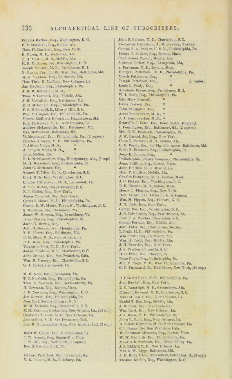 Francis Markoc, Esq., Washington, D. C. B. F. Marshall, Esq.,Mobile, Ala. Clias. II. Marshall, Esq., New York. E. Mason, M. D., Wetumka, Ala. C. H. Mastin, M. D., Mobile, Ala. II. B. Mattison, Esq.,Washington, D. C. Joseph Mauran, M. D., Providence, R. I. B. Mayer, Esq., for Md. Hist. Soc., Baltimore, Md. W. E. Mayhew, Esq., Baltimore, Md. lion. Theo. II. McCaleb, New Orleans, La. Jas. McClean, Esq., Philadelphia, Pa. J. II. B. McClellan, M. D., “ Thos. McConnell, Esq., Mobile, Ala. J. II. McCulloh, Esq., Baltimore, Md. E. H. McDonald, Esq., Philadelphia, Pa. T. F. McDow, M. D., Liberty Hill, S. C. Wm. McGuigau, Esq., Philadelphia, Pa. Messrs. McKee & Robertson, Hagerstown, Md. P. B. McKelvey, M. D., New Orleans, La. Andrew McLaughlin, Esq., Baltimore, Md. Mrs. McPherson, Baltimore, Md. M. Megonegal, Esq., Philadelphia, Pa., (2 copies.) Charles D. Meigs, M. 1)., Philadelphia, Pa. J. Aitken Meigs, M. D., “ J. Forsyth Meigs, M. D.,. “ Thos. Mellon, Esq., “ N. L. Merriweather, Esq., Montgomery, Ala., (5 cop.) M. II. Messchert, Esq., Philadelphia, Pa. John O. Michener, Esq., “ Francis T. Miles, M. D., Charleston, S. C. Clark Mills, Esq., Washington, D. C. Charles Millspaugh, M. D., Richmond, Ya. J. F. G. Mittag, Esq., Lancaster, S. C. E. J. Mollet, Esq., New York, James Moncreif, Esq., New York. Cyrus C. Moore, M. D., Philadelphia, Pa. Comm. E. W. Moore, Texan N., Washington, D. C. S. Mordecai, Esq., Richmond, Va. James W. Morgan, Esq., Lynchburg, Ya. Israel Morris, Esq.. Philadelphia, Pa. Jacob G. Morris, Esq., “ John S. Morris, Esq., Phoenixyille, Pa. T. II. Morris, Esq., Baltimore, Md. B. M. Moss, M. D., New Orleans, La. E. L. Moss, Esq., Philadelphia, Pa. Valentine Mott, M. D., New York. James Moultrie, M.D., Charleston, S. C. John Munro, Esq., San Francisco, Cala. Wm. M. Murray, Esq., Charleston, S. C. G. A. Myers, Richmond, Va. M. II. Naee, Esq., Richmond, Va. T. C. Newbold, Esq., Philadelphia, Pa. Thos. A. Newhall, Esq., Germantown, Ta. 11. Newman, Esq., Boston, Mass. J. B. Newman, Esq., Washington, D. C. Jos. Newton, Esq., Philadelphia, Pa. New York Society Library, N. Y. W M. Nicholls, Esq., Chesterville, S. C. B. M. Norman, Bookseller, New Orleans, La., (25 cop.) Gustavus A. Nott, M. D., New Orleans, La. James Nott, M. D. San Francisco, Cala. Jnc. R Nunemacher, Esq., New Albany, Ind. (2 cop.) Rob’t W. Ogden, Esq., New Orleans, La. J. W. Osgood, Esq., Saxonville, Mass. J. W. Orr, Esq., Now York, (5 copies.) Rev. S. Oswald, York, Pa. Edward Padelford, Esq., Savannah, Ga. B R. Palmer, M. D., Pittsburg, Pa. John S. Palmer, M. D., Charleston, S. C. Alexander Pantoleon, A. M. Smyrna, Turkey. Comm. F. A. Parker, U. S. N., Philadelphia, Pa. Henry T. Parker, Esq., Boston, Mass. Capt. James Parker, Mobile, Ala. Socrates Parker, Esq., Livingston, Ala, S. Parkman, M. D., Boston, Mass. Henry S. Patterson, M. D., Philadelphia, Pa. Morris Patterson, Esq., “ Joseph Patterson, Esq., “ (5 copies.) Louis L. Pauly, Esq., “ Abraham Payne, Esq., Providence, R. I. W. I. Peale, Esq., Philadelphia, Pa. Miss Mary Pearsall, “ Davis Pearson, Esq., ' “ John Penington, Esq. “ Amos Pennebaker, M. D., “ J. A. Pennypacker, M. D., “ Granville J. Penn, Esq., Penn Castle, England. I. Pennington, Esq., Baltimore,Md., (2 copies.) Mrs. C. W. Pennock, Philadelphia, Pa. J. W. Perard, Jr., Esq., New York. Chas. T. Percival, M. D., Mobile, Ala. 0. II. Perry, Esq., for Vig. Lib. Assoc., Baltimore, Md. Rob’t E. Peterson, Esq., Philadelphia, Pa. Jesse E. Peyton, Esq., “ Philadelphia Library Company, Philadelphia, Pa. Jona. Phillips, Esq., Boston, Mass. John Phillips, M. I)., Bristol, Pa. lion. P. Phillips, Mobile, Ala. Charles Pickering, 51. D., Boston, Mass. J. C. Pickett, Esq., Washington, D. C. E. B. Pierson, M. D., Salem, Mass. Henry L. Pierson, Esq., New York. Hon. Albert Pike, Little Rock, Arkansas. Wm. 51. Pippen, Esq., Tarboro, N. C. J. N. Platt, Esq., New York. George Poe, Esq., Washington, D. C. J. G. Poindexter, Esq., New Orleans, La. Prof. F. A. Porcher, Charleston, S.C. George Porteus, Esq., 5Iobile, Ala. John Potts, Esq., Chihuahua, Mexico. 1. Pratt, 51. D., Philadelphia, Pa. Wm. Pratt, Esq., Baltimore, 5Id. Wm. II. Pratt, Esq., 5Iobile, Ala. J. II. Prentice, Esq., New York. J. S. Preston, Columbia, S. C. II. C. Price, Esq., Chester, Pa. Isaac Pugh, Esq., Philadelphia, Pa. Jno. 51. Pugh, 51. D., West Philadelphia. Pa. G. P. Putnam & Co., Publishers, New York, (10 oop.) B. noward Rand. 51. D., Philadelphia, Pa. Jno. Randall, Esq., New York. R C. Randolph, 51. D., Greensboro, Ala. Edmund Ravonal, 51. D., Charleston, S. C. Edward Rawle, Esq., New Orleans, La. Daniel T. Rea, Esq., 5Iobile, Ala. J. B. Read, Esq., Savannah, Ga. Wm. Reed, Esq., Now Orleans, La. ,T. ,T. Reese. 51. D., Philadelphia, Pa. John R. Reid, Esq., New Orleans, La. D. Elliott Reynolds, M. D., New Orleans, La. Col. James Rice, San Francisco, Cala. W. Bordman Richards, Esq., Boston, Mass. W. W. Richards, Esq., Philadelphia, Pa. 5Iaurice Richardson, Esq.. Great Yalloy, Pa. ,T. L. Riddell, 51. D., New Orleans, La. 5Irs. G. W. Riggs, Baltimore, 5Id. J. IT. Riley & Co., Booksellers, Columbus, 0., (5 cop.) Thomas Ritchie, Esq., Washington, D. C.