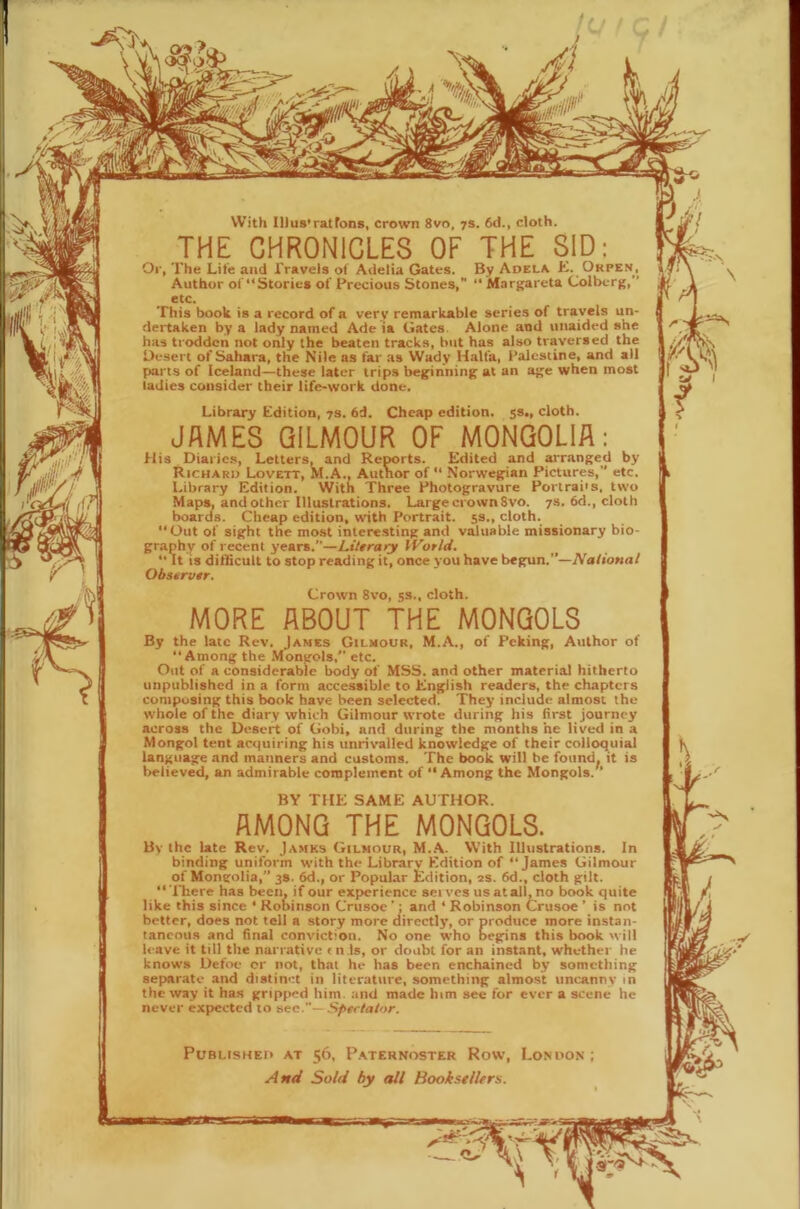 With Illus'ratFons, crown 8vo, 7s. 6d., cloth. THE CHRONICLES OF THE 81D: Or, The Life and Travels of Adelia Gates. By Adela L. Okpe.n, Author of“Stories of Precious Stones, “Margarets Colberg,” etc. This book is a record of a very remarkable series of travels un- dertaken by a lady named Ade ia Gates. Alone and unaided she has trodden not only the beaten tracks, but has also traversed the Desert of Sahara, the Nile as far as Wady Haifa, Palestine, and all parts of Iceland—these later trips beginning at an age when most ladies consider their life-work done. Library Edition, 73. 6d. Cheap edition. 5s., cloth. JAMES QILMOUR OF MONGOLIA: His Diarie.s, Letters, and Reports. Edited and arranged by Richaro Lovett, M.A., Autnor of  Norwegian Pictures, etc. Library Edition. With Three Photogravure Portraits, two Maps, and other Illustrations. Large crown 8vo. 7s. 6d., cloth boards. Cheap edition, with Portrait. 5s., cloth. “Out of sight the most interesting and valuable missionary bio- graphy of recent years.”—LiUrary IVorld. “It IS difficult to stop reading it, once you have begun.”—National Obstrvtr. BY THE SAME AUTHOR. AMONG THE MONGOLS. Bv the late Rev. Jamks Gilmour, M..A. With Illustrations. In binding uniform with the Library Edition of “James Gilmour of Mongolia,” 38. 6d., or Popular Edition, 2s. 6d., cloth gilt. “'There has been, if our experience serves us atall, no book quite like this since ‘ Robinson Crusoe ’; and ‘ Robinson Crusoe ’ is not better, does not tell a story more directly, or produce more instan- taneous and final conviction. No one who Degins this book will leave it till the narrative t n Is, or doubt for an instant, whether he knows Defoe or not, that he has been enchained by something separate and distinct in literature, something almost uncanny in the way it has gripped him. and made him see for ever a scene he never expected to sec.— Spectator. Published at 56, P.aternoster Row, London ; And Sold by all Booksellers. tarn Crown 8vo, 5s., cloth. MORE ABOUT THE MONGOLS By the late Rev. James Gilmour, M.A., of Peking, Author of “Among the .Mongols,” etc. Out of a considerable body of MSS. and other material hitherto unpublished in a form accessible to English readers, the chapters composing this book have been selected. They include almost the whole of the diary which Gilmour wrote during his first journey across the Desert of Gobi, and during the months he lived in a Mongol tent acquiring his unrivalled knowledge of their colloquial language and manners and customs. The book will be found, it is believed, an admirable complement of “Among the Mongols.'’ 0