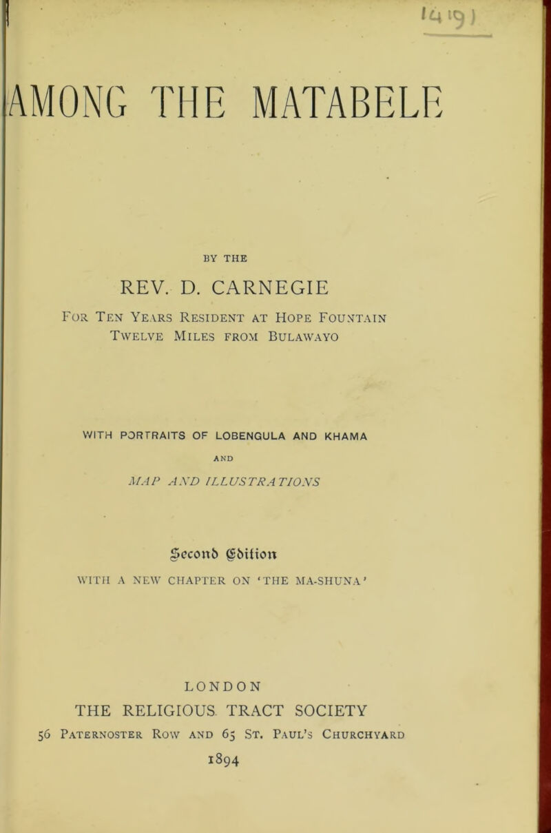 AMONG THE BY THE REV. D. CARNEGIE For Ten Years Resident at Hope Fountain Twelve Miles from Bulawayo WITH PORTRAITS OF LOBENGULA AND KHAMA AND A/.IP AXD ILLUSTRATIONS §cconb ^bition wmi A NEW CHAPTER ON ‘THE MA-SHUNA’ LONDON THE RELIGIOUS TRACT SOCIETY 56 Paternoster Row and 65 St. Paul’s Churchyard 1894