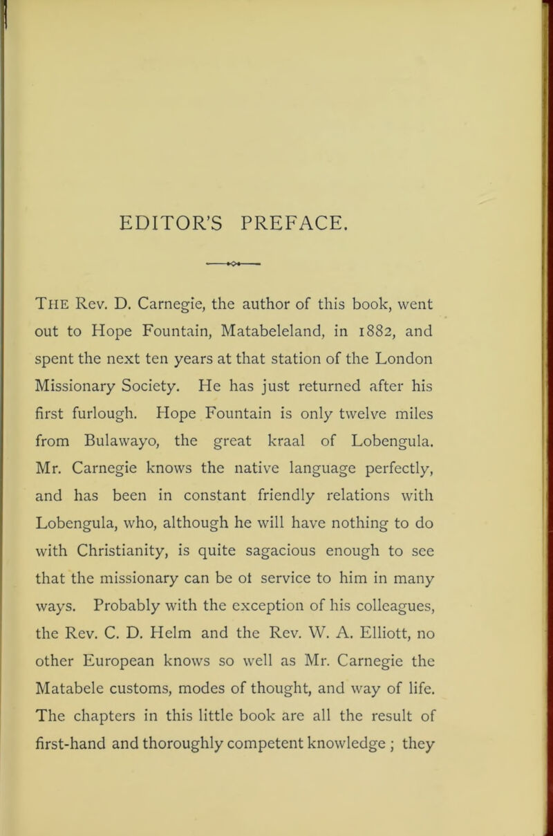 EDITOR’S PREFACE. The Rev. D. Carnegie, the author of this book, went out to Hope Fountain, Matabeleland, in 1882, and spent the next ten years at that station of the London Missionary Society. He has just returned after his first furlough. Hope Fountain is only twelve miles from Bulawayo, the great kraal of Lobengula. Mr. Carnegie knows the native language perfectly, and has been in constant friendly relations with Lobengula, who, although he will have nothing to do with Christianity, is quite sagacious enough to see that the missionary can be ot service to him in many ways. Probably with the exception of his colleagues, the Rev. C. D. Helm and the Rev. W. A. Elliott, no other European knows so well as Mr. Carnegie the Matabele customs, modes of thought, and way of life. The chapters in this little book are all the result of first-hand and thoroughly competent knowledge ; they