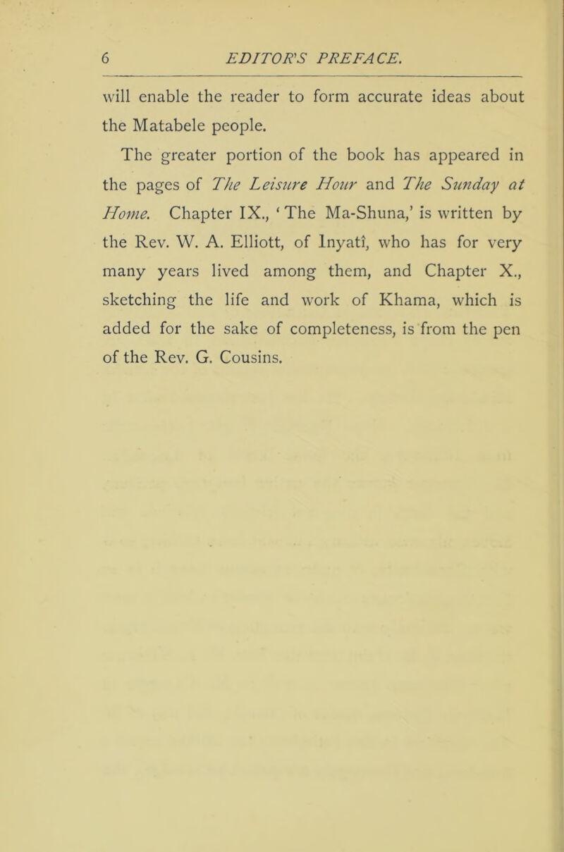 will enable the reader to form accurate ideas about the Matabele people. The greater portion of the book has appeared in the pages of The Leisure Hour and The Szmday at Home. Chapter IX., ‘The Ma-Shuna,’ is written by the Rev. W. A. Elliott, of Inyati, who has for very many years lived among them, and Chapter X., sketching the life and work of Khama, which is added for the sake of completeness, is from the pen of the Rev. G. Cousins.