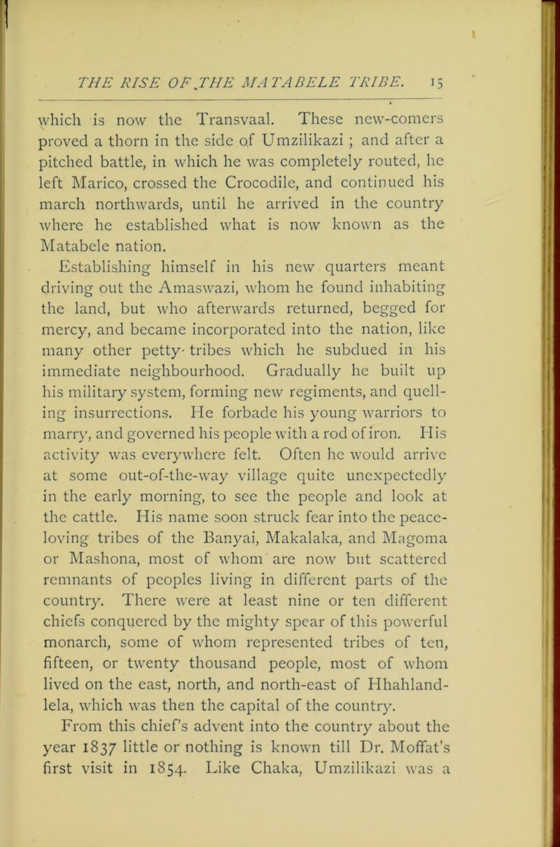 which is now the Transvaal. These new-comers proved a thorn in the side of Umzilikazi ; and after a pitched battle, in which he was completely routed, he left Marico, crossed the Crocodile, and continued his march northwards, until he arrived in the country where he established what is now known as the Matabele nation. Establishing himself in his new quarters meant driving out the Amaswazi, whom he found inhabiting the land, but who afterwards returned, begged for mercy, and became incorporated into the nation, like many other petty- tribes which he subdued in his immediate neighbourhood. Gradually he built up his military system, forming new regiments, and quell- ing insurrections. He forbade his young warriors to marry, and governed his people with a rod of iron. His activity was everywhere felt. Often he would arrive at some out-of-the-way village quite unexpectedly in the early morning, to see the people and look at the cattle. His name soon struck fear into the peace- loving tribes of the Banyai, Makalaka, and IMagoma or Mashona, most of whom are now but scattered remnants of peoples living in different parts of the country. There were at least nine or ten different chiefs conquered by the mighty spear of this powerful monarch, some of whom represented tribes of ten, fifteen, or twenty thousand people, most of whom lived on the east, north, and north-east of Hhahland- lela, which was then the capital of the country. From this chief’s advent into the country about the year 1837 little or nothing is known till Dr. Moffat’s first visit in 1854. Like Chaka, Umzilikazi was a