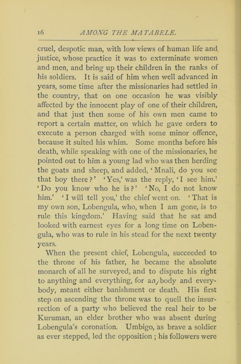 cruel, despotic man, with low views of human life and justice, whose practice it was to exterminate women and men, and bring up their children in the ranks of his soldiers. It is said of him when well advanced in years, some time after the missionaries had settled in the country, that on one occasion he was visibly affected by the innocent play of one of their children, and that just then some of his own men came to report a certain matter, on which he gave orders to execute a person charged with some minor offence, because it suited his whim. Some months before his death, while speaking with one of the missionaries, he pointed out to him a young lad who was then herding the goats and sheep, and added, ‘ Mnali, do you see that boy there?’ ‘Yes,’ was the reply, ‘I see him.’ ‘ Do you know who he is ? ’ ‘ No, I do not know him.’ ‘ I will tell you,’ the chief went on. ‘ That is my own son, Lobengula, who, when I am gone, is to rule this kingdom.’ Having said that he sat and looked with earnest eyes for a long time on Loben- gula, who was to rule in his stead for the next twenty years. When the present chief, Lobengula, succeeded to the throne of his father, he became the absolute monarch of all he surveyed, and to dispute his right to anything and everything, for anybody and every- body, meant either banishment or death. His first step on ascending the throne was to quell the insur- rection of a party who believed the real heir to be Kuruman, an elder brother who was absent during Lobengula’s coronation. Umbigo, as brave a soldier as ever stepped, led the opposition ; his followers were