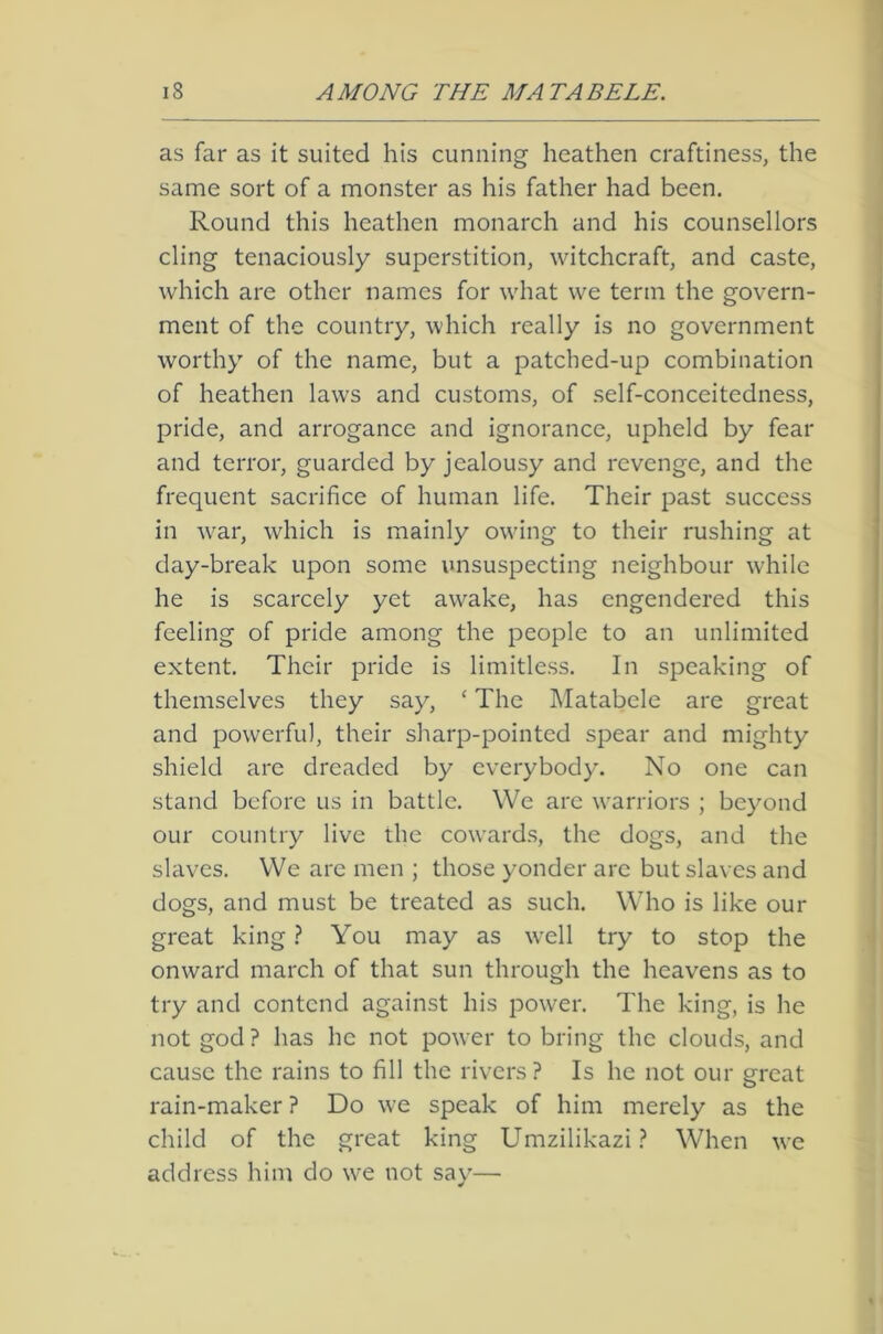 as far as it suited his cunning heathen craftiness, the same sort of a monster as his father had been. Round this heathen monarch and his counsellors cling tenaciously superstition, witchcraft, and caste, which are other names for what we term the govern- ment of the country, which really is no government worthy of the name, but a patched-up combination of heathen laws and customs, of self-conceitedness, pride, and arrogance and ignorance, upheld by fear and terror, guarded by jealousy and revenge, and the frequent sacrifice of human life. Their past success in war, which is mainly owing to their rushing at day-break upon some unsuspecting neighbour while he is scarcely yet awake, has engendered this feeling of pride among the people to an unlimited extent. Their pride is limitless. In speaking of themselves they say, ‘ The Matabcle are great and powerful, their sharp-pointed spear and mighty shield are dreaded by everybody. No one can stand before us in battle. We arc warriors ; beyond our country live the cowards, the dogs, and the slaves. We are men ; those yonder arc but slaves and dogs, and must be treated as such. Who is like our great king ? You may as well try to stop the onward march of that sun through the heavens as to try and contend against his power. The king, is he not god? has he not power to bring the clouds, and cause the rains to fill the rivers? Is he not our great rain-maker ? Do we speak of him merely as the child of the great king Umzilikazi ? When we address him do we not say—