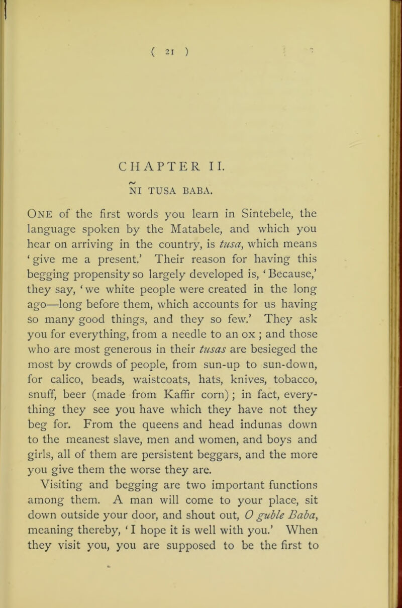CHAPTER II. NI TUSA BABA. One of the first words you learn in Sintebelc, the language spoken by the Matabele, and which you hear on arriving in the country, is ticsa, which means ‘ give me a present,’ Their reason for having this begging propensity so largely developed is, ‘ Because,’ they say, ‘ we white people were created in the long ago—long before them, which accounts for us having so many good things, and they so few.’ They ask you for everything, from a needle to an ox ; and those who are most generous in their tiisas are besieged the most by crowds of people, from sun-up to sun-down, for calico, beads, waistcoats, hats, knives, tobacco, snuff, beer (made from Kaffir corn); in fact, every- thing they see you have which they have not they beg for. From the queens and head indunas down to the meanest slave, men and women, and boys and girls, all of them are persistent beggars, and the more you give them the worse they are. Visiting and begging are two important functions among them. A man will come to your place, sit down outside your door, and shout out, 0 guble Baba, meaning thereby, ‘ I hope it is well with you.’ When they visit you, you are supposed to be the first to
