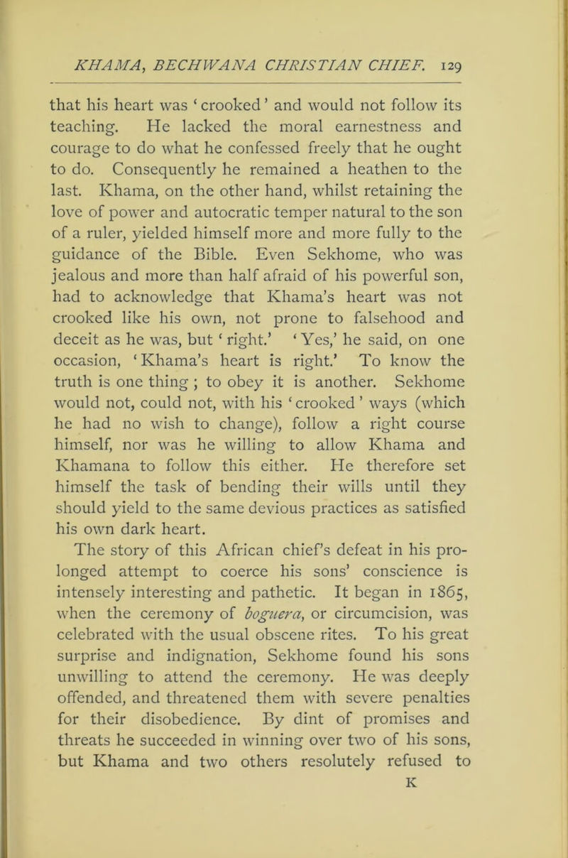 that his heart was ‘ crooked ’ and would not follow its teaching. He lacked the moral earnestness and courage to do what he confessed freely that he ought to do. Consequently he remained a heathen to the last. Khama, on the other hand, whilst retaining the love of power and autocratic temper natural to the son of a ruler, yielded himself more and more fully to the guidance of the Bible. Even Sekhome, who was jealous and more than half afraid of his powerful son, had to acknowledge that Khama’s heart was not crooked like his own, not prone to falsehood and deceit as he was, but ‘ right.’ ‘Yes,’ he said, on one occasion, ‘Khama’s heart is right.’ To know the truth is one thing ; to obey it is another. Sekhome would not, could not, with his ‘ crooked ’ ways (which he had no wish to change), follow a right course himself, nor was he willing to allow Khama and Khamana to follow this either. He therefore set himself the task of bending their wills until they should yield to the same devious practices as satisfied his own dark heart. The story of this African chief’s defeat in his pro- longed attempt to coerce his sons’ conscience is intensely interesting and pathetic. It began in 1865, when the ceremony of boguera, or circumcision, was celebrated with the usual obscene rites. To his great surprise and indignation, Sekhome found his sons unwilling to attend the ceremony. He was deeply offended, and threatened them with severe penalties for their disobedience. By dint of promises and threats he succeeded in winning over two of his sons, but Khama and two others resolutely refused to K