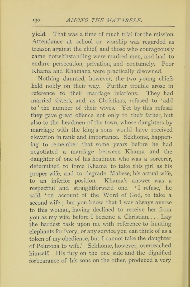 jdeld. That was a time of much trial for the mission. Attendance at school or worship was regarded as treason against the chief, and those who courageously came notwithstanding were marked men, and had to endure persecution, privation, and contumely. Poor Khama and Khamana were practically disowned. Nothing daunted, however, the two young chiefs held nobly on their way. Further trouble arose in reference to their marriage relations. They had married sisters, and, as Christians, refused to ‘add to ’ the number of their wives. Yet by this refusal they gave great offence not only to their father, but also to the headmen of the town, whose daughters by marriage with the king’s sons would have received elevation in rank and importance. Sekhome, happen- ing to remember that some years before he had negotiated a marriage between Khama and the daughter of one of his headmen who was a sorcerer, determined to force Khama to take this girl as his proper wife, and to degrade Mabese, his actual wife, to an inferior position. Khama’s answer was a respectful and straightforward one. ‘ I refuse,’ he said, ‘ on account of the Word of God, to take a second wife ; but you know that I was always averse to this woman, having declined to receive her from you as my wife before I became a Christian.. . . Lay the hardest task upon me with reference to hunting elephants for ivory, or any service you can think of as a token of my obedience, but I cannot take the daughter of Pelutona to wife.’ Sekhome, however, overreached himself. His fury on the one side and the dignified forbearance of his sons on the other, produced a very
