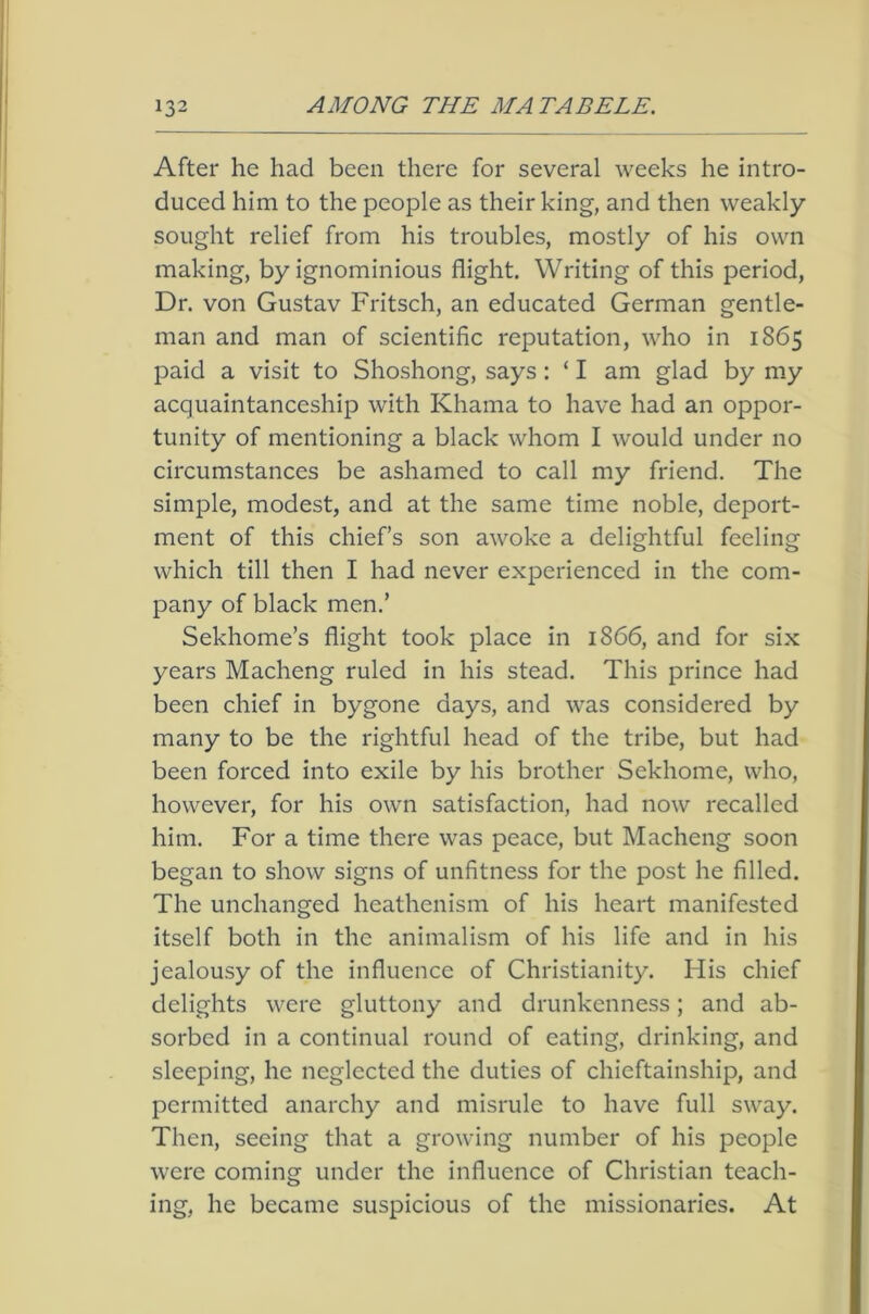After he had been there for several weeks he intro- duced him to the people as their king, and then weakly sought relief from his troubles, mostly of his own making, by ignominious flight. Writing of this period, Dr. von Gustav Fritsch, an educated German gentle- man and man of scientific reputation, who in 1865 paid a visit to Shoshong, says: ‘ I am glad by my acquaintanceship with Khama to have had an oppor- tunity of mentioning a black whom I would under no circumstances be ashamed to call my friend. The simple, modest, and at the same time noble, deport- ment of this chief’s son awoke a delightful feeling which till then I had never experienced in the com- pany of black men.’ Sekhome’s flight took place in 1866, and for six years Macheng ruled in his stead. This prince had been chief in bygone days, and was considered by many to be the rightful head of the tribe, but had been forced into exile by his brother Sekhome, who, however, for his own satisfaction, had now recalled him. For a time there was peace, but Macheng soon began to show signs of unfitness for the post he filled. The unchanged heathenism of his heart manifested itself both in the animalism of his life and in his jealousy of the influence of Christianity. His chief delights were gluttony and drunkenness; and ab- sorbed in a continual round of eating, drinking, and sleeping, he neglected the duties of chieftainship, and permitted anarchy and misrule to have full sway. Then, seeing that a growing number of his people were coming under the influence of Christian teach- ing, he became suspicious of the missionaries. At
