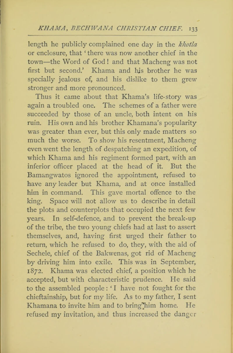 length he publicly complained one day in the khotla or enclosure, that ‘ there was now another chief in the town—the Word of God ! and that Macheng was not first but second.’ Khama and hjs brother he was specially jealous of, and his dislike to them grew stronger and more pronounced. Thus it came about that Khama’s life-story was again a troubled one. The schemes of a father were succeeded by those of an uncle, both intent on his ruin. His own and his brother Khamana’s popularity was greater than ever, but this only made matters so much the worse. To show his resentment, Macheng even went the length of despatching an expedition, of which Khama and his regiment formed part, with an inferior officer placed at the head of it. But the Bamangwatos ignored the appointment, refused to have any leader but Khama, and at once installed him in command. This gave mortal offence to the king. Space will not allow us to describe in detail the plots and counterplots that occupied the next few years. In self-defence, and to prevent the break-up of the tribe, the two young chiefs had at last to assert themselves, and, having first urged their father to return, which he refused to do, they, with the aid of Sechele, chief of the Bakwenas, got rid of Macheng by driving him into exile. This was in September, 1872. Khama was elected chief, a position which he accepted, but with characteristic prudence. He said to the assembled people : ‘ I have not fought for the chieftainship, but for my life. As to my father, I sent Khamana to invite him and to bring'^im home. He refused my invitation, and thus increased the danger