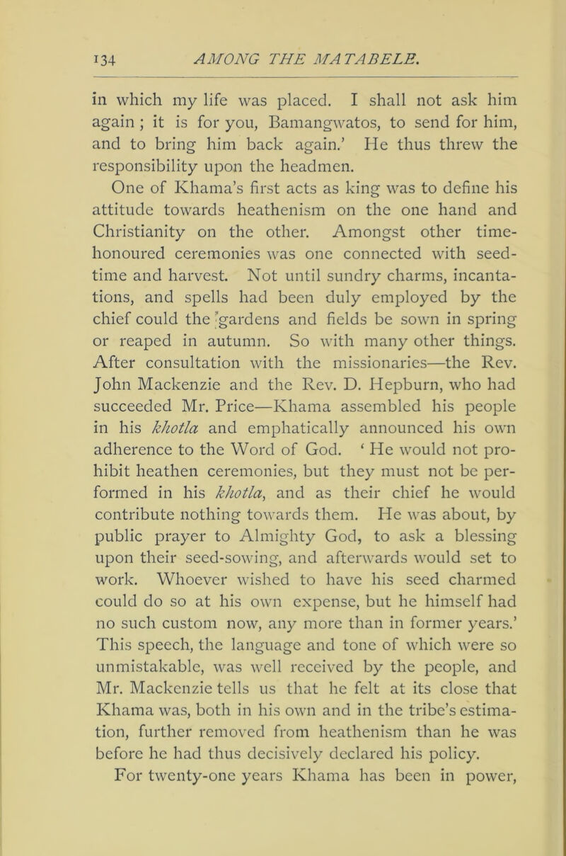 in which my life was placed. I shall not ask him again ; it is for you, Bamangwatos, to send for him, and to bring him back again.’ He thus threw the responsibility upon the headmen. One of Khama’s first acts as king was to define his attitude towards heathenism on the one hand and Christianity on the other. Amongst other time- honoured ceremonies was one connected with seed- time and harvest. Not until sundry charms, incanta- tions, and spells had been duly employed by the chief could the 'gardens and fields be sown in spring or reaped in autumn. So with many other things. After consultation with the missionaries—the Rev. John Mackenzie and the Rev. D. Hepburn, who had succeeded Mr. Price—Khama assembled his people in his khotla and emphatically announced his own adherence to the Word of God. ‘ He would not pro- hibit heathen ceremonies, but they must not be per- formed in his khotla, and as their chief he would contribute nothing towards them. He was about, by public prayer to Almighty God, to ask a blessing upon their seed-sowing, and afterwards would set to work. Whoever wished to have his seed charmed could do so at his own expense, but he himself had no such custom now, any more than in former years.’ This speech, the language and tone of which were so unmistakable, was well received by the people, and Mr. Mackenzie tells us that he felt at its close that Khama was, both in his own and in the tribe’s estima- tion, further removed from heathenism than he was before he had thus decisively declared his policy. For twenty-one years Khama has been in power.