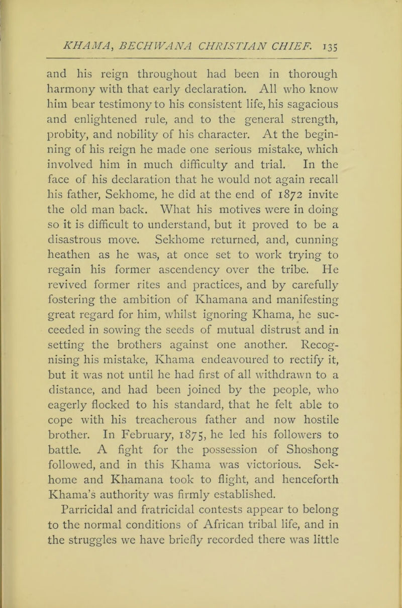 and his reign throughout had been in thorough harmony with that early declaration. All who know him bear testimony to his consistent life, his sagacious and enlightened rule, and to the general strength, probity, and nobility of his character. At the begin- ning of his reign he made one serious mistake, which involved him in much difficulty and trial. In the face of his declaration that he would not again recall his father, Sekhome, he did at the end of 1872 invite the old man back. What his motives were in doing so it is difficult to understand, but it proved to be a disastrous move. Sekhome returned, and, cunning heathen as he was, at once set to work trying to regain his former ascendency over the tribe. He revived former rites and practices, and by carefully fostering the ambition of Khamana and manifesting great regard for him, whilst ignoring Khama, he suc- ceeded in sowing the seeds of mutual distrust and in setting the brothers against one another. Recog- nising his mistake, Khama endeavoured to rectify it, but it was not until he had first of all withdrawn to a distance, and had been joined by the people, who eagerly flocked to his standard, that he felt able to cope with his treacherous father and now hostile brother. In February, 1875, he led his followers to battle. A fight for the possession of Shoshong followed, and in this Khama was victorious. Sek- homc and Khamana took to flight, and henceforth Khama’s authority was firmly established. Parricidal and fratricidal contests appear to belong to the normal conditions of African tribal life, and in the struggles we have briefly recorded there was little
