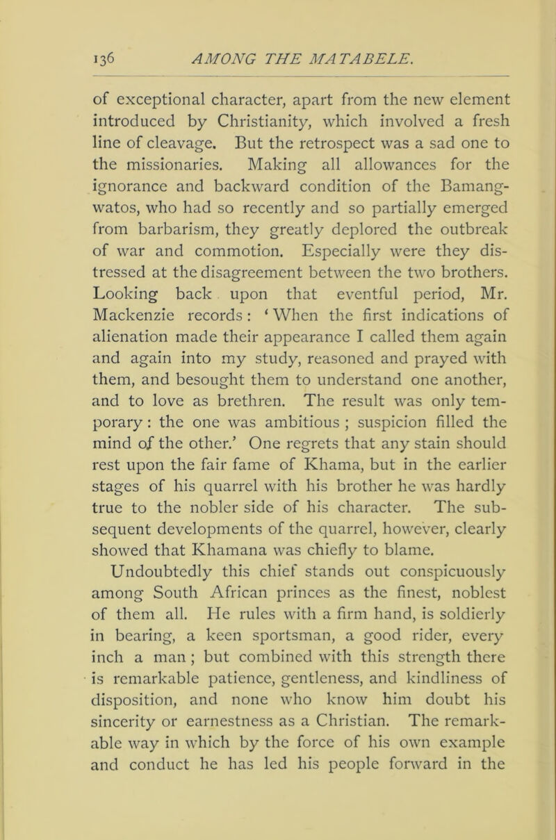 of exceptional character, apart from the new element introduced by Christianity, which involved a fresh line of cleavage. But the retrospect was a sad one to the missionaries. Making all allowances for the ignorance and backward condition of the Bamang- watos, who had so recently and so partially emerged from barbarism, they greatly deplored the outbreak of war and commotion. Especially were they dis- tressed at the disagreement between the two brothers. Looking back upon that eventful period, Mr. Mackenzie records : ‘ When the first indications of alienation made their appearance I called them again and again into my study, reasoned and prayed with them, and besought them to understand one another, and to love as brethren. The result was only tem- porary : the one was ambitious ; suspicion filled the mind of the other.’ One regrets that any stain should rest upon the fair fame of Khama, but in the earlier stages of his quarrel with his brother he was hardly true to the nobler side of his character. The sub- sequent developments of the quarrel, however, clearly showed that Khamana was chiefly to blame. Undoubtedly this chief stands out conspicuously among South African princes as the finest, noblest of them all. He rules with a firm hand, is soldierly in bearing, a keen sportsman, a good rider, every inch a man ; but combined with this strength there is remarkable patience, gentleness, and kindliness of disposition, and none who know him doubt his sincerity or earnestness as a Christian. The remark- able way in which by the force of his own example and conduct he has led his people forward in the