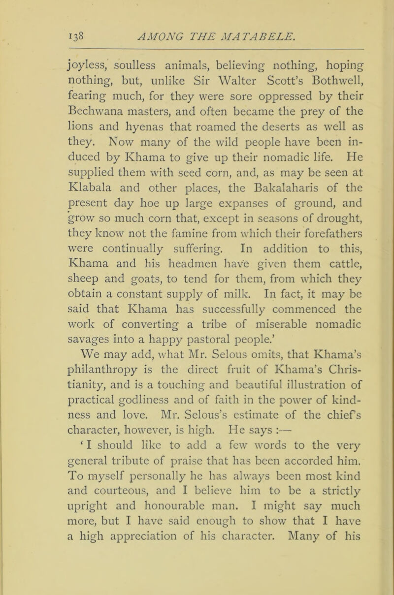 joyless, soulless animals, believing nothing, hoping nothing, but, unlike Sir Walter Scott’s Bothwell, fearing much, for they were sore oppressed by their Bechwana masters, and often became the prey of the lions and hyenas that roamed the deserts as well as they. Now many of the wild people have been in- duced by Khama to give up their nomadic life. He supplied them with seed corn, and, as may be seen at Klabala and other places, the Bakalaharis of the l^resent day hoe up large expanses of ground, and grow so much corn that, except in seasons of drought, they know not the famine from which their forefathers were continually suffering. In addition to this, Khama and his headmen have given them cattle, sheep and goats, to tend for them, from which they obtain a constant supply of milk. In fact, it may be said that Khama has successfully commenced the work of converting a tribe of miserable nomadic savages into a happy pastoral people.’ We may add, what Mr. Selous omits, that Khama’s philanthropy is the direct fruit of Khama’s Chris- tianity, and is a touching and beautiful illustration of practical godliness and of faith in the power of kind- ness and love. Mr. Selous’s estimate of the chiefs character, however, is high. He says :— ‘ I should like to add a few words to the very general tribute of praise that has been accorded him. To myself personally he has always been most kind and courteous, and I believe him to be a strictly upright and honourable man. I might say much more, but I have said enough to show that I have a high appreciation of his character. Many of his
