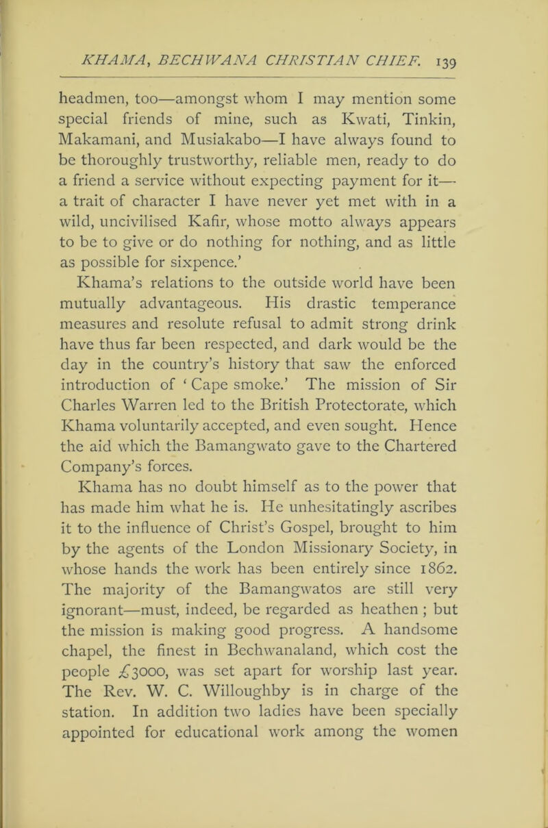 headmen, too—amongst whom I may mention some special friends of mine, such as Kwati, Tinkin, Makamani, and Musiakabo—I have always found to be thoroughly trustworthy, reliable men, ready to do a friend a service without expecting payment for it— a trait of character I have never yet met with in a wild, uncivilised Kafir, whose motto always appears to be to give or do nothing for nothing, and as little as possible for sixpence.’ Khama’s relations to the outside world have been mutually advantageous. His drastic temperance measures and resolute refusal to admit strong drink have thus far been respected, and dark would be the day in the country’s history that saw the enforced introduction of ‘ Cape smoke.’ The mission of Sir Charles Warren led to the British Protectorate, which Khama voluntarily accepted, and even sought. Hence the aid which the Bamangwato gave to the Chartered Company’s forces. Khama has no doubt himself as to the power that has made him what he is. He unhesitatingly ascribes it to the influence of Christ’s Gospel, brought to him by the agents of the London Missionary Society, in whose hands the work has been entirely since 1862. The majority of the Bamangwatos are still very ignorant—must, indeed, be regarded as heathen ; but the mission is making good progress. A handsome chapel, the finest in Bechwanaland, which cost the people i^3000, was set apart for worship last year. The Rev. W. C. Willoughby is in charge of the station. In addition two ladies have been specially appointed for educational work among the women