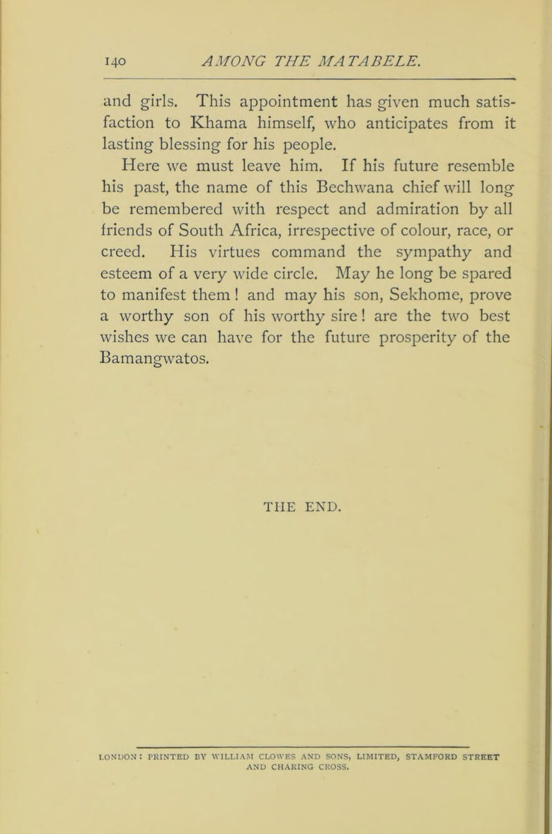 and girls. This appointment has given much satis- faction to Khama himself, who anticipates from it lasting blessing for his people. Here we must leave him. If his future resemble his past, the name of this Bechwana chief will long be remembered with respect and admiration by all friends of South Africa, irrespective of colour, race, or creed. His virtues command the sympathy and esteem of a very wide circle. May he long be spared to manifest them ! and may his son, Sekhome, prove a worthy son of his worthy sire! are the two best wishes we can have for the future prosperity of the Bamangwatos. THE END. LONDON: PRINTED BY WILLIAM CLOWES AND SONS, LIMITED, STAMFORD STREET AND CHARING CROSS.