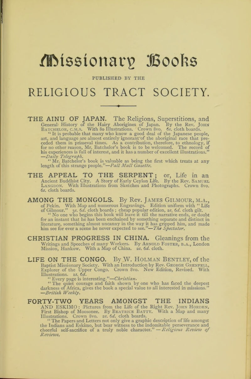 Bool^s PUBLISHED BY THE RELIGIOUS TRACT SOCIETY. THE AINU OF JAPAN. The Religions, Superstitions, and General! History of the Hairy Aborigines of Japan. By the Rev. John B.\tchelor, c.M.s. With 8o Illustrations. Crown 8vo. cloth boards. “ It is probable that many who know a good deal of the Japanese people, art, and language are almost entirely ignoranfof the aboriginal race that pre- ceded them in primeval times. As a contribution, therefore, to ethnology, if for no other reason, Mr. Batchelor’s book is to be welcomed. The record of his experiences is full of interest, and it has a number of excellent illustrations.” —Daily Telegraph. “ Mr. Batchelor’s book is valuable as being the first which treats at any length of this strange people.”—Pall Mall Gazette. THE APPEAL TO THE SERPENT; or. Life in an Ancient Buddhist City. A Story of Early Ceylon Life. By the Rev. Samuel Languon. With Illustrations from Sketches and Photographs. Crown 8vo. 6j. cloth boards. AMONG THE MONGOLS. By Rev. James Gilmour, m.a., of Pekin. With Map and numerous Engravings. Edition uniform with “ Life of Gilmour.” 3^. td. cloth boards ; cheap popular edition, 2J. td. cloth gilt. “ No one who begins this book will leave it till the narrative ends, or doubt for an instant that he has been enchained by something separate and distinct in literature, something almost uncanny in the way it has gripped him, and made him see for ever a scene he never expected to see.”—The Spectator. CHRISTIAN PROGRESS IN CHINA. Gleanings from the Writings and Speeches of many Workers. By Arnold Foster, b.a., London Mission, Hankow. With a Map of China, zs. 6d. cloth. LIFE ON THE CONGO. By W. Holman Bentley, of the Baptist Missionary Society. With an Introduction by Rev. George Grenfell, Explorer of the Upper Congo. Crown 8vo. New Edition, Revised. Y’ith Illustrations, is. 6d. “ Every page is interesting.”—Christian. “ The quiet courage and faith shown by one who has faced the_ deepest darkness of Africa, gives the book a special value to all interested in missions.” —British Weekly. FORTY-TWO YEARS AMONGST THE INDIANS AND ESKIMO : Pictures from the Life of the Right Rev. John Horden, First Bishop of Moosonee. By Beatrice Batty. With a hlap and many Illustrations. Crown 8vo. zs. 6d. cloth boards. _ “ The Papers and Letters not only give a graphic description of life amongst the Indians and Eskimo, but bear witness to the indomitable perseverance and cheerful self-sacrifice of a truly noble character.”—Kcligiotts Keviezu of Reviews.