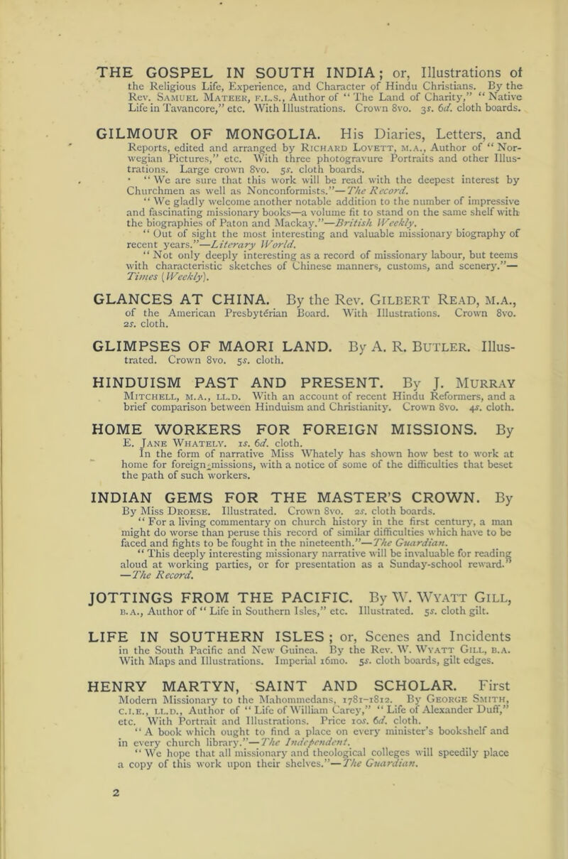 THE GOSPEL IN SOUTH INDIA; or, Illustrations of the Religious Life, Experience, and Character of Hindu Christians. the Rev. Samuel Mateek, f.l.s., Author of “The Land of Charity,” “Native Life in Tavancore,” etc. With Illustrations. Crown 8vo. 31. td. cloth boards. GILMOUR OF MONGOLIA. His Diaries, Letters, and Reports, edited and arranged by Rich.ard Lovett, m.a., Author of “Nor- wegian Pictures,” etc. With three photogravure Portraits and other Illus- trations. Large crown Svo. 5J. cloth boards. • “ We are sure that this work will be read with the deepest interest by Churchmen as well as Nonconformists.”—The Record. “ We gladly welcome another notable addition to the number of impressive and fascinating missionary books—a volume fit to stand on the same shelf with the biographies of Paton and Mackay.”—British Weekly, “ Out of sight the most interesting and valuable missionary biography of recent years.”—Literary World. “ Not only deeply interesting as a record of inissionarj' labour, but teems with characteristic sketches of Chinese manners, customs, and scenerj'.”— Tillies {Weekly). GLANCES AT CHINA. By the Rev. Gilbert Re.a.d, m.a., of the American Presbyterian Board. With Illustrations. Crown 8vo. 2S. cloth. GLIMPSES OF MAORI LAND. By A. R. BuTLER. Illus- trated. Crown 8vo. 5J. cloth. HINDUISM PAST AND PRESENT. By J. MURRAY Mitchell, m.a., ll.d. With an account of recent Hindu Reformers, and a brief comparison between Hinduism and ChristianitjL Crown 8vo. 4f. cloth. HOME WORKERS FOR FOREIGN MISSIONS. By E. Jane Whately. is. 6d. cloth. In the form of narrative Miss Whately has shown how best to work at home for foreignMnissions, with a notice of some of the difficulties that beset the path of such workers. INDIAN GEMS FOR THE MASTER’S CROWN. By By Miss Droese. Illustrated. Crown 8vo. 2s. cloth boards. “ For a living commentary on church history in the first century, a man might do worse than peruse this record of similar difficulties which have to be faced and fights to be fought in the nineteenth.”—The Guardian. “ This deeply interesting missionary narrative will be invaluable for reading aloud at working parties, or for presentation as a Sunday-school reward.” —The Record, JOTTINGS FROM THE PACIFIC. By W. WY.A.TT Gill, B. A., Author of “ Life in Southern Isles,” etc. Illustrated. 5s. cloth gilt. LIFE IN SOUTHERN ISLES ; or. Scenes and Incidents in the South Pacific and New Guinea. By the Rev. W. Wyatt Gill, n.A. With Maps and Illustrations. Imperial i6mo. sj. cloth boards, gilt edges. HENRY MARTYN, SAINT AND SCHOLAR. First Modern Missionary to the Mahommedans, 1781-1812. By George Smith, C. I.E., LL.D., Author of “ Life of Willuun Care}',” “ Life of Alexander Duff,” etc. With Portrait and Illustrations. Price tor. 6d. cloth. “A book which ought to find a place on every minister’s bookshelf and in every church library.”—'The Independent. “ We hope that all missionary and theological colleges will speedily place a copy of this work upon their shelves.”—The Guardian.