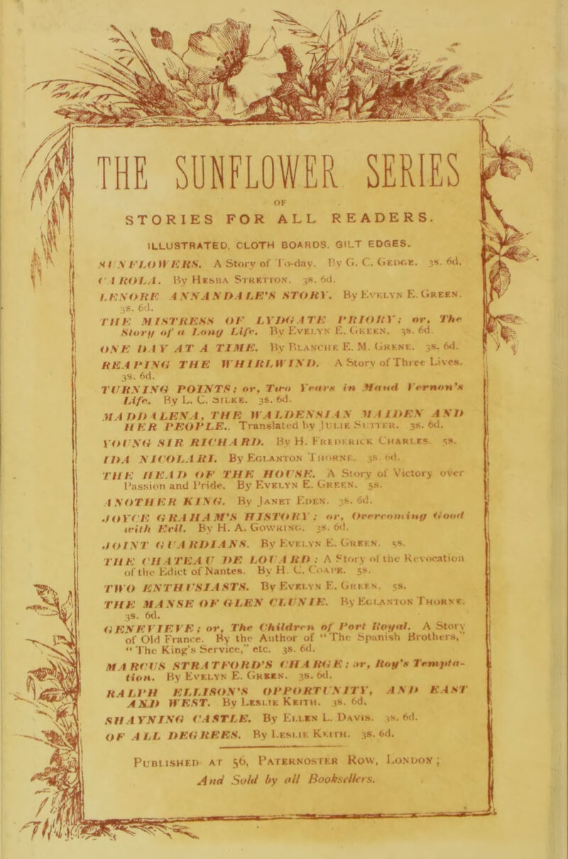 ) STORIES FOR ALL READERS. ILLUSTRATED, CLOTH BOARDS. QILT EDGES. tl.\ t-'hit H KRS. A Story of l o-dav. Bv G. C. Gf.ik.k. 3s. <xl. f I ItOL.i. By Hesha Stketion. 3s. 6d. /./C.VOUK 4 V.V.I .V l>.4 LK'S STitRY. By Kvklyn K. (;rees ;jS. 6cl. TlfK .41 IsrUKSS OK LY !Ki ATK 1‘RIORV; or. Thr Storif of u fon(f Llfr. By Kvei.yn K. tiuEEN. 3!.. 6d. 0.\E n i Y AT A TIME. By Blanche E. M. Gkene. 3s. 6d. RK.4KISO THE lYH I RfAY I\IK A Story ofThrec Lives. 3S. 6d. TVRXI\0 POINTS: or, Ttro Yrarti in Monti Yrrnou’n lAfr. By L. C. aii.KE. 3s. 6<L HAOn i LE\A, THE » A LOESS! AS VAiOES A SO HER PEOPLE.. Translated by IvLiE SrncR. 3s. 6d. Y<H'Sii SIR RK'H.ARIL By H. Kredkkilk Charles. 5s. !0.4 N IKOLA RI. By Eglanton Thorne. 3.S ml. THE HEAIt OK THE HOI'SE. A Siory of Victory over Bassion and Bride. By Evelyn E. Green. 5s. ANOTHER KINO. By Janet Eden. 3s. <5d. .HtY(E ORAIIA.M'S HISTORY; tir. Orerctnninfi Ooort irith Evil. By H. A. Gowring. 3s. 6d. JOIST OVA ROIANS. By Evelyn E. Green, ss. TH E i'll A TEA V OE LOT'.4 RO : A Story ol the Kevocation of tlie Edict of Nantes. By H. C. Coace. .^s. T}YO ESTHVSJASTS. By Evelyn E. GiiKf n. js. THE .n.4SSE OEOLEN KLI'SIE. By Egi.anton Thorne. 3S. 6d. OESEY1EYE ; or, Thr VhUttrm of Port RoyoL A Story of Old France. By the Author of “The Spanish Brothers, ’ “ The Kinjr’s Service,” etc. 3s. 6d. M.4 RVVS STRATEORO’S KH A ROE: or, Roy’s Irtnyin- tioH. By Evelyn E. (iKEEN. 3s. 6d. ELLISON’S OPPitRTt NITY, ANO EAST ASM lYE.ST. By Leslie Keith. 3s. 6d. SH.trSJNO f'ASTLE. By Ellen L. I>Avis. <s. 6d. OK .4 LL OEO REES. By Leslie Keith. 3s. <>d. PumisHF.D AT 56, Pateknostkr Row, London; And Sold hy oil Booksfllers. I