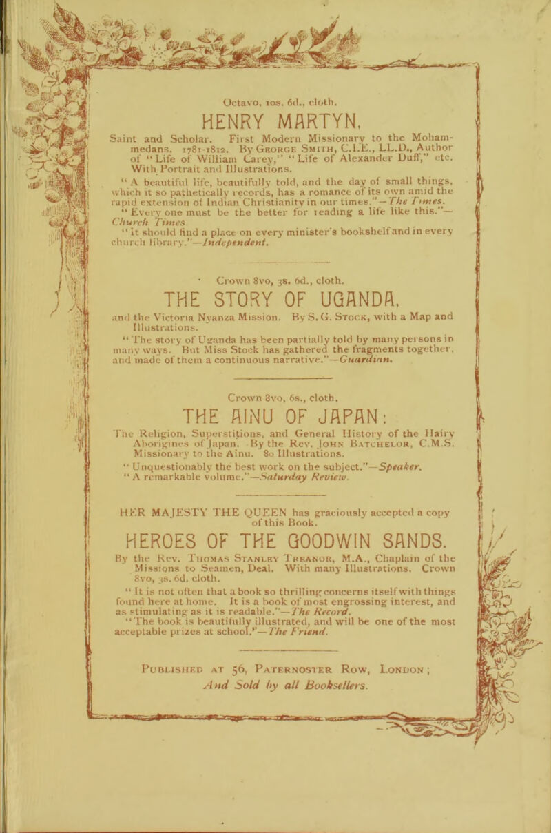 Octavo, los. 6cl., cloth. HENRY MRRTYN, Saint and Scholar. First Modern Missionary to the Moham- medans. 1781-1812. By GaoRGE Smith, C.I.E., LL.O., Author of “ Life of William Carey,’’ ‘‘ Life of Alexander Duff,” etc. With Portrait and Illustrations. ‘•.A beautiful life, beautifully told, and the day of small things, which it so pathetically records, has a romance of its own amid the rapid extension of Indian Christianity in our times.” — Ttit Times. “ Every one must be the better for leading a life like this.”— Church Times. It should find a place on every minister’s bookshelf and in every ch u rth 1 ibrary.”—Independent. and the Victoria Nyanza Mission. By S. G. Stock, with a Map and Illustrations. “ The story of Uganda has been partially told by many persons in many ways. But Miss Stock has gathered the fragments together, and made of them a continuous narrative.”—GMarni>j«. I'tie Religion, Superstitions, and General History of the Hairy Aborigines of japan. By the Rev. John B.\tchelor, C.M.S. Missionary to the Ainu. 80 Illustrations. Unquestionably the best work on the subject.”—Speaker. “A remarkable volume.”—Saturtiay Review. HER MAJESTY THE yUEEN has graciously accepted a copy of this Book. HEROES OF THE GOODWIN SANDS. By the Rev. Thomas Stanlry Treanor, M.A., Chaplain of the Missions to Seamen, Deal. With many Illustrations. Crown 8vo, 3s. 6d. cloth. “ It is not often that a book so thrilling concerns itself with things found here at home. It is a book of most engrossing interest, and as stimulating as it is readable.”—The Record. “The book is beautifully illustrated, and will be one of the most acceptable prizes at school.’’— The Friend. Crown 8vo, 3s. 6d., cloth. Crown 8vo, 6s., cloth. THE JAPAN: Published at 56, Paternoster Row, London; And Sold hy all Booksellers.