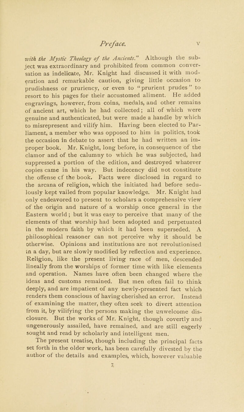 ivith the Mystic Theology of the Ancients. Although the sub- ject was extraordinary and prohibited from common conver- sation as indelicate, Mr. Knight had discussed it with mod- eration and remarkable caution, giving little occasion to prudishness or pruriency, or even to “ prurient prudes ” to resort to his pages for their accustomed aliment. He added engravings, however, from coins, medals, and other remains of ancient art, which he had collected; all of which were ofenuine and authenticated, but were made a handle by wliich to misrepresent and vilify him. Having been elected to Par- liament, a member who was opposed to him in politics, took the occasion in debate to assert that he had written an im- proper book. Mr. Knight, long before, in consequence of the clamor and of the calumny to which he was subjected, had suppressed a portion of the edition, and destroyed whatever copies came in his way. But indecency did not constitute the offense cf the book. Facts were disclosed in regard to the arcana of religion, which the initiated had before sedu- lously kept vailed from popular knowledge. Mr. Knight had only endeavored to present to scholars a comprehensive view of the origin and nature of a worship once general in the Eastern world; but it was easy to perceive that many of the elements of that worship had been adopted and perpetuated in the modern faith by which it had been superseded. A philosophical reasoner can not perceive why it should be otherwise. Opinions and institutions are not revolutionised in a day, but are slowly modified by reflection and experience. Religion, like the present living race of men, descended lineally from the worships of former time with like elements and operation. Names have often been changed where the ideas and customs remained. But men often fail to think deeply, and are impatient of any newly-presented fact which renders them conscious of having cherished an error. Instead of examining the matter, they often seek to divert attention from it, by vilifying the persons making the unwelcome dis- closure. But the works of Mr. Knight, though covertly and ungenerously assailed, have remained, and are still eagerly sought and read by scholarly and intelligent men. The present treatise, though including the principal facts set forth in the older work, has been carefully divested by the author of the details and examples, which, however valuable