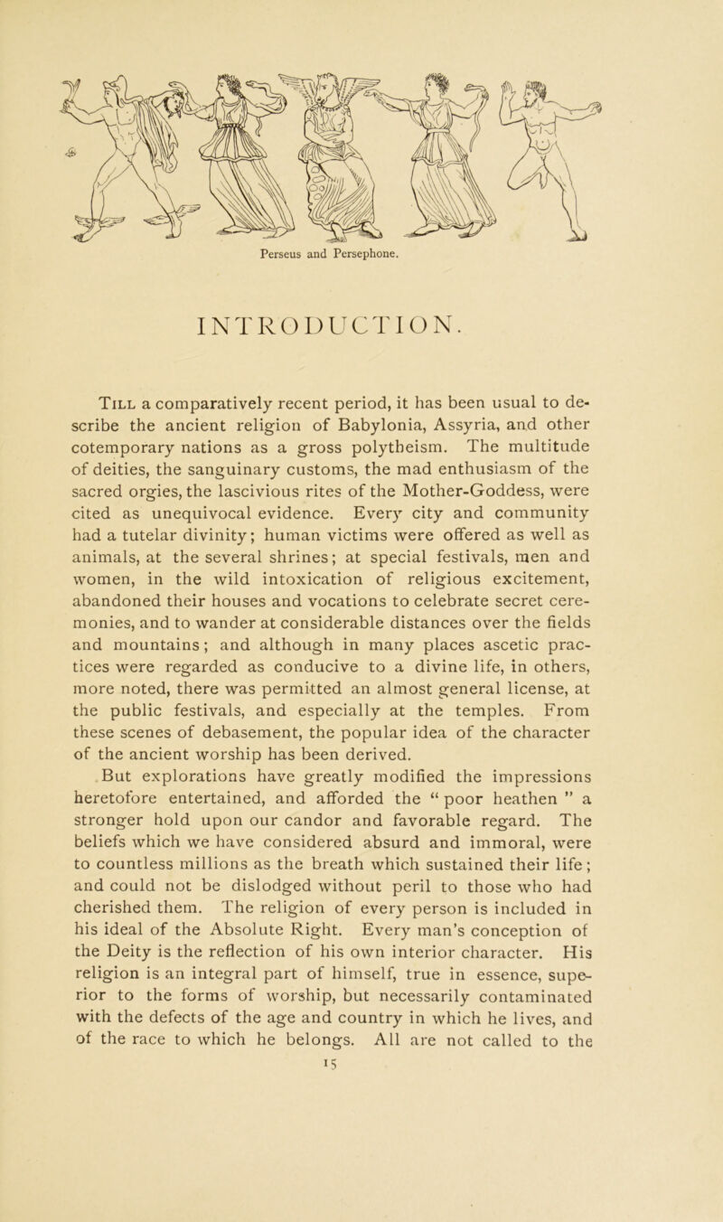 Perseus and Persephone. INTRODUCTION. Till a comparatively recent period, it has been usual to de- scribe the ancient religion of Babylonia, Assyria, and other cotemporary nations as a gross polytheism. The multitude of deities, the sanguinary customs, the mad enthusiasm of the sacred orgies, the lascivious rites of the Mother-Goddess, were cited as unequivocal evidence. Every city and community had a tutelar divinity; human victims were offered as well as animals, at the several shrines; at special festivals, men and women, in the wild intoxication of religious excitement, abandoned their houses and vocations to celebrate secret cere- monies, and to wander at considerable distances over the fields and mountains; and although in many places ascetic prac- tices were regarded as conducive to a divine life, in others, more noted, there was permitted an almost general license, at the public festivals, and especially at the temples. From these scenes of debasement, the popular idea of the character of the ancient worship has been derived. But explorations have greatly modified the impressions heretofore entertained, and afforded the “ poor heathen ” a stronger hold upon our candor and favorable regard. The beliefs which we have considered absurd and immoral, were to countless millions as the breath which sustained their life; and could not be dislodged without peril to those who had cherished them. The religion of every person is included in his ideal of the Absolute Right. Every man’s conception of the Deity is the reflection of his own interior character. His religion is an integral part of himself, true in essence, supe- rior to the forms of worship, but necessarily contaminated with the defects of the age and country in which he lives, and of the race to which he belongs. All are not called to the